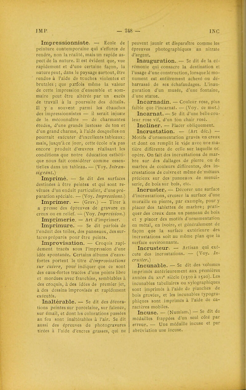 Impressionniste. — École de peinture contemporaine qui s'efforce de rendre, non la rOalité, mais un rapide as- pect de la nature. Il est évident que, vue rapidement et d'une certaine façon, la nature peut, dans le paysage surtout, être rendue à l'aide de touches violentes et brutales ; que parfois même la valeur de cette impression d'ensemble et som- maire peut être altérée par un excès de travail à la poursuite des détails. Il y a souvent parmi les ébauches des impressionnistes — il serait injusie de le méconnaître — de charmantes études, d'une grande justesse de ton et d'un grand charme, à l'aide desquelles on pourrait exécuter d'excellents tableaux; mais, jusqu'à ce jour, cette école n'a pas encore produit d'œuvres réalisant les conditions que notre éducation esthéti- que nous fait considérer comme essen- tielles dans un tableau. — (Voy. Intran- sigeant.) Imprimé. — Se dit des surfaces destinées à être peintes et qui sont re- vêtues d'un enduit particulier, d'une pré- paration spéciale. — (Voy. Impressions.) Imprimer. — (Grav.) — Tirer à a presse des épreuves de gravure en creux ou en relief. — (Voy. Impression.) Imprimerie. — Art d'imprimer. Imprimure. — Se dit parfois de l'enduit des toiles, des panneaux, des sur- faces préparés pour être peints. Improvisation. — Croquis japi- dement tracés sous l'impression d'une idée spontanée. Certains albums d'eaux- fortes portent le titre à.'improvisations sur cuivre, pour indiquer que ce sont des eaux-fortes tracées d'une pointe libre et mordues avec franchise, semblables à des croquis, à des idées de premier jet, à des dessins improvisés et rapidement exécutés. Inaltérable. — Se dit des décora- tions peintes sur porcelaine, sur faïence, sur émail, et dont les colorations passées au feu sont inaltérables à l'air. Se dit aussi des épreuves de photogravures tirées à l'aide d'encres grasses, qui ne peuvent jaunir et disparaître comme les épreuves photographiques au nitrate d'argent. Inauguration. — Se dit de la cé- rémonie qui consacre la destination e; l'usage d'une construction, lorsque le mo- nument est entièrement achevé ou dé- barrassé de ses échafaudages. L'inau- guration d'un musée, d'une fontaine, d'une statue. Inoarnadin. — Couleur rose, plus faible que l'incarnat. — (Voy. ce mot.) Incarnat.— Se dit d'une belle cou- leur rose vif, d'un ton chair rosé. Incliner. — Placer obliquement. Incrustation. — (Art déc.) — Motifs d'ornementation gravés en creux et dont on remplit le vide avec ur.e ma- tière différente de celle sur laquelle or. opère. On fait des incrustations de mar- bre sur des dallages de pierre ou de marbre de couleurs différentes, des in- crustations de cuivre et même de métaux précieux sur des panneaux de menui- serie, de bois sur bois, etc. Incruster. — Décorer une surface d'incrustations, creuser la surface d'une muraille en pierre, par exemple, pour y placer des tablettes de marbre; prati- quer des creux dans un panneau de bois et y placer des motifs d'ornementation en métal, en ivoire, et généralement de façon que la surface extérieure des incrustations soit au même plan que la surface environnante. Incrusteur. — Artisan qui exé- cute des incrustations. — (Voy. In- cruster.) Incunable. — Se dit des volumes imprimés antérieurement aux preinières années du xvi siècle (15003 1520). Les incunables tabellaires ou xylographiques sont imprimés à l'aide de planches de bois gravées, et les incunables typogra- phiques sont imprimés à l'aide de ca- ractères mobiles. Incuse. — (Numism.) — Se dit de médailles frappées d'un seul côté par erreur. — Une médaille incuse et par abréviation une incuse.