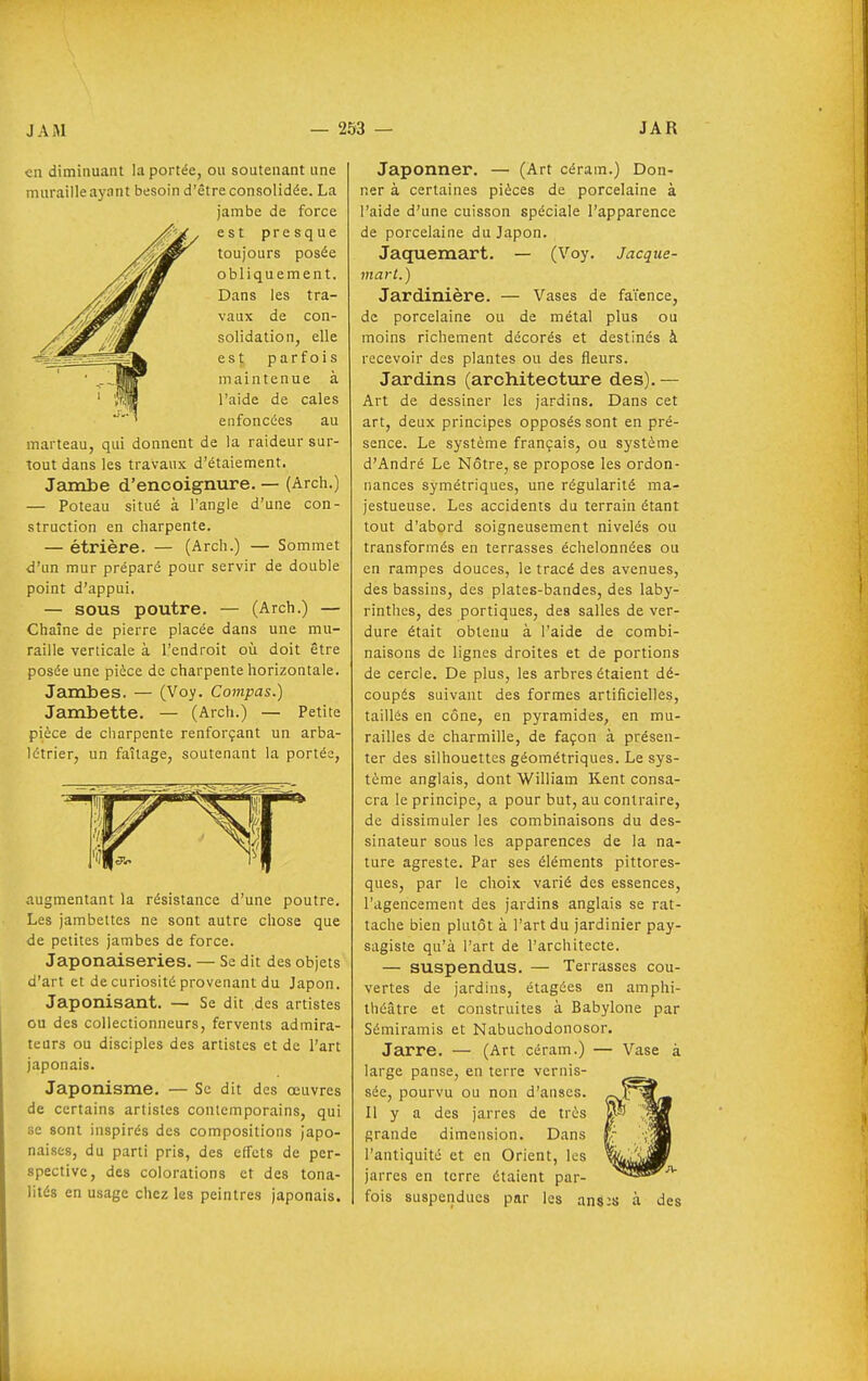 en diminuant la portée, ou soutenant une muraille aynnt besoin d'être consolidée. La jambe de force est presque toujours posée obliquement. Dans les tra- vaux de con- solidation, elle est parfois maintenue à l'aide de cales enfoncées au marteau, qui donnent de la raideur sur- tout dans les travaux d'étalement. Jambe d'encoignure. — (Arch.) — Poteau situé à l'angle d'une con- struction en charpente. — étrière. — (Arch.) — Sommet d'un mur préparé pour servir de double point d'appui. — SOUS poutre. — (Arch.) — Chaîne de pierre placée dans une mu- raille verticale à l'endroit où doit être posée une pièce de charpente horizontale. Jambes. — (Voy. Compas.) Jambette. — (Arch.) — Petite pièce de charpente renforçant un arba- létrier, un faîtage, soutenant la portés, augmentant la résistance d'une poutre. Les jambeltes ne sont autre chose que de petites jambes de force. Japonedseries. — Se dit des objets d'art et de curiosité provenant du Japon. Japonisant. — Se dit des artistes ou des collectionneurs, fervents admira- teurs ou disciples des artistes et de l'art japonais. Japonisme. — Se dit dos œuvres de certains artistes contemporains, qui se sont inspirés des compositions japo- naises, du parti pris, des effets de per- spective, des colorations et des tona- lités en usage chez les peintres japonais. Japonner. — (Art céram.) Don- ner à certaines pièces de porcelaine à l'aide d'une cuisson spéciale l'apparence de porcelaine du Japon. Jaquemart. — (Voy. Jacque- mart.) Jardinière. — Vases de faïence, de porcelaine ou de métal plus ou moins richement décorés et destinés à recevoir des plantes ou des fleurs. Jardins (architecture des).— Art de dessiner les jardins. Dans cet art, deux principes opposés sont en pré- sence. Le système français, ou système d'André Le Nôtre, se propose les ordon- nances symétriques, une régularité ma- jestueuse. Les accidents du terrain étant tout d'abord soigneusement nivelés ou transformés en terrasses échelonnées ou en rampes douces, le tracé des avenues, des bassins, des plates-bandes, des laby- rinthes, des portiques, des salles de ver- dure était obtenu à l'aide de combi- naisons de lignes droites et de portions de cercle. De plus, les arbres étaient dé- coupés suivant des formes artificielles, taillés en cône, en pyramides, en mu- railles de charmille, de façon à présen- ter des silhouettes géométriques. Le sys- tème anglais, dont William Kent consa- cra le principe, a pour but, au contraire, de dissimuler les combinaisons du des- sinateur sous les apparences de la na- ture agreste. Par ses éléments pittores- ques, par le choix varié des essences, l'agencement des jardins anglais se rat- tache bien plutôt à l'art du jardinier pay- sagiste qu'à l'art de l'architecte. — suspendus. — Terrasses cou- vertes de jardins, étagées en amphi- théâtre et construites à Babylone par Sémiramis et Nabuchodonosor. Jarre. — (Art céram.) — Vase à large panse, en terre vernis- sée, pourvu ou non d'anses. Il y a des jarres de très grande dimension. Dans l'antiquité et en Orient, les jarres en terre étaient par- fois susperidues par les ansis à des