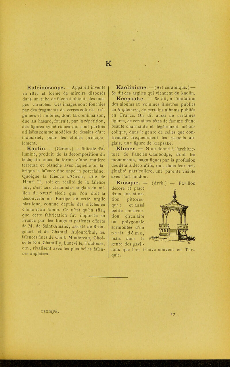 K Kaléidoscope. — Appareil inventé en 1817 et formé de miroirs disposés dans un tube de façon à obtenir des ima- ges variables. Ces images sont fournies par des fragments de verres colorés irré- guliers et mobiles, dont la combinaison, due au hasard, fournit, par la répétition, des figures symétriques qui sont parfois utilisées comme modèles de dessins d'art industriel, pour les étoffes principa- lement. Kaolin. — (Céram.) — Silicate d'a- lumine, produit de la décomposition du feldspath sous la forme d'une matière terreuse et blanche avec laquelle on fa- brique la faïence fine appelée porcelaine. Quoique la faïence d'Oiron, dite de Henri II, soit en réalité de la faïence fine, c'est aux céramistes anglais du mi- lieu du XVIII» siècle que l'on doit la découverte en Europe de cette argile plastique, connue depuis des siècles en Chine et au Japon. Ce n'est qu'en 1824 que cette fabrication fut importée en France par les longs et patients efforts de M. de Saint-Amand, assisté de Bron- gniart et de Chaptal. Aujourd'hui, les faïences fines de Creil, Montereau, Choi- sy-le-Roi, Chantilly, Lunéville, Toulouse, etc., rivalisent avec les plus belles faïen- ces anglaises. Kaolinique. — (Art céramique.) — Se dit des argiles qui viennent du kaolin. Keepsake. — Se dit, à l'imitation des albums et volumes illustrés publiés en Angleterre, de certains albums publiés en France. On dit aussi de certaines figures, de certaines têtes de femme d'une beauté charmante et légèrement mélan- colique, dans le genre de celles que con- tiennent fréquemment les recueils an- glais, une figure de keepsake. Khmer. — Nom donné à l'architec- ture de l'ancien Cambodge, dont les monuments, magnifiques par la profusion des détails décoratifs, ont, dans leur ori- ginalité particulière, une parenté visible avec l'art hindou. Kiosque. — (Arch.) — Pavillon décoré et placé dans une situa- tion pittores- que ; et aussi petite construc- tion circulaire ou polygonale surmontée d'un petit dôme, mais dans le genre des pavil- lons que l'on trouve souvent en Tur- quie. LEXIQUE. 17