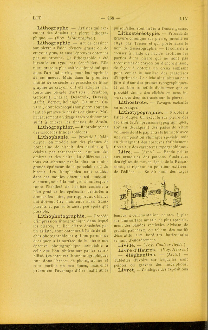 LIV Lithographe. — Artistes qui exé- cutent des dessins sur pierre litiiogra- phique. — (Voy. Lithographie.) Lithographie. — Art de dessiner sur pierre à l'aide d'encre grasse ou de crayons gras, et aussi épreuves obtenues par ce procédé. La lithographie a été inventée en 1796 par SencfclJer. Elle n'est presque plus usitée aujourd'hui que dans l'art industriel, pour les imprimés de commerce. Mais dans la première moitié de ce siècle les procédés de litho- graphie au crayon ont été adoptés par toute une pléiade d'artistes : Prudhon, Géricault, Charlet, Delacroix, Devéria, Raffet, Vernet, Bellangé, Daumier, Ga- varni, dont les croquis sur pierre sont au- tant d'épreuves de dessins originaux. Mal- heureusement un tirage à très petit nombre suffit à enlever les finesses du dessin. Lithographier. — Reproduire par des procédés lithographiques. Lithophanie. — Procédé à l'aide duquel on modèle sur des plaques de porcelaine, de biscuit, des dessins qui, éclairés par transparence, donnent des ombres et des clairs. La différence des tons est obtenue par la plus ou moins grande épaisseur de la porcelaine ou du biscuit. Les lithophanies sont coulées dans des moules obtenus soit mécani- quement, soit à la main, et dans lesquels toute l'habileté de l'artiste consiste à bien graduer les épaisseurs destinées à donner les noirs, par rapport aux blancs qui doivent être maintenus aussi trans- parents et par suite aussi peu épais que possible. Lithophotographie. — Procédé d'impression lithographique dans lequel les pierres, au lieu d'être dessinées par un artiste, sont obtenues à l'aide de cli- chés photographiques qui ont permis de décalquer à la surface de la pierre une épreuve photographique semblable à celle que l'on obtient sur papier sensi- bilisé. Les épreuves lithophotographiques ont donc l'aspect de photographies et sont parfois un peu floues, mais elles présentent l'avantage d'être inaltérables puisqu'elles sont tirées à l'encre grasse. Lithostéréotypie. — Procédé de gravure chimique sur pierre, inventé en 1841 par Tissier et qui porte aussi le nom de tissiérographie. — Il consiste à creuser à l'aide de l'acide azotique les parties d'une pierre qui ne sont pas recouvertes de crayon ou d'encre grasse, de façon à obtenir un creux suffisant pour couler la matière des caractères d'imprimerie. Le cliché ainsi obtenu peut être tiré sur des presses typographiques. Il est bon toutefois d'observer que ce procédé donne des clichés en gens in- verse des dessins tracés sur la pierre. Lithostrote. — Pavages exécutés en mosaïque. Lithotypographie. — Procédé à l'aide duquel t>n exécute sur pierre des fac-similés d'impressions typographiques, soit en décalquant des pages de vieux volumes dont le papier a été humecté avec une composition chimique spéciale, soit en décalquant des épreuves fraîchement tirées sur des caractères typographiques. Litre. — (Arch.) — Bande peinte aux armoiries des patrons fondateurs des églises du moyen âge et de la Renais- sance, et régnant au pourtour extérieur de l'édifice. — Se dit aussi des larges I banJes d'ornementation peintes à plat sur une surface murale et plus spéciale- ment des bandes verticales divisant de grands panneaux, ou reliant des motifs décoratifs aux bordures horizontales servant d'encadrement. Livide. — (Voy. Couleur livide.) Livre d'Heures.— {Voy. Hetires.) — éléphantins. — (Arch.) — Tablettes d'ivoire sur lesquelles sont peintes ou gravées des inscriptions. Livret. — Catalogue des exposilions