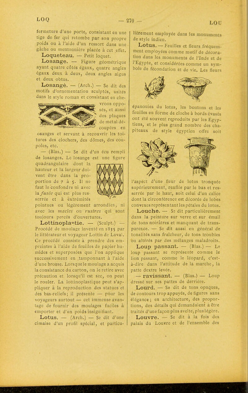 LOU fermeture d'une porte, consistant en une tige de fer qui retombe par son propre poids ou à l'aide d'un ressort dans une gâche ou mentonnière placée à cet eflct. Loqueteau. — Petit loquet. Losange. — Figure géométrique ayant quatre côtés égaux, quatre angles égaux deux à deux, deux angles aigus et deux obtus. Losangé. — (Arch.) — Se dit des motifs d'ornementation sculptés, usités dans le style roman et consistant en clie- tiiiniLHiiiiiiiii»»^iimiiim,»»i,»m..„„, vrons oppo- OilK^^^I^^k: sés, et aussi des plaques de métal dé- ~'<tiitivmw-^..r;i„';^ir' coupées en osanges et servant à recouvrir les toi- tures des clochers, des dômes^ des cou- poles, etc. — (Blas.) — Se dit d'un écu rempli de losanges. Le losange est une figure quadrangulaire dont la hauteur et la largeur doi- vent être dans la pro- portion de 7 à 5. Il ne faut le confondre ni avec la. fusée qui est plus res- serrée et à extrémités pointues ou légèrement arrondies, ni avec les macles ou riisires qui sont toujours percés d'ouvertures. Lottinopla'='tie. — (Sculpt.) — Procédé de moulajje inventé en 1835 par le littérateur et voyageur Lottin de Laval. Ce procédé consiste à prendre des em- preintes à l'aide de feuilles de papier hu- mides et superposées que l'on applique successivement en tamponnant à l'aide d'une brosse. Lorsque le moulage a acquis la consistance du carton, on le retire avec précaution et lorsqu'il est sec, on peut le rouler. La lottinoplastique peut s'ap- pliquer à la reproduction des statues et des bas-reliefs; il présente — pour les voyageurs surtout — cet immense avan- tage de fournir des moulages faciles à emporter et d'un poids insignifiant. Lotus. — (Arch.) — Se dit d'une cimaise d'un profil spécial, et particu- lièrement employée dans les monuments de style indien. Lotus. — Feuilles et fleurs fréquem- ment employées comme motif de décora- lion dans les monuments de l'Inde et de l'Egypte, et considérées comme un sym- bole de fécondation et de vie. Les fleurs épanouies du lotus, les boutons et les feuilles en forme de cloche à bords évasés ont été souvent re.produits par les Égyp- tiens, et le plus grand nombre des cha- piteaux de style égyptien offre soit l'aspect d'une fleur de lotus tronquée supérieurement, renflée par le bas et res- serrée par le haut, soit celui d'un calice dont la circonférence est décorée de lobes convexes représentant les pétales du lotus. Louche. — Se dit particulièrement dans la peinture sur verre et sur émail de tons noirâtres et manquant de trans- parence. — Se dit aussi en général de tonalités sans fraîcheur, de tons troubles ou altérés par des mélanges maladroits. Loup passant. — (Blas.) — Le loup passant se représente comme le lion passant, comme le léopard, c'est- à-dire dans l'attitude de la marche, la patte dextre levée. — ravissant. — (Blas.) — Loup dressé sur ses pattes de derrière. Lourd. — Se dit de tons opaques, de contours trop appuyés, de ligures sans élégance; en architecture, des propor- tions, des détails qui demandaient à être traités d'une façon plus svelte, plus légère. Louvre. — Se dit à la fois des palais du Louvre et de l'ensemble des