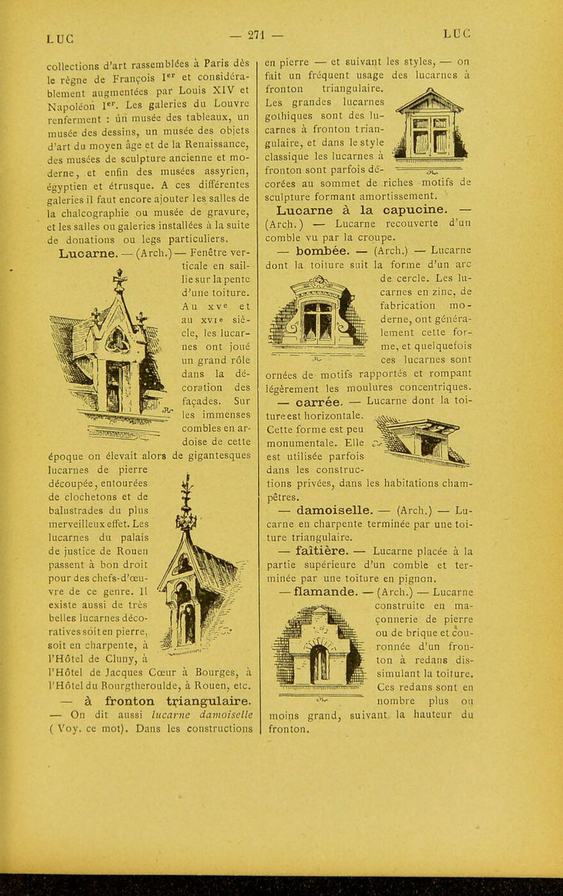 collections d'art rassemblées à Paris dès le règne de François I et considéra- blement augmentées par Louis XIV et Napoléon 1*'. Les galeries du Louvre renferment : ùri musée des tableaux, un musée des dessins, un musée des obiets d'art du moyen âge et de la Renaissance, des musées de sculpture ancienne et mo- derne, et enfin des musées assyrien, égyptien et étrusque. A ces différentes galeries il faut encore ajouter les salles de la chalcographie ou musée de gravure, et les salles ou galeries installées à la suite de donations ou legs particuliers. Lucarne. — (Arch.) — Fenêtre ver- ticale en sail- lie sur la pente d'une toiture. Au xvc et au XVIe siè- cle, les lucar- nes ont joué un grand rôle dans la dé- coration des façades. Sur les immenses combles en ar- doise de cette époque on élevait alors de gigantesques lucarnes de pierre découpée, entourées de clochetons et de balustrades du plus merveilleux effet. Les lucarnes du palais de justice de Rouen passent à bon droit pour des chefs-d'œu- vre de ce genre. 11 existe aussi de très belles lucarnes déco- ratives soiten pierre, soit en charpente, à l'Hôtel de Cluny, à l'Hôtel de Jacques Cœur à Bourges, à l'Hôtel du Rourgtheroulde, à Rouen, etc. — à fronton tipiangulaire. — On dit aussi lucarne damoiselle ( Voy. ce mot). Dans les constructions en pierre — et suivant les styles, — on fait un fréquent usage des lucarnes à fronton triangulaire. Les grandes lucarnes gothiques sont des lu- carnes à fronton trian- gulaire, et dans le style classique les lucarnes à fronton sont parfois dé- '=^=^ Corées au sommet de riches motifs de sculpture formant amortissement. Lucarne à la capucine. — (Arch.) — Lucarne recouverte d'un comble vu par la croupe. — bombée. — (Arch.) — Lucarne dont la toiiure suit la forme d'un arc vllliiuilliilliiilliiimumii»iiiili de cercle. Les lu- carnes en zinc, de fabrication mo- derne, ont généra- lement cette for- me, et quelquefois ces lucarnes sont ornées de motifs rapportés et rompant légèrement les moulures concentriques. carrée. — Lucarne dont la toi- ture est horizontale. Cette forme est peu monumentale. Elle est utilisée parfois dans les construc- tions privées, dans les habitations cham- pêtres. — damoiselle. — (Arch.) — Lu- carne en charpente terminée par une toi- ture triangulaire. — faîtière. — Lucarne placée à la partie supérieure d'un comble et ter- minée par une toiture en pignon. — flamande. — (Arch.) — Lucarne construite en ma- çonnerie de pierre ou de brique et cou- ronnée d'un fron- ton à redans dis- simulant la toiture. Ces redans sont en ■''^ nombre plus ou moins grand, suivant la hauteur du fronton. IIIII-<:ilI'1lllT|liir;ii|nillltlilii1>-