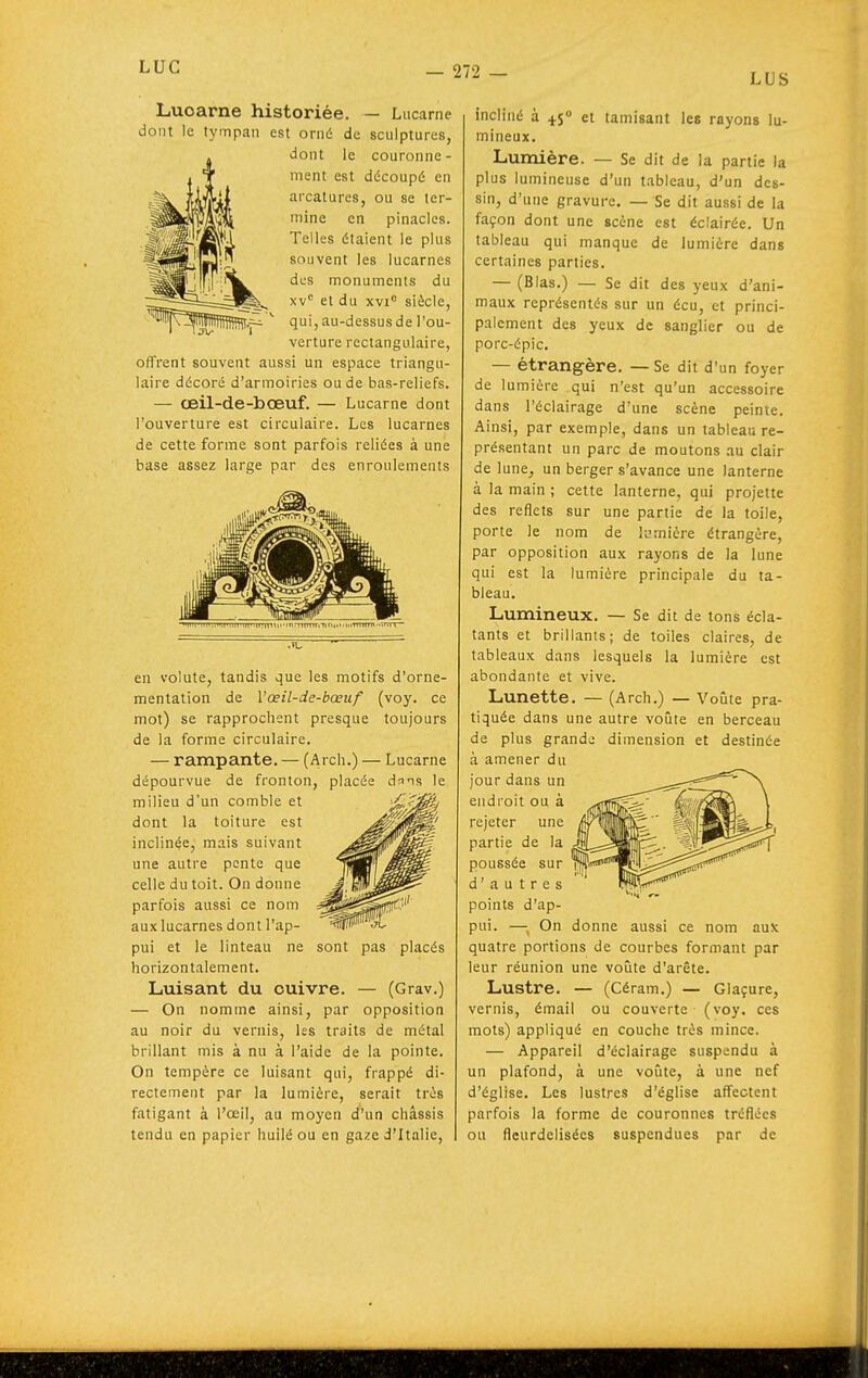 LUS Lucarne historiée. — Lucarne dont le tympan est orné de sculptures, dont le couronne- ment est découpé en arcatures, ou se ter- mine en pinacles. Telles étaient le plus souvent les lucarnes dos monuments du xv'= et du xvi siècle, qui, au-dessus de l'ou- verture rectangulaire, offrent souvent aussi un espace triangu- laire décoré d'armoiries ou de bas-reliefs. — œil-de-bœuf. — Lucarne dont l'ouverture est circulaire. Les lucarnes de cette forme sont parfois reliées à une base assez large par des enroulements en volute, tandis que les motifs d'orne- mentation de Vœil-de-bœuf (voy. ce mot) se rapprochent presque toujours de la forme circulaire. — rampante. — (Arch.) — Lucarne dépourvue de fronton, placée dnns le milieu d'un comble et dont la toiture est inclinée, mais suivant une autre pente que celle du toit. On donne parfois aussi ce nom aux lucarnes dont l'ap- pui et le linteau ne sont pas placés horizontalement. Luisant du cuivre. — (Grav.) — On nomme ainsi, par opposition au noir du vernis, les traits de métal brillant mis à nu à l'aide de la pointe. On tempère ce luisant qui, frappé di- rectement par la lumière, serait très fatigant à l'oeil, au moyen d'un châssis tendu en papier huilé ou en gaze d'Italie, incliné à 45» et tamisant les rayons lu- mineux. Lumière. — Se dit de la partie la plus lumineuse d'un tableau, d'un des- sin, d'une gravure. — Se dit aussi de la façon dont une scène est éclairée. Un tableau qui manque de lumière dans certaines parties. — (Blas.) — Se dit des yeux d'ani- maux représentés sur un écu, et princi- palement des yeux de sanglier ou de porc-épic. — étrangère. — Se dit d'un foyer de lumière qui n'est qu'un accessoire dans l'éclairage d'une scène peinte. Ainsi, par exemple, dans un tableau re- présentant un parc de moutons au clair de lune, un berger s'avance une lanterne à la main ; cette lanterne, qui projette des reflets sur une partie de la toile, porte le nom de li-rnière étrangère, par opposition aux rayons de la lune qui est la lumière principale du ta- bleau. Lumineux. — Se dit de tons écla- tants et brillants; de toiles claires, de tableaux dans lesquels la lumière est abondante et vive. Lunette. — (Arch.) — Voûte pra- tiquée dans une autre votite en berceau de plus grande dimension et destinée à amener du jour dans un endroit ou à rejeter une partie de la poussée sur d'autres pomts d ap- pui. —, On donne aussi ce nom aux quatre portions de courbes formant par leur réunion une voilte d'arête. Lustre. — (Céram.) — Glaçure, vernis, émail ou couverte (voy. ces mots) appliqué en couche très mince. — Appareil d'éclairage suspendu à un plafond, à une voûte, à une nef d'église. Les lustres d'église affectent parfois la forme de couronnes tréflécs ou fleurdelisées suspendues par de