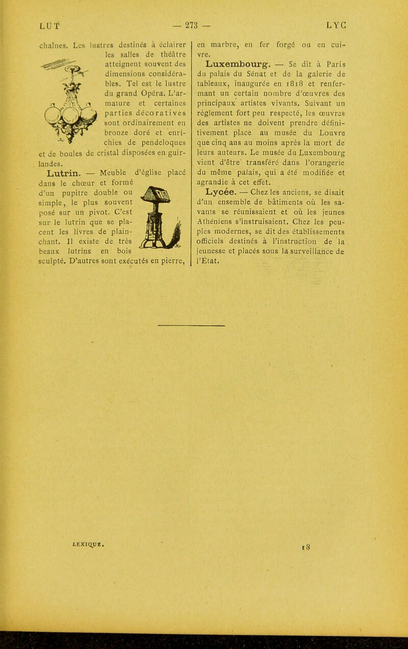 chaînes. Les lustres destinés ;ï éclairer les salles de théâtre atteignent souvent des dimensions considéra- bles. Tel est le lustre du grand Opéra. L'ar- mature et certaines parties décoratives sont ordinairement en bronze doré et enri- chies de pendeloques et de boules de cristal disposées en guir- landes. Lutrin. — Meuble d'église placé dans le chœur et formé d'un pupitre double ou simple, le plus souvent posé sur un pivot. C'est sur le lutrin que se pla- cent les livres de plain- chant. Il existe de très beaux lutrins en bois sculpté. D'autres sont exécutés en pierre, en marbre, en fer forgé ou en cui- vre. Luxembourg. — Se dit à Paris du palais du Sénat et de la galerie de tableaux, inaugurée en 1818 et renfer- mant un certain nombre d'œuvres des principaux artistes vivants. Suivant un règlement fort peu respecté, les œuvres des artistes ne doivent prendre défini- tivement place au musée du Louvre que cinq ans au moins après la mort de leurs auteurs. Le musée du Luxembourg vient d'être transféré dans l'orangerie du même palais, qui a été modifiée et agrandie à cet effet. Lycée. — Chez les anciens, se disait d'un ensemble de bâtiments où les sa- vants se réunissaient et où les jeunes Athéniens s'instruisaient. Chez les peu- ples modernes, se dit des établissements officiels destinés à l'instruction de la jeunesse et placés sous la surveillance de l'État. LEXIQUE. 18