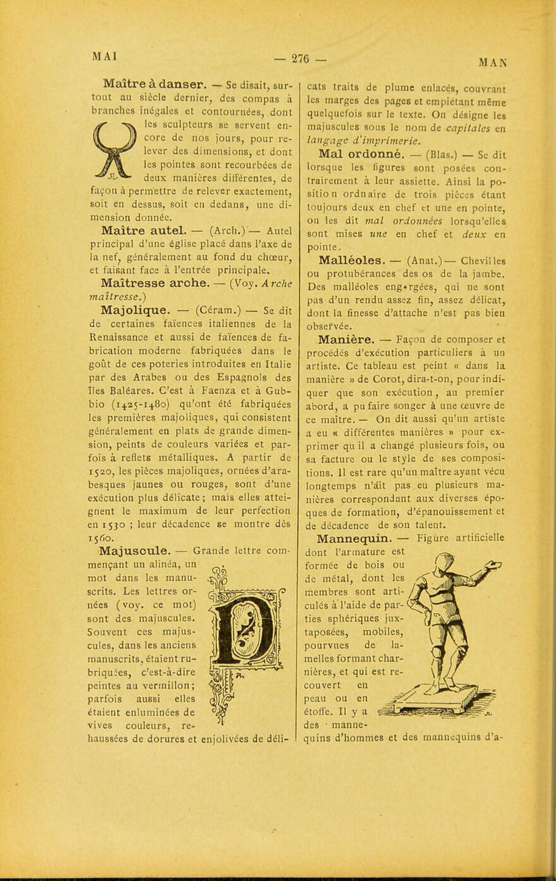 MAN Meiître à danser. — Se disait, sur- tout au siècle dernier, des compas à brandies inégales et contournées, dont les sculpteurs se servent en- core de nos jours, pour re- lever des dimensions, et dont les pointes sont recourbées de deux manières différentes, de façon à permettre de relever exactement, soit en dessus, soit en dedans, une di- mension donnée. Maître autel. — (Arch.)'— Autel principal d'une église placé dans l'axe de la nefj généralement au fond du choeur, et faisant face à l'entrée principale. Maîtresse arche. — (Voy. Arche maîtresse.) Majolique. — (Céram.) — Se dit de certaines faïences italiennes de la Renaissance et aussi de faïences de fa- brication moderne fabriquées dans le goiit de ces poteries introduites en Italie par des Arabes ou des Espagnols des îles Baléares. C'est à Faenza et à Gub- bio (1425-14.80) qu'ont été fabriquées les premières majoiiques, qui consistent généralement en plats de grande dimen- sion, peints de couleurs variées et par- fois à reflets métalliques. A partir de 1520, les pièces majoiiques, ornées d'ara- besques jaunes ou rouges, sont d'une exécution plus délicate; mais elles attei- gnent le maximum de leur perfection en iSJO ; leur décadence se montre dès 15^0. Majuscule. — Grande lettre com- mençant un alinéa, un mot dans les manu- scrits. Les lettres or- nées (vo3^ ce mot) sont des majuscules. Souvent ces majus- cules, dans les anciens manuscrits, étaient ru- briquies, c'est-à-dire peintes au vermillon; parfois aussi elles étaient enluminées de vives couleurs, re- haussées de dorures et enjolivées de déli- cats traits de plume enlacés, couvrant les marges des pages et empiétant même quelquefois sur le texte. On désigne les majuscules sous le nom de capitales en langage d'imprimerie. Mal ordonné. — (Blas.) — Se dit lorsque les figures sont posées con- trairement à leur assiette. Ainsi la po- sitio n ordnaire de trois pièces étant toujours deux en chef et une en pointe, ou les dit mal ordonnées lorsqu'elles sont mises une en chef et deux en pointe. Malléoles. — (Anai.)— Chevilles ou protubérances des os de la jambe. Des malléoles engorgées, qui ne sont pas d'un rendu assez fin, assez délicat, dont la finesse d'attache n'est pas bien observée. Manière. — Façon de composer et procédés d'exécution particuliers à un artiste. Ce tableau est peint « dans la manière » de Corot, dira-t-on, pour indi- quer que son exécution, au premier abord, a pu faire songer à une œuvre de ce maître. — On dit aussi qu'un artiste a eu « différentes manières « pour ex- primer qu il a changé plusieurs fois, ou sa facture ou le style de ses composi- tions. 11 est rare qu'un maître ayant vécu longtemps n'ait pas eu plusieurs ma- nières correspondant aux diverses épo- ques de formation, d'épanouissement et de décadence de son talent. Mannequin. — Figure artificielle dont l'armature est formée de bois ou de métal, dont les rhembres sont arti- culés a l'aide de par- ties sphériques jux- taposées, mobiles, pourvues de la- melles formant char- nières, et qui est re- couvert en y peau ou en étoffe. Il y a des • manne- quins d'hommes et des mannequins d'a- <2P