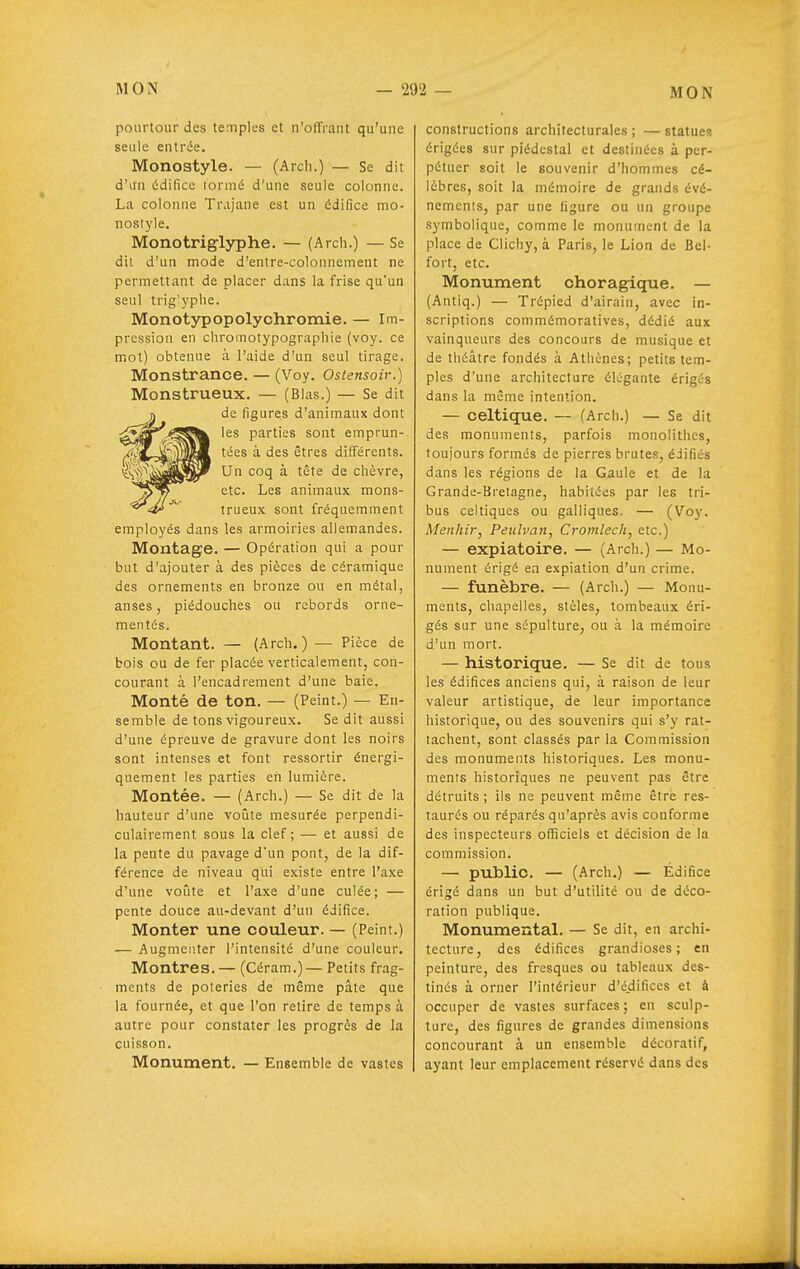 pourtour des temples et n'offrant qu'une seule entrée. Monostyle. — (Arch.) — Se dit d'un édifice tormé d'une seule colonne. La colonne Trajane est un édifice mo- nostyle. Monotriglyphe. — (Arch.) — Se dit d'un mode d'entre-colonnement ne permettant de placer dans la frise qu'un seul trig'yplie. Monotypopolychromie. — Im- pression en chromotypographie (voy. ce mot) obtenue à l'aide d'un seul tirage. Monstrance. — (Voy. Ostensoir.) Monstrueux. — (Blas.) — Se dit de figures d'animaux dont les parties sont emprun- tées à des êtres différents. Un coq à tête de chèvre, etc. Les animaux mons- trueux sont fréquemment employés dans les armoiries allemandes. Montage. — Opération qui a pour but d'ajouter à des pièces de céramique des ornements en bronze ou en métal, anses, piédouches ou rebords orne- mentés. Montant. — (Arch.) — Pièce de bois ou de fer placée verticalement, con- courant à l'encadrement d'une baie. Monté de ton. — (Peint.) — En- semble de tons vigoureux. Se dit aussi d'une épreuve de gravure dont les noirs sont intenses et font ressortir énergi- quement les parties eh lumière. Montée. — (Arch.) — Se dit de la hauteur d'une voilte mesurée perpendi- culairement sous la clef ; — et aussi de la pente du pavage dun pont, de la dif- férence de niveau qui existe entre l'axe d'une voiàte et l'axe d'une culée; — pente douce au-devant d'un édifice. Monter une couleur. — (Peint.) — Augmenter l'intensité d'une couleur. Montres.— (Céram.)— Petits frag- ments de poteries de même pâte que la fournée, et que Von retire de temps à autre pour constater les progrès de la cuisson. Monument. — Ensemble de vastes constructions architecturales ; — statues érigées sur piédestal et destinées à per- pétuer soit le souvenir d'hommes cé- lèbres, soit la mémoire de grands évé- nemcnis, par une ligure ou un groupe symbolique, comme le monument de la place de Clichy, à Paris, le Lion de Bel- fort, etc. Monument choragique. — (Antiq.) — Trépied d'airain, avec in- scriptions commémoratives, dédié aux vainqueurs des concours de musique et de théâtre fondés à Athènes; petits tem- ples d'une architecture élégante érigés dans la même intention. — celtique. — (Arch.) — Se dit des monuments, parfois monolithes, toujours formés de pierres brutes, édifiés dans les régions de la Gaule et de la Grande-Bretagne, habitées par les tri- bus celtiques ou galliques, — (Vo)'. Menhir, Pexdvan, Cromlech, etc.) — expiatoire. — (Arch.) — Mo- nument érigé en expiation d'un crime. — funèbre. — (Arch.) — Monu- ments, chapelles, stèles, tombeaux éri- gés sur une sépulture, ou à la mémoire d'un mort. — historique. — Se dit de tous les édifices anciens qui, à raison de leur valeur artistique, de leur importance historique, ou des souvenirs qui s'y rat- tachent, sont classés par la Commission des monuments historiques. Les monu- ments historiques ne peuvent pas être détruits ; ils ne peuvent même être res- taurés ou réparés qu'après avis conforme des inspecteurs officiels et décision de la commission. — public. — (Arch.) — Edifice érigé dans un but d'utilité ou de déco- ration publique. Monumental. — Se dit, en archi- tecture, des édifices grandioses; en peinture, des fresques ou tableaux des- tinés à orner l'intérieur d'édifices et à occuper de vastes surfaces; en sculp- ture, des figures de grandes dimensions concourant à un ensemble décoratif, ayant leur emplacement réservé dans des