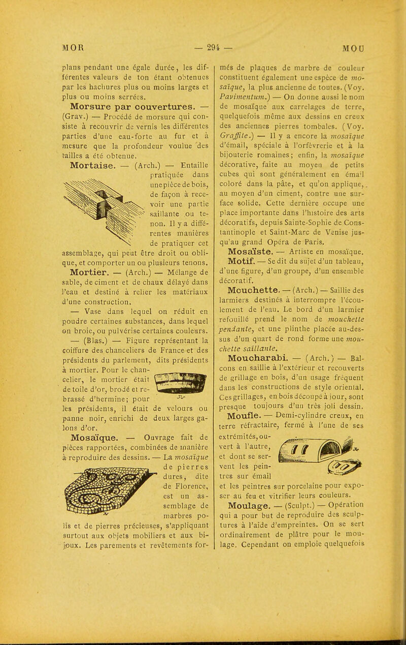 plans pendant une égale durée, les dif- férentes valeurs de ton étant obtenues par les hachures plus ou moins larges et plus ou moins serrées. Morsure par couvertures. — (Grav.) — Procédé de morsure qui con- siste à recouvrir de vernis les différentes parties d'une eau-forte au fur et à mesure que la profondeur voulue des tailles a été obtenue. Mortaise. — (Arch.) — Entaille pratiquée dans une pièce de bois, de façon à rece- voir une partie saillante ou te- non. Il y a diffé- rentes manières de pratiquer cet assemblage, qui peut être droit ou obli- que, et comporter un ou plusieurs tenons. Mortier. — (Arch.) — Mélange de sable, déciment et de chaux délayé dans l'eau et destiné à relier les matériaux d'une construction. — Vase dans lequel on réduit en poudre certaines substances, dans lequel on broie, ou pulvérise certaines couleurs. — (Blas.) — Fif;ure représentant la coiffure des chanceliers de France et des présidents du parlement, dits présidents à mortier. Pour le chan- celier, le mortier était de toile d'or, brodé et re- brassé d'hermine; pour les présidents, il était de velours ou panne noir, enrichi de deux larges ga- lons d'or. Mosaïque. — Ouvrage fait de pièces rapportées, combinées de manière à reproduire des dessins. — La mosaïque de pierres dures, dite de Florence, est un as- semblage de marbres po- lis et de pierres précieuses, s'appliquant surtout aux objets mobiliers et aux bi- joux. Les parements et revêtements for- més de plaques de marbre de couleur constituent également une espèce de mo- saïque, la plus ancienne de toutes. (Voy. Pavimentum.') — On donne aussi le nom de mosaïque aux carrelages de terre, quelquefois même aux dessins en creux des anciennes pierres tombales. (Voy. Graffite.) — 11 y a encore la mosaïque d'émail, spéciale à l'orfèvrerie et à la bijouterie romaines; enfin, la mosaïque décorative, faite au moyen de petits cubes qui sont généralement en émail coloré dans la pâte, et qu'on applique,. au moyen d'un ciment, contre une sur- face solide. Cette dernière occupe une place importante dans l'histoire des arts décoratifs, depuis Sainte-Sophie de Cons- lantinople et Saint-Marc de Venise jus- qu'au grand Opéra de Paris. Mosaïste. — Artiste en mosaïque. Motif. — Se dit du sujet d'un tableau, d'une figure, d'un groupe, d'un ensemble décoratif. Mouohette. — (Arch.) — Saillie des larmiers destinés à interrompre l'écou- lement de l'eau. Le bord d'un larmier refouillé prend le nom de tnouchelte pendante, et une plinthe placée au-des- sus d'un quart de rond forme une mou- chette saillante. Mouoharabi. — (Arch.) — Bal- cons en saillie à l'extérieur et recouverts de grillage en bois, d'un usage fréquent dans les constructions de style oriental. Ces grillages, en bois découpé à iour, sont presque toujours d'un très joli dessin. Moufle. — Demi-cylindre creux, en terre réfractaire, fermé à l'une de ses extrémités, ou- vert à l'autre, et dont se ser- vent les pein- tres sur émail et les peintres sur porcelaine pour expo- ser au feu et vitrifier leurs couleurs. Moulage. — (Sculpt.) — Opération qui a pour but de reproduire des sculp- tures à l'aide d'empreintes. On se sert ordinairement de plâtre pour le mou- lage. Cependant on emploie quelquefois