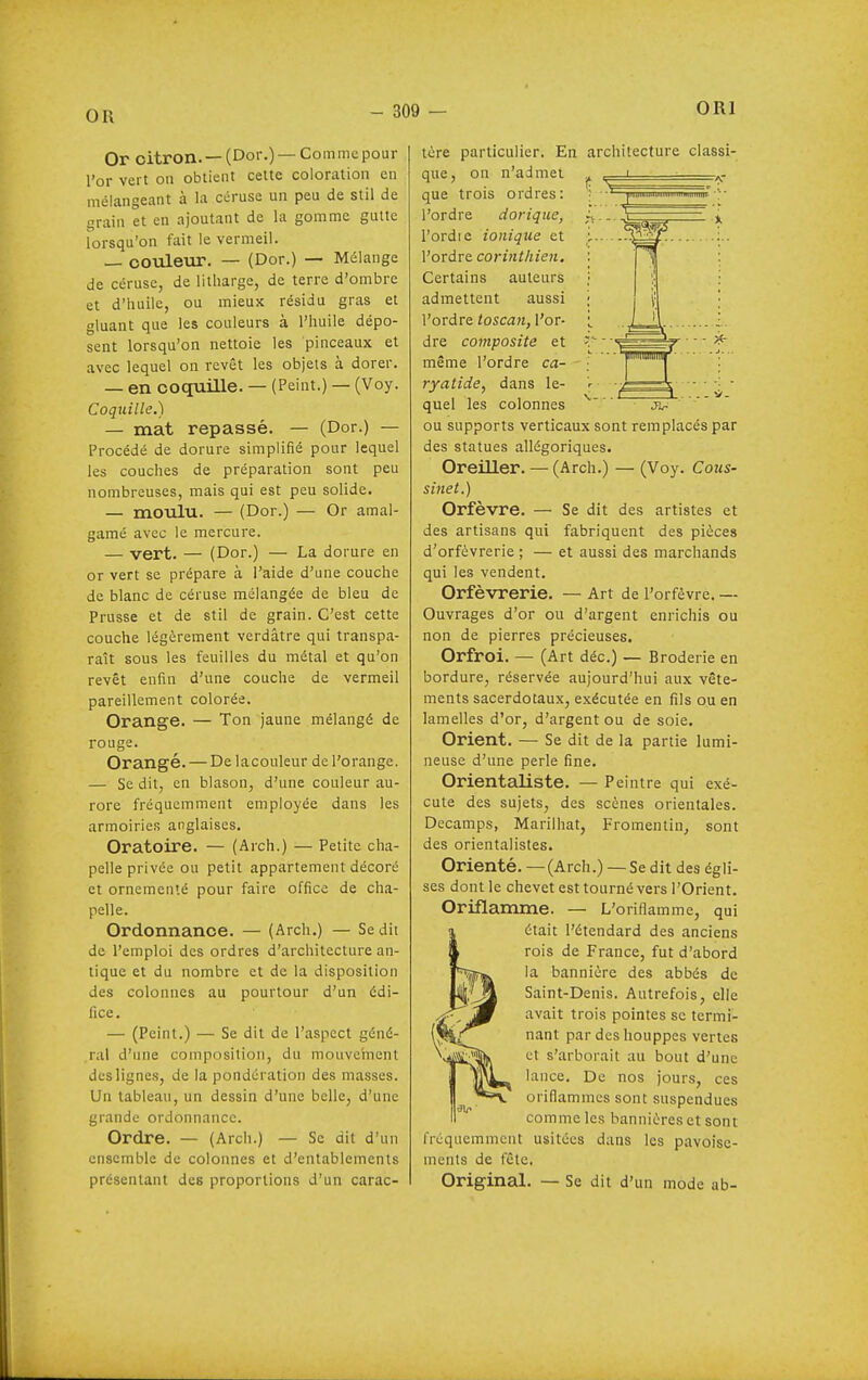 OR Or citron. —(Dor.) —Comme pour l'or vert on obtient celte coloration en mélangeant à la ccruse un peu de stil de grain et en ajoutant de la gomme gutte lorsqu'on fait le vermeil. — oouleiir. — (Dor.) — Mélange de céruse, de litharge, de terre d'ombre et d'huile, ou mieux résidu gras et gluant que les couleurs à l'huile dépo- sent lorsqu'on nettoie les pinceaux et avec lequel on revêt les objets à dorer. — en coquille. — (Peint.) — (Voy. Coquille.) — mat repassé. — (Dor.) — Procédé de dorure simplifié pour lequel les couches de préparation sont peu nombreuses, mais qui est peu solide. — moulu. — (Dor.) — Or amal- gamé avec le mercure. — vert. — (Dor.) — La dorure en or vert se prépare à l'aide d'une couche de blanc de céruse mélangée de bleu de Prusse et de stil de grain. C'est cette couche légèrement verdâtre qui transpa- raît sous les feuilles du métal et qu'on revêt enfin d'une couche de vermeil pareillement colorée. Orange. — Ton jaune mélangé de rouge. Orangé. — De lacouleur de l'orange. — Se dit, en blason, d'une couleur au- rore fréquemment employée dans les armoiries anglaises. Oratoire. — (Arch.) — Petite cha- pelle privée ou petit appartement décoré et ornementé pour faire office de cha- pelle. Ordonnance. — (Arch.) — Se dit de l'emploi des ordres d'architecture an- tique et du nombre et de la disposition des colonnes au pourtour d'un édi- fice . — (Peint.) — Se dit de l'aspect géné- ral d'une composition, du mouvement des lignes, de la pondération des masses. Un tableau, un dessin d'une belle, d'une grande ordonnance. Ordre. —• (Arch.) — Se dit d'un ensemble de colonnes et d'entablements présentant des proportions d'un carac- tère particulier. En architecture classi- que. on n'admet que trois ordres: l'ordre dorique, l'ordie ionique et l'ordre corinthien. Certains auteurs admettent aussi l'ordre toscan, l'or- dre composite et même l'ordre ca- ryatide, dans le- quel les colonnes ou supports verticaux sont remplacés par des statues allégoriques. Oreiller. — (Arch.) — (Voy. Cous- sinet.) Orfèvre. — Se dit des artistes et des artisans qui fabriquent des pièces d'orfèvrerie ; — et aussi des marchands qui les vendent. Orfèvrerie. — Art de l'orfèvre. — Ouvrages d'or ou d'argent enrichis ou non de pierres précieuses. Orfroi. — (Art déc.) — Broderie en bordure, réservée aujourd'hui aux vête- ments sacerdotaux, exécutée en fils ou en lamelles d'or, d'argent ou de soie. Orient. — Se dit de la partie lumi- neuse d'une perle fine. Orientaliste. — Peintre qui exé- cute des sujets, des scènes orientales. Decamps, Marilhat, Fromentin, sont des orientalistes. Orienté. — (Arch.) — Se dit des égli- ses dont le chevet est tourné vers l'Orient. Oriflamme. — L'oriflamme, qui était l'étendard des anciens rois de France, fut d'abord la bannière des abbés de Saint-Denis. Autrefois, elle avait trois pointes se termi- nant par des houppes vertes et s'arborait au bout d'une lance. De nos jours, ces oriflammes sont suspendues comme les bannières et sont Iréquemmcnt usitées dans les pavoisc- ments de fête. Original. — Se dit d'un mode ab-