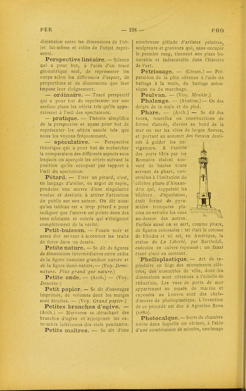 dimension entre les dimensions de l'ob- jet lui-même et celles de l'objet repré- senté. Perspective linéaire. — Science qui a pour but, à l'aide d'un tracé géométrique seul, de représenter les corps selon les différences d'aspect, de proportions et de dimensions que leur impose leur éloignement. — ordinaire. — Tracé perspectif qui a pour but de représenter sur une surface plane les objets tels qu'ils appa- raissent à l'œil des spectateurs. — pratique. — Théorie simplifiée de la perspective et ayant pour but de représenter les objets usuels tels que nous les voyons fréquemment. — spéculative. — Perspective théorique qui a pour but de rechercher la comparaison des différents aspects sous lesquels on aperçoit les objets suivant la position qu'ils occupent par rapport à l'œil du spectateur. Pétard. — Tirer un pétard, c'est, en langage d'atelier, en argot de rapin, produire une œuvre d'une singularité voulue et destinée à attirer l'attention du public sur son auteur. On dit aussi qu'un tableau est « trop pétard » pour indiquer que l'œuvre est peinte dans des tons éclatants et outrés qui s'éloignent complètement de la vérité. Petit-buisson. — Fusain noir et assez dur servant à accentuer les traits de force dans un dessin. Petite nature. — Se dit de figures de dimensions intermédiaires entre celles de la figure humaine grandeur nature et de la figure demi-nature.— (Voy. Demi- nature. Plus grand que nature.) Petite onde. — (Arch.) — (Voy. Doucine.) Petit papier. — Se dit d'ouvrages imprimés, de volumes dont les marges sont étroites. — (Voy. Grand papier.) Petites branches d'ogive. — (Arch.) — Nervures se,détachant des branches d'ogive et rejoignant les ex- trcmitcs inférieures des clefs pendantes. Petits maîtres. — Se dit d'une nombreuse pléiade d'artistes peintres, sculpteurs et graveurs qui, sans occuper le premier rang, tiennent une place ho- norable et indiscutable dans l'histoire de l'art. Pétrissage. — (Céram.) — Pré- paration de la pâte obtenue à l'aide du battage à la main, du battage méca- nique ou du marchage. Peulvan. — (Voy. Menhir.) Phalange. — (Anatom.)— Os des doigts de la main et du pied. Phare. — (Arch.) — Se dit des tours, tourelles ou constructions de forme élancée, élevées au bord de la mer ou sur les rives de larges fleuves,, et portant au sommet des fanaux desti- nés à guider les na- vigateurs. A l'entrée des ports bâtis par les Romains étaient sou- vent de hautes tours servant de phare, con- struites à l'imitation du célèbre phare d'Alexan- drie qui, rappelant les bûchers d'apothéose, était formé de pyra- mides tronquées pla- cées en retraite les unes au-dessus des autres. Parfois aussi on se sert, comme phai^e^ de figures colossales : tel était le colosse de Rhodes et tel est, en Amérique, la statue de La Liberté, par Bartholdi, exécutée en cuivre repoussé : un fanal étant placé au sommet. Phelloplastique. — Art de re- produire en liège des monuments célè- bres, des ensembles de ville, dont les dimensions sont obtenues à l'échelle de réduction. Les vues de ports de mer appartenant au musée de marine et exposées au Louvre sont des chefs- d'œuvre de phelloplastique. L'invention de ce procédé est duc à Agostino Rosa (1780). Photocalque. — Sorte de chambre noire dans laquelle on obtient, à l'aide d'une combinaison de miroirs, une image