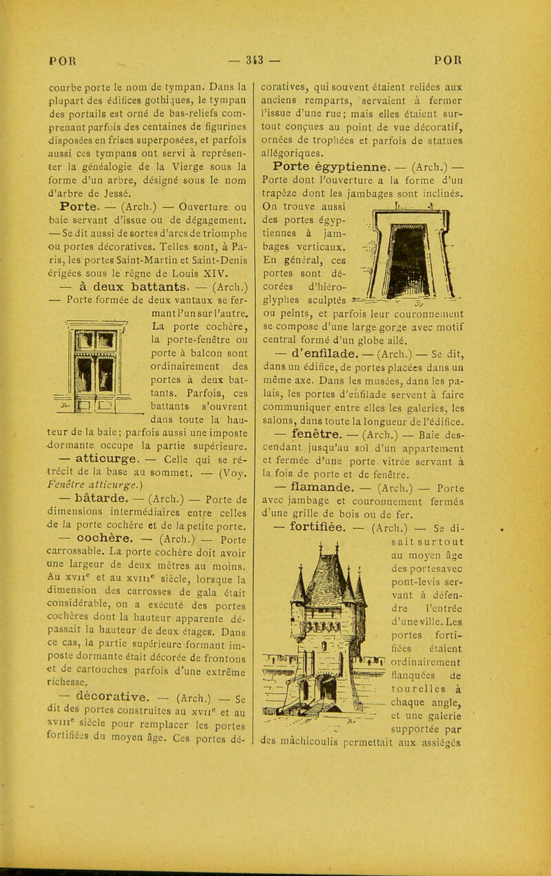 courbe porte le nom de tympan. Dans la plupart des édifices gothiques, le tympan des portails est orné de bas-reliefs com- prenant parfois des centaines de figurines disposées en frises superposées, et parfois aussi ces tympans ont servi à représen- ter la généalogie de la Vierge sous la forme d'un arbre, désigné sous le nom d'arbre de Jessé. Porte. — (Arch.) — Ouverture ou baie servant d'issue ou de dégagement. — Se dit aussi de sortes d'arcs de triomphe ou portes décoratives. Telles sont, à Pa- ris, les portes Saint-Martin et Saint-Denis érigées sous le règne de Louis XIV. — à deux battants. — (Arch.) — Porte formée de deux vantaux se fer- mant l'un sur l'autre, La porte cochère, la porte-fenêtre ou porte à balcon sont ordinairement des portes à deux bat- tants. Parfois, ces battants s'ouvrent dans toute la hau- teur de la baie ; parfois aussi une imposte ■dormante occupe la partie supérieure. — attiourge. — Celle qui se ré- trécit de la base au sommet. — (Voy. Fenêtre atliciirge.) — bâtEirde. — (Arch.) — Porte de dimensions intermédiaires entre celles de la porte cochère et de la petite porte. — OOOhère. — (Arch.) — porte carrossable. La porte cochère doit avoir une largeur de deux mètres au moins. Au xvii« et au xviii siècle, lorsque la dimension des carrosses de gala était considérable, on a exécuté des portes cochères dont la hauteur apparente dé- passait la hauteur de deux étages. Dans ce cas, la partie supérieure formant im- poste dormante était décorée de frontons et de cartouches parfois d'une extrême richesse. — décorative. — (Arch.) — Sc dit des portes construites au xvn« et au xviii siècle pour remplacer les portes fortifiées du moyen âge. Ces portes dé- coratives, qui souvent étaient reliées aux anciens remparts, servaient à fermer l'issue d'une rue; mais elles étaient sur- tout conçues au point de vue décoratif, ornées de trophées et parfois de statues allégoriques. Porte égyptienne. — (Arch.) — Porte dont l'ouverture a la forme d'un trapèze dont les jambages sont inclinés. On trouve aussi des portes égyp- tiennes à jam- bages verticaux. En général, ces portes sont dé- corées d'hiéro- glyphes sculptés = ou peints, et parfois leur couronnement se compose d'une large gor;;e avec motif central formé d'un globe ailé. — d'enfilade. — (Arch.) — Se dit, dans un édifice, de portes placées dans un même axe. Dans les musées, dans les pa- lais, les portes d'enfilade servent à faire communiquer entre elles les galeries, les salons, dans toute la longueur de l'édifice. — fenêtre. — (Arch.) — Baie des- cendant jusqu'au sol d'un appartement et fermée d'une porte vitrée servant à la fois de porte et de fenêtre. — flamande. — (Arch.) — Porte avec jambage et couronnement fermés d'une grille de bois ou de fer. — fortifiée. — (Arch.) — Se di- sait surtout au moyen âge des portesavec pont-levis ser- vant à défen- dre l'entrée d'une ville. Les portes forti- fiées étaient ordinairement flanquées de tourelles à chaque angle, et une galerie . supportée par des mâchicoulis permettait aux assiégés