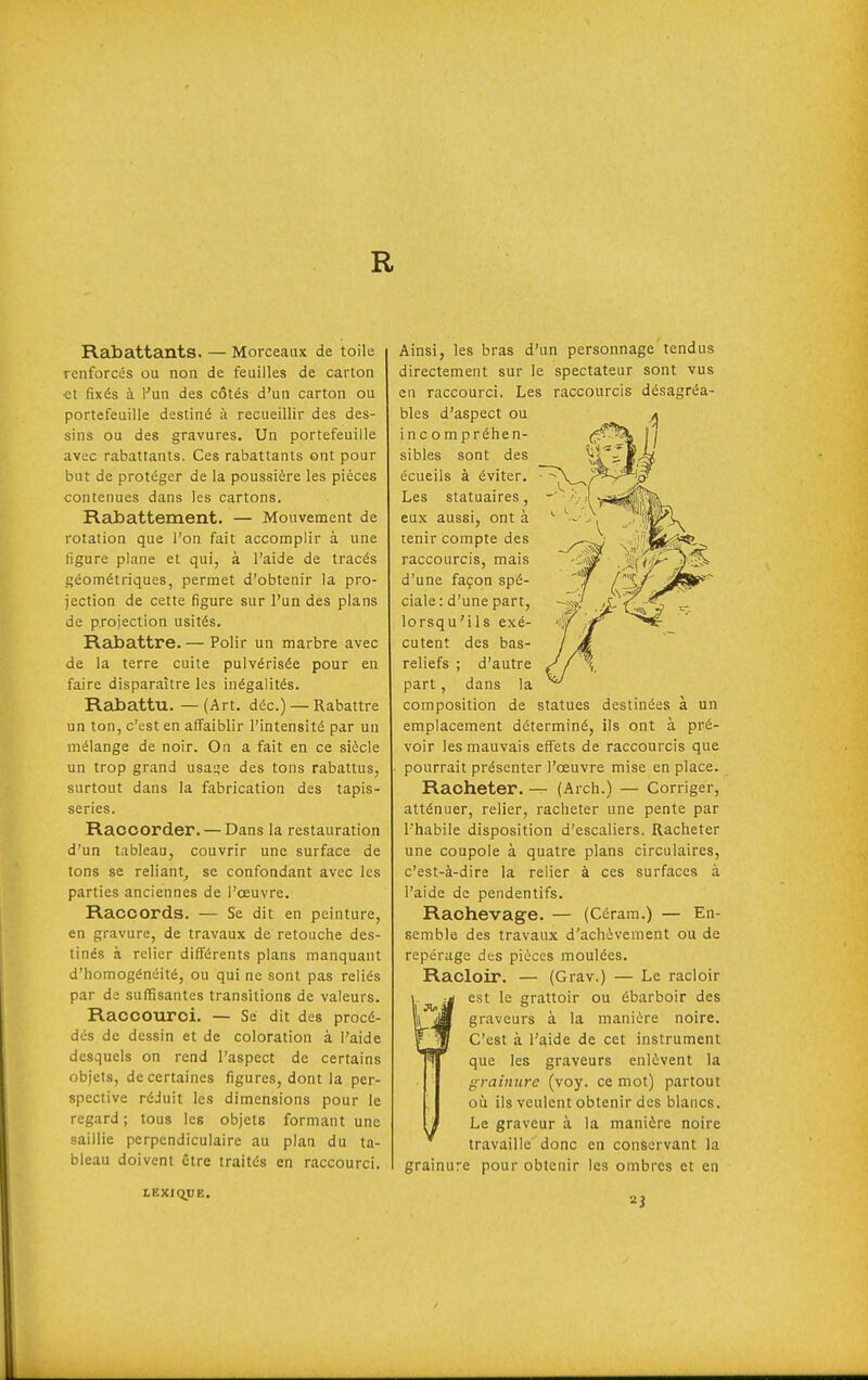 R Rabattants. — Morceaux de toile renforcés ou non de feuilles de carton ■et fixés à Vnn des côtés d'un carton ou portefeuille destiné à recueillir des des- sins ou des gravures. Un portefeuille avec rabattants. Ces rabattants ont pour but de protéger de la poussière les pièces contenues dans les cartons. Rabattement. — Mouvement de rotation que l'on fait accomplir à une figure plane et qui, à l'aide de tracés géométriques, permet d'obtenir la pro- jection de cette figure sur l'un des plans de projection usités. Rabattre. — Polir un marbre avec de la terre cuile pulvérisée pour en faire disparaître les inégalités. Rabattu.—(Art. déc.) — Rabattre un ton, c'est en afl^aiblir l'intensité par un mélange de noir. On a fait en ce siècle un trop grand usat;e des tons rabattus, surtout dans la fabrication des tapis- series. Raccorder. — Dans la restauration d'un tableau, couvrir une surface de tons se reliant^ se confondant avec les parties anciennes de l'œuvre. Raccords. — Se dit en peinture, en gravure, de travaux de retouche des- tinés à relier différents plans manquant d'homogénéité, ou qui ne sont pas reliés par de suffisantes transitions de valeurs. Raccourci. — Se dit des procé- dés de dessin et de coloration à l'aide desquels on rend l'aspect de certains objets, de certaines figures, dont la per- spective réJuit les dimensions pour le regard ; tous les objets formant une saillie perpendiculaire au plan du ta- bleau doivent être traités en raccourci. Ainsi, les bras d'un personnage tendus directement sur le spectateur sont vus en raccourci. Les raccourcis désagréa- bles d'aspect ou * incompréhen- (f^-^ l] sibles sont des écueils à éviter. Les statuaires, eux aussi, ont à tenir compte des raccourcis, mais d'une façon spé- ciale: d'une part, lorsqu'ils exé- cutent des bas- reliefs ; d'autre part, dans la coinposition de statues destinées à un emplacement déterminé, ils ont à pré- voir les mauvais effets de raccourcis que pourrait présenter l'œuvre mise en place. Racheter. — (Arch.) — Corriger, atténuer, relier, racheter une pente par l'habile disposition d'escaliers. Racheter une coupole à quatre plans circulaires, c'est-à-dire la relier à ces surfaces à l'aide de pendentifs. Raohevage. — (Céram.) — En- semble des travaux d'achèvement ou de repérage des pièces moulées. Racloir. — (Grav.) — Le racloir est le grattoir ou ébarboir des graveurs à la manière noire. C'est à l'aide de cet instrument que les graveurs enlèvent la grainure (voy. ce mot) partout où ils veulent obtenir des blancs. Le graveur à la manière noire travaille' donc en conservant la grainure pour obtenir les ombres et en LEXIQUE.