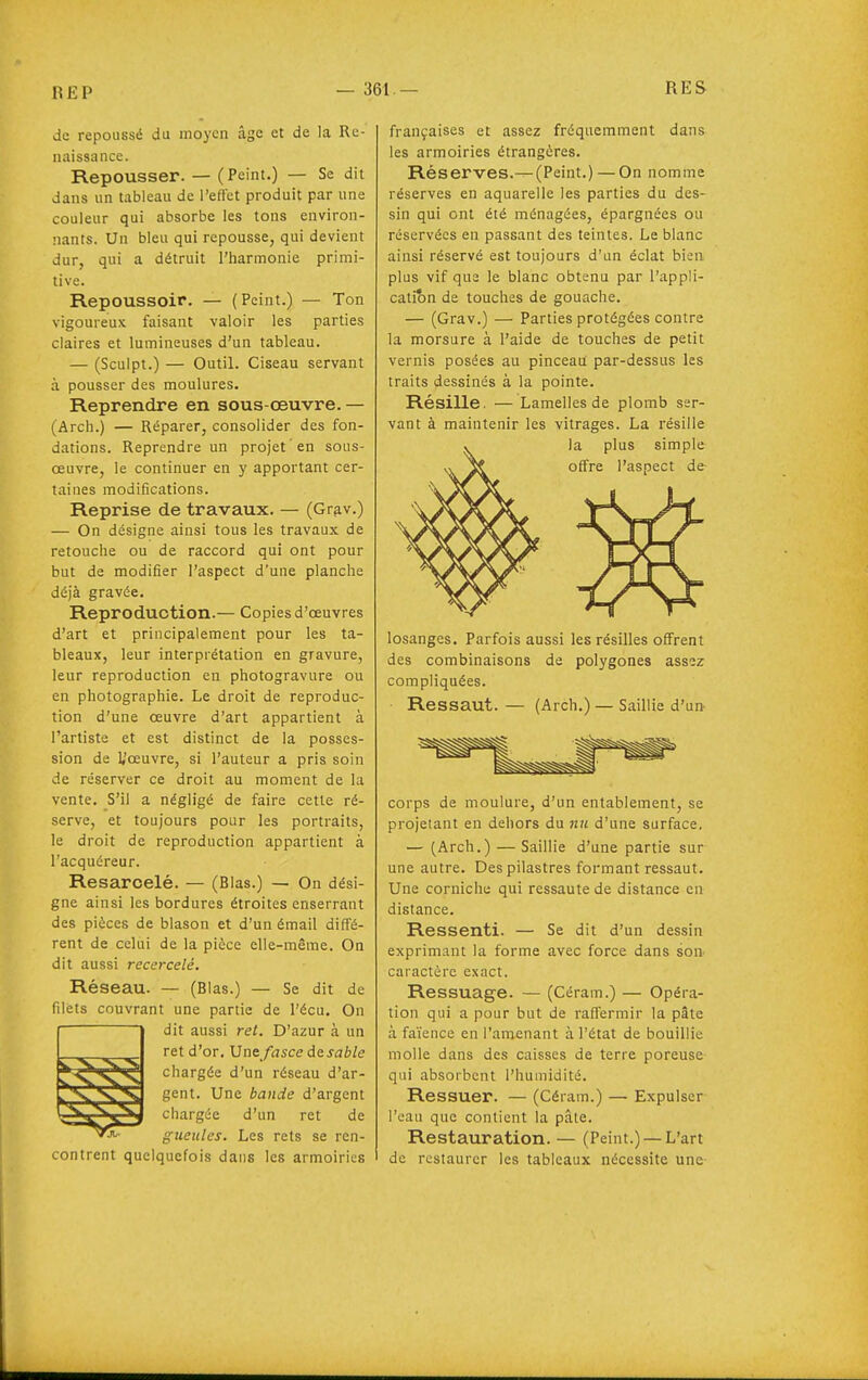 de repoussé du moyen âge et de la Re- naissance. Repousser. — (Peint.) — Se dit dans un tableau de l'eflct produit par une couleur qui absorbe les tons environ- nants. Un bleu qui repousse, qui devient dur, qui a détruit l'harmonie primi- tive. Repoussoir. — (Peint.) — Ton vigoureux faisant valoir les parties claires et lumineuses d'un tableau. — (Sculpt.) — Outil. Ciseau servant à pousser des moulures. Reprendre en sous oeuvre. — (Arch.) — Réparer, consolider des fon- dations. Reprendre un projet en sous- œuvre, le continuer en y apportant cer- taines modifications. Reprise de travaux. — (Grav.) — On désigne ainsi tous les travaux de retouche ou de raccord qui ont pour but de modifier l'aspect d'une planche déjà gravée. Reproduction.— Copies d'oeuvres d'art et principalement pour les ta- bleaux, leur interprétation en gravure, leur reproduction en photogravure ou en photographie. Le droit de reproduc- tion d'une œuvre d'art appartient à l'artiste et est distinct de la posses- sion de 1,'œuvre, si l'auteur a pris soin de réserver ce droit au moment de la vente. S'il a négligé de faire cette ré- serve, et toujours pour les portraits, le droit de reproduction appartient à l'acquéreur. Resarcelé. — (Blas.) — On dési- gne ainsi les bordures étroites enserrant des pièces de blason et d'un émail diffé- rent de celiii de la pièce elle-même. On dit aussi recercelè. Réseau. — (Blas.) — Se dit de niets couvrant une partie de l'écu. On dit aussi ret. D'azur à un ret d'or. Une /Vjsce desable chargée d'un réseau d'ar- gent. Une bande d'argent chargée d'un ret de gueules. Les rets se ren- contrent quelquefois dans les armoiries françaises et assez fréquemment dans les armoiries étrangères. Réserves.—(Peint.) — On nomme réserves en aquarelle les parties du des- sin qui ont été ménagées, épargnées ou réservées en passant des teintes. Le blanc ainsi réservé est toujours d'un éclat bien plus vif que le blanc obtenu par l'appli- catibn de touches de gouache. — (Grav.) — Parties protégées contre la morsure à l'aide de touches de petit vernis posées au pinceau par-dessus les traits dessinés à la pointe. Résille. — Lamelles de plomb ser- vant à maintenir les vitrages. La résille la plus simple offre l'aspect de losanges. Parfois aussi les résilles offrent des combinaisons de polygones assez compliquées. Ressaut. — (Arch.) — Saillie d'un corps de moulure, d'un entablement, se projetant en dehors du nu d'une surface. — (Arch.) — Saillie d'une partie sur une autre. Des pilastres formant ressaut. Une corniche qui ressaute de distance en distance. Ressenti. — Se dit d'un dessin exprimant la forme avec force dans son caractère exact. Ressuage. — (Céram.) — Opéra- tion qui a pour but de raffermir la pâte à faïence en l'amenant à l'état de bouillie molle dans des caisses de terre poreuse qui absorbent l'humidité. Ressuer. — (Céram.) — Expulser l'eau que contient la pâle. Restauration. — (Peint.) —L'art de restaurer les tableaux nécessite une