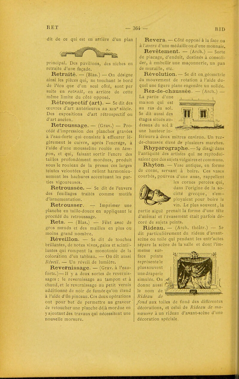 RID dit de ce qui est en arrière d'un plan principal. Des pavillons, des niches en retraite d'une façade. Retraité. — (Blas.) — On désigne ainsi les pièces qui, ne touchant le bord de l'écu que d'un seul côté, sont par suite en reirait, en arrière de cette même limite du côté opposé. Rétrospectif (art). — Se dit des œuvres d'art antérieures au xix siècle. Des expositions d'art rétrospectif ou d'art ancien. Retroussage. — (Grav.) — Pro- cédé d'impression des planches gravées à l'eau-forte qui consiste à effleurer lé- gèrement le cuivre, après l'encrage, à l'aide d'une mousèeline roulée en tam- pon, et qui, faisant sortir l'encre des tailles profondément mordues, produit sous le rouleau de la presse ces larges teintes veloutées qui relient harmonieu- sement les hachures accentuant les par- lies vigoureuses. Retroussée. — Se dit de l'envers des feuillages traités comme motifs d'ornementation. Retrousser. — Imprimer une planche en taille-douce en appliquant le procédé du retroussage. Rets. — (Blas.) — Filet avec de gros nœuds et des mailles en plus ou moins grand nombre. Réveillon. — Se dit de touches brillantes, de notes vives, gaies et scintil- lantes qui rompent la monotonie de la coloration d'un tableau. — On dit aussi Réveil. — Un réveil de lumière. Revernissage. — (Grav. à l'eau- fortc.) — Il y a deux sortes de revernis- sages : le revernissage au tampon et à chaud, et le revernissage au petit vernis additionné de noir de fumée qu'on étend à l'aide d'un pinceau.Ces deuxopérations ont pour but de permettre au graveur ' de retoucher une planche déjà mordue en y ajoutant des travaux qui nécessitent une nouvelle morsure. pi mA iïi Revers. — Côté opposé à la face ou à Vavers d'une médailleou d'une monnaie. Revêtement. — (Arch.) — Sorte de placage, d'enduit, destinés à consoli- der, à embellir une maçonnerie, un pan de muraille, etc. Révolution. — Se dit en.géomtti ie du mouvement de rotation à l'aide du- quel une figure plane engendre un solide. Rez-de-chaussée. — (Arch.) — La partie d'une maison qui est au ras du sol. Se dit aussi des étages situés au- dessus du sol à une hauteur in- férieure à deux mètres environ. Un rez- de-chaussée élevé de plusieurs marches. Rhyparographe. — Sp disqjidans l'antiquité des artistes qui ne reprodui- saient que des sujets vulgaires et communs. Rhyton. — Vase antique, en forme de corne, servant à boire. Ces vases courbés, pourvus d'une anse, rappellent es cornes percées qui, dans l'origine de la so- ciété grecque, s'em- ployaient pour boire le vin. Le plus souvent, la partie aiguë prenait la forme d'une tète d'animal et l'évasement était parfois dé- coré de sujets peints. Rideau. — (Arch. théâtr.) — Se dit particulièrement du rideau d'avant- scène ou toile qui pendant les entr'actes sépare la scène de la salle et dont l'im- mense sur- face peinte ^l^'^^^^^^.^^^l^ représente le plussouvent une draperie simulée, donne a le nom de Rideau de fond aux toiles de fond des différentes décorations, et celui de Rideau de ma- nœuvre à un rideau d'avant-scène d'une décoration spéciale.