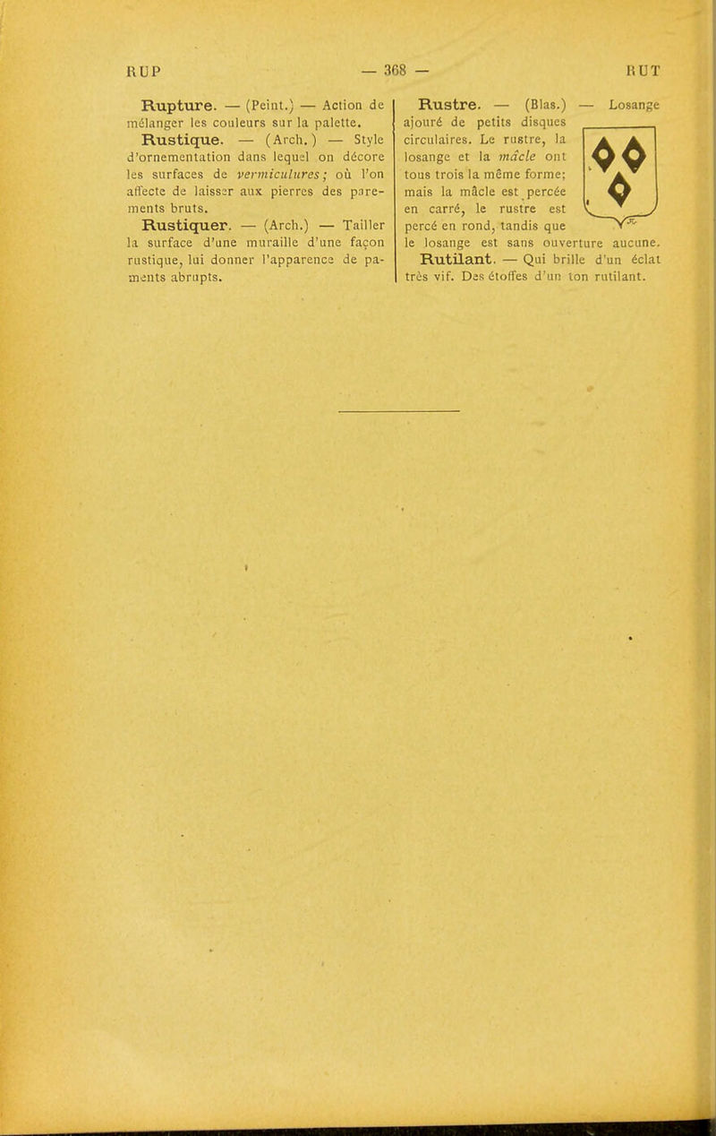 Rupture. — (Peint.) — Action de mélanger les couleurs sur la palette. Rustique. — (Arch. ) — Style d'ornementation dans lequel on décore les surfaces de vermiculures ; où l'on affecte de laisser aux pierres des pare- ments bruts. Rustiquer. — (Arch.) — Tailler la surface d'une muraille d'une façon rustique, lui donner l'apparence de pâ- mants abrupts. Rustre. — (Blas.) — Losange ajouré de petits disques circulaires. Le rustre, la losange et la mâcle ont tous trois la même forme; mais la mâcle est percée en carré, le rustre est percé en rond, tandis que le losange est sans ouverture aucune. Rutilant. — Qui brille d'un éclat très vif. Des étoffes d'un ton rutilant.