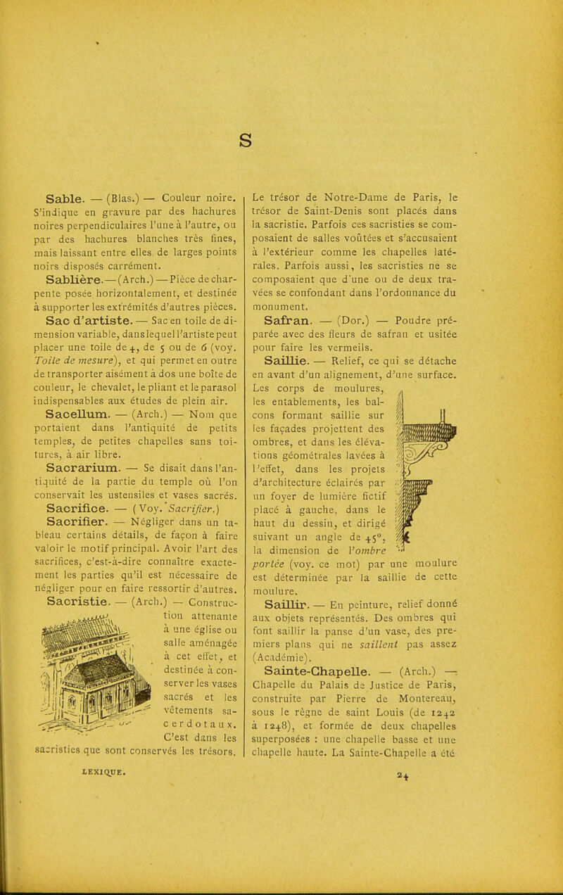 s Sable. — (Blas.) — Couleur noire. S'indique en gravure par des hacliures noires perpendiculaires l'une à l'autre, ou par des hachures blanches très fines, mais laissant entre elles, de larges points noirs disposés carrément. Sablière.—(Arch.) —Pièce de char- pente posée horizontalement, et destinée à supporter les extrémités d'autres pièces. Sac d'artiste. — Sac en toile de di- mension variable, danslequel l'artiste peut placer une toile de 4, de 5 ou de 6 (voy. Toile de mesure), et qui permet en outre de transporter aisément à dos une boîte de couleur, le chevalet, le pliant et le parasol indispensables aux études de plein air. Saoellum. — (Arch.) — Nom que portaient dans l'antiquité de petits temples, de petites chapelles sans toi- tures, à air libre. Sacrarium. — Se disait dans l'an- tiquité de la partie du temple où l'on conservait les ustensiles et vases sacrés. Sacrifice. — {Voy.' Sacrifier.) Sacrifier. — Négliger dans un ta- bleau certains détails, de façon à faire valoir le motif principal. Avoir l'art des sacrifices, c'est-à-dire connaître exacte- ment les parties qu'il est nécessaire de né;^liger pour en faire ressortir d'autres. Sacristie. — (Arch.) — Construc- tion attenante à une église ou salle aménagée à cet effet , et destinée à con- server les vases sacrés et les vêtements sa- cerdotaux. C'est dans les sacristies que sont con.servés les trésors. Le trésor de Notre-Dame de Paris, le trésor de Saint-Denis sont placés dans la sacristie. Parfois ces sacristies se com- posaient de salles voûtées et s'accusaient à l'extérieur comme les chapelles laté- rales. Parfois aussi, les sacristies ne se composaient que d'une ou de deux tra- vées se confondant dans l'ordonnance du monument. Safran. — (Dor.) — Poudre pré- parée avec des fleurs de safran et usitée pour faire les vermeils. Saillie. — Relief, ce qui se détache en avant d'un alignement, d'une surface. Les corps de moulures, les entablements, les bal- cons formant saillie sur les façades projettent des ombres, et dans les éléva- tions géométrales lavées à l'effet, dans les projets d'architecture éclairés par un foyer de lumière fictif placé à gauche, dans le haut du dessin, et dirigé suivant un angle de 4.5, la dimension de Vombre portée (voy. ce mot) par une moulure est déterminée par la saillie de cette moulure. Saillir. — En peinture, relief donné aux objets représentés. Des ombres qui font saillir la panse d'un vase, des pre- miers plans qui ne saillent pas assez (Académie). Sainte-Chapelle. — (Arch.) — Chapelle du Palais de Justice de Paris, construite par Pierre de Montereau, sous le règne de saint Louis (de 12^2 à 1248), et formée de deux chapelles superposées : une chapelle basse et une chapelle haute. La Sainte-Chapelle a été