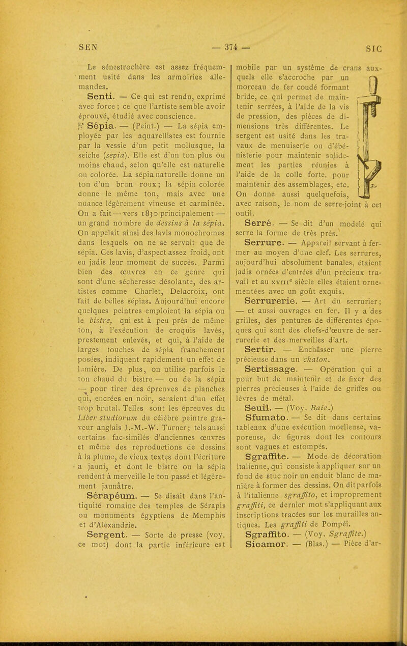 Le sénestrochère est assez fréqiiem- • ment usité dans les armoiries alle- mandes. Senti. — Ce qui est rendu, exprimé avec force; ce que l'artiste semble avoir éprouvé, étudié avec conscience, fV Sépia. — (Peint.) — La sépia em- ployée par les aquarellistes est fournie par la vessie d'un petit mollusque, la seiche [sepia). Elle est d'un ton plus ou moins chaud, selon qu'elle est naturelle ou colorée. La sépia naturelle donne un ton d'un brun roux; la sépia colorée donne le même ton, mais avec une luiance légèrement vineuse et carminée. On a fait — vers 1830 principalement — un grand nombre de dessins à la sépia. On appelait ainsi des lavis monochromes dans lesquels on ne se servait que de sépia. Ces lavis, d'aspect assez froid, ont eu jadis leur moment de succès. Parmi bien des œuvres en ce genre qui sont d'une sécheresse désolante, des ar- tistes comme Charlet, Delacroix, ont fait de belles sépias. Aujourd'hui encore quelques peintres emploient la sépia ou le bistre, qui est à peu près de même ton, à l'exécution de croquis lavés, prestement enlevés, et qui, à l'aide de larges touches de sépia franchement posées, indiquent rapidement un effet de lumière. De plus, on utilise parfois le ton chaud du bistre — ou de la sépia — pour tirer des épreuves de planches qui, encrées en noir, seraient d'un effet trop brutal. Telles sont les épreuves du Liber studiorum du célèbre peintre gra- veur anglais J.-M.-W. Turner; tels aussi certains fac-similés d'anciennes œuvres et même des reproductions de dessins à la plume, de vieux textes dont l'écriture a jauni, et dont le bistre ou la sépia rendent à merveille le ton passé et légère- ment jaunâtre. Sérapéum. — Se disait dans l'an- tiquité romaine des temples de Sérapis ou monuments égyptiens de Mcmphis et d'Alexandrie. Sergent. — Sorte de presse (voy. ce mot) dont la partie inférieure est mobile par un système de crans aux- quels elle s'accroche par un morceau de fer coudé formant bride, ce qui permet de main- tenir serrées, à l'aide de la vis de pression, des pièces de di- mensions très différentes. Le sergent est usité dans les tra- vaux de menuiserie ou d'ébé- nisterie pour maintenir sojide- ment les parties réunies à l'aide de la colle forte, pour maintenir des assemblages, etc. On donne aussi quelquefois, avec raison, le nom de serre-joint à cet outil. Serré. — Se dit d'un modelé qui serre la forme de très près. Serrure. — Appareil servant à fer- mer au moyen d'uiie clef. Les serrures, aujourd'hui absolument banales, étaient jadis ornées d'entrées d'un précieux tra- vail et au xvrn siècle elles étaient orne- mentées avec un goût exquis. Serrurerie. — Art du serrurier; — et aussi ouvrages en fer. Il y a des grilles, des pentures de différentes épo- ques qui sont des chefs-d'œuvre de ser- rurerie et des merveilles d'art. Sertir. — Enchâsser une pierre précieuse dans un chalon. Sertissage. — Opération qui a pour but de maintenir et de fixer des pierres précieuses à l'aide de griffes ou lèvres de métal. Seuil. — (Voy. Baie.) Sfumato. — Se dit dans certains tableaux d'une exécution moelleuse, va- poreuse, de figures dont les contours sont vagues et estompés. Sgrafïite. — Mode de décoration italienne, qui consiste à appliquer sur un fond de stuc noir un enduit blanc de ma- nière à former des dessins. On dit parfois à l'italienne sgraffito, et improprement graffiti, ce dernier mot s'appliquant .aux inscriptions tracées sur les murailles an- tiques. Les graffiti de Pompéi. Sgraffito. — (Voy. Sgraffite.) Sicamor. — (Blas.) — Pièce d'ar-