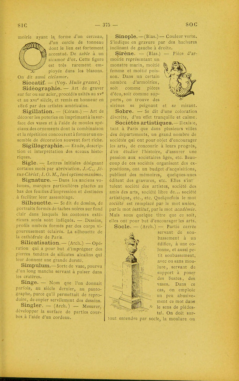 moirie ayant la. forme d'un cerceau, d'un cercle de tonneau dont le lien est fortement accentué. De sable à un sicamor d'or. Cette figure est très rarement em- ployée dans les blasons. On dit aussi ciclamor. Siccatif. — (Voy. Huile grasse.) Sidé G graphie. — Art de graver sur fer ou sur acier, procédés usités au xv et au xvi= siècle, et remis en honneur en 1816 par des artistes américains. Sigillation. — (Céram.) — Art de décorer les poteries en imprimantà lasur- face des vases et à l'aide de moules spé- ciaux des ornements dont la combinaison et la répétition concourent à former un en- semble de décoration souvent fort riche. Sigillographie.— Étude, descrip- tion et interprétation des sceaux histo- riques. Sigle. — Lettres initiales désignant certains mots par abréviation. J.-C, Jé- sus-Christ; I, O. M., lovioptimomaximo. Signature. — Dans les anciens vo- lumes, marques particulières placées au bas des feuilles d'impression et destinées à faciliter leur assemblage. Silhouette.— Se dit de dessins, de portraits formés de taches noires sur fond clair dans lesquels les contours exté- rieurs seuls sont indiqués. — Dessins, profils ombrés formés par des corps vi- soureusement éclairés. La silhouette de la cathédrale de Paris. Silicatisation. — (Arch.) — Opé- ration qui a pour but d'imprégner des pierres tendres de silicates alcalins qui leur donnent une grande dureté. Simpulum.— Sorte de vase, pourvu d'un long manche servant à puiser dans les cratères. Singe. — Nom que l'on donnait parfois, au siècle dernier, au panto- graphe, parce qu'il permettait de repro- d;iire, de copier servilement des dessins. Singler. — (Arch.) — Mesurer, développer la surface de parties cour- bes à l'aide d'un cordeau. Sinople. — (Blas.)— Couleur verte. S'indique en gravure par des hachures inclinant de gauche à droite. Sirène. — (Blas.) — Pièce d'ar- moirie représentant un monstre marin, moitié femme et moitié pois- son. Dans un certain nombre d'armoiries, soit comme pièces d'écu,soit comme sup- ports, on trouve des sirènes se peignant Sobre. — Se dit d'une coloration discrète, d'un effet tranquille et calme. Sociétés artistiques.— Ilexisie, tant à Paris que dans plusieurs villes des départements, un grand nombre de sociétés qui ont pour objet d'encourager les arts, de concourir à leurs progrès, d'en étudier l'histoire, d'assurer une pension aux sociétaires âgés, etc. Beau- coup de ces sociétés organisent des ex- positions, ont un budget d'acquisitions, publient des mémoires, quelques-unes éditent des gravures, etc. Elles s'inf tulent société des artistes, société des amis des arts, société libre de... société artistique, etc., etc. Quelquefois le mot société est remplacé par le mot union, parle mot institut, parle mot académie. Mais sous quelque titre que ce soit, elles ont pour but d'encourager les arts. Socle. — (Arch.) — Partie carrée iî, servant de sou- bassement a un édifice, à une co- lonne, et aussi pe- tit soubassement, avec ou sans mou- lure, servant de support à poser des bustes, des vases. Dans ce cas, on emploie un peu abusive- ment ce mot dans ^ le sens de piédes- - ' tal. On doit sur- tout entendre par socle, la moulure ou