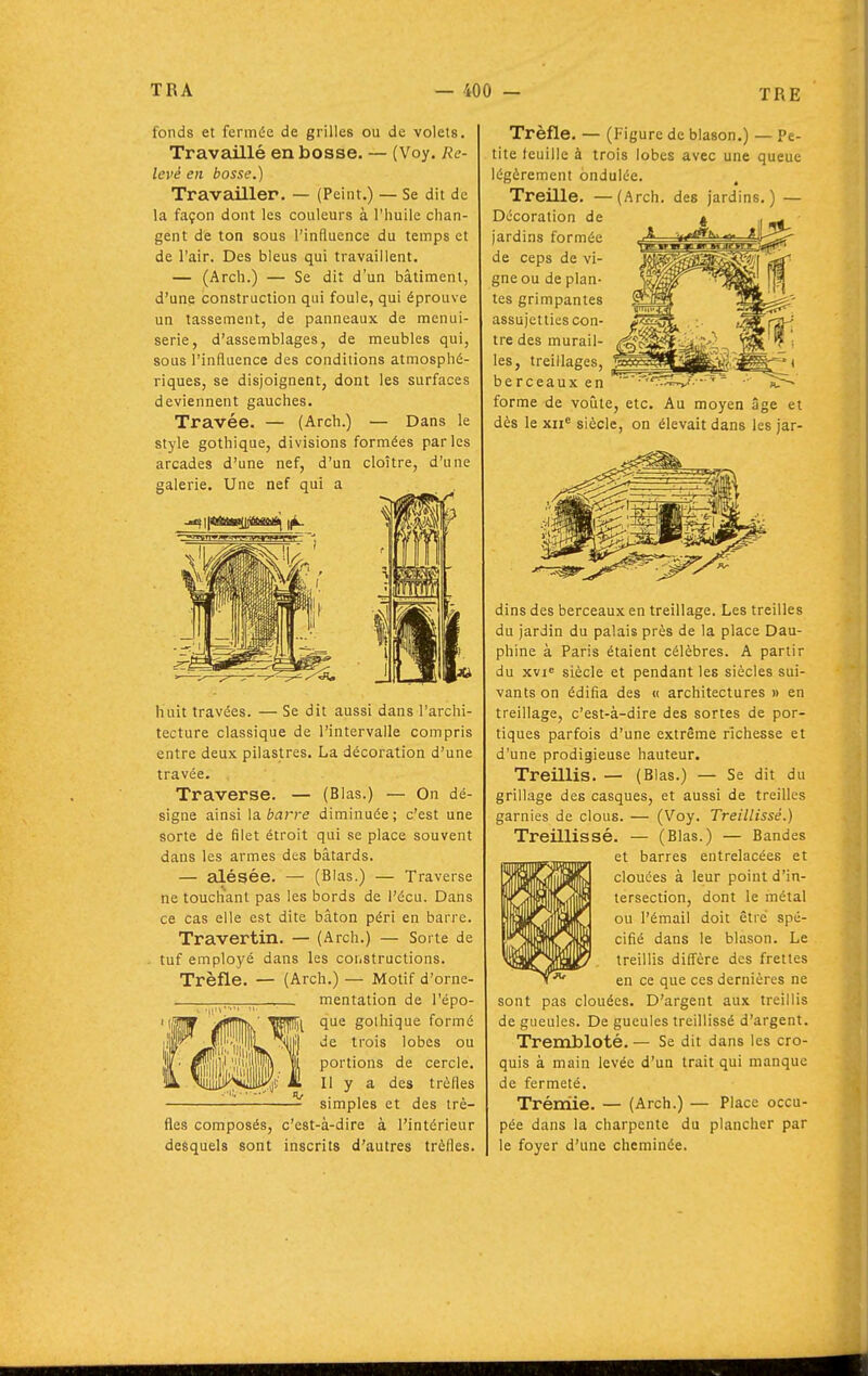 fonds et fermée de grilles ou de volets. Travaillé en bosse. — (Voy. Re- levé en bosse.) Travailler. — (Peint.) — Se dit de la façon dont les couleurs à l'huile chan- gent de ton sous l'influence du temps et de l'air. Des bleus qui travaillent. — (Arch.) — Se dit d'un bâtiment, d'une construction qui foule, qui éprouve un tassement, de panneaux de menui- serie, d'assemblages, de meubles qui, sous l'influence des conditions atmosphé- riques, se disjoignent, dont les surfaces deviennent gauches. Travée. — (Arch.) — Dans le style gothique, divisions formées parles arcades d'une nef, d'un cloître, d'une galerie. Une nef qui a huit travées. — Se dit aussi dans l'archi- tecture classique de l'intervalle compris entre deux pilastres. La décoration d'une travée. Traverse. — (Blas.) — On dé- signe ainsi la. barre diminuée; c'est une sorte de filet étroit qui se place souvent dans les armes des bâtards. — alésée. — (Blas.) — Traverse ne touchant pas les bords de l'écu. Dans ce cas elle est dite bâton péri en barre. Travertin. — (Arch.) — Sorte de . tuf employé dans les coiiStructions. Trèfle. — (Arch.) — Motif d'orne- r^^TTT-T^ — mentation de l'épo- que gothique formé de trois lobes ou portions de cercle. Il y a des trèfles simples et des trè- fles composés, c'est-à-dire à l'intérieur desquels sont inscrits d'autres trèfles. Trèfle. — (Figure de blason.) — Pe- tite feuille à trois lobes avec une queue légèrement ondulée. Treille. —(Arch. des jardins.) — Décoration de jardins formée de ceps de vi- gne ou de plan- tes grimpantes assujetties con- tre des murail- les, treillages, berceaux en forme de voûte, etc. Au moyen îSge et dès le XII*' siècle, on élevait dans les jar- dins des berceaux en treillage. Les treilles du jardin du palais près de la place Dau- phine à Paris étaient célèbres. A partir du xvi^ siècle et pendant les siècles sui- vants on édifia des « architectures » en treillage, c'est-à-dire des sortes de por- tiques parfois d'une extrême richesse et d'une prodigieuse hauteur. Treillis. — (Blas.) — Se dit du grillage des casques, et aussi de treilles garnies de clous. — (Voy. Treillissé.) Treillissé. — (Blas.) — Bandes et barres entrelacées et clouées à leur point d'in- tersection, dont le métal ou l'émail doit être spé- cifié dans le blason. Le treillis diffère des frettes en ce que ces dernières ne sont pas clouées. D'argent aux treillis de gueules. De gueules treillissé d'argent. Trembloté. — Se dit dans les cro- quis à main levée d'un trait qui manque de fermeté. Trémie. — (Arch.) — Place occu- pée dans la charpente du plancher par le foyer d'une cheminée.