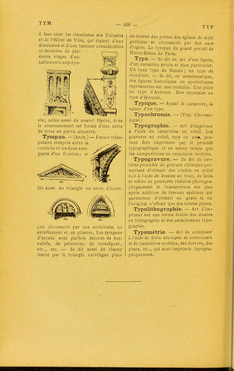 TYM TYP il faut citer les cheminées des Tuileries et de l'Hôtel de Ville, qui étaient d'une dimension et d'une hauteur considérables et décorées de plu- sieurs étages d'en- tablements superpo- sés; celles aussi du nouvel Opéra, dent le couronnement est formé d'une crête de lyres en partie ajourées. Tyrapan. — (Arch.) — Espace trian- gulaire compris entre la corniche et lesdeux ram- pants d'un fronton; se dit aussi du triangle ou sorte d'écoin- çon circonscrit par une archivolte, un entablement et un pilastre. Les tympans d'arcade sont parfois décorés de bas- reliefs, de peintures, de mosaïques, etc., etc. — Se dit aussi du champ limité par le triangle curviligne placé au-dessus des portes des églises de style gothique et circonscrit par des axes d'ogive. Le tympan du grand poriail de Notre-Dame de Paris. Type. — Se dit en art d'une figure, d'un caractère précis et bien particulier. Un beau type de femme; un type de mendiant. — Se dit, en numismatique, des figures historiques ou symboliques représentées sur une médaille. Une pièce au type d'Antonin. Des monnaies au type d'Hercule. Typique. — Ayant le caractère, la valeur d'un type. Typochromie. — (Voy. Chromo- lypie.) Typographie. — Art d'imprimer à l'aide de caractères en relief. Les gravures en relief, bois ou zin», peu- vent être imprimée? par le procédé typographique et en même temps que les compositions en caractères mobiles. Typogravure. — Se dit de cer- tains procédés de gravure chimique per- mettant d'obtenir des clichés en relief suit à l'aide de dessins au trait, de lavis et même de peintures réduites photogra- phiquement et transportées sur zine après addition de travaux spéciaux qui permettent d'obtenir un grain là oii l'original n'offrait que des teintes plates. Typolithographie. — Art d'im- primer sur une même feuille des dessins en lithographie et des caractères en typo- graphie. Typométrie. — Att de composer à l'aide de filets découpés et contournés et de caractères mobiles, des dessins, des plans, etc., qui sont imprimés typogra- phiquement. I