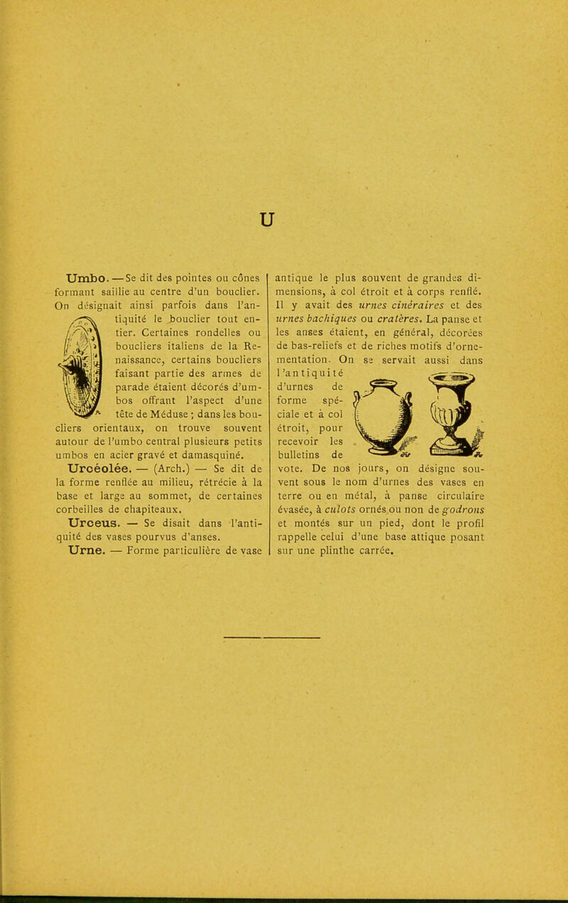 u Umbo. —Se dit des pointes ou cônes formant saillie au centre d'un bouclier. On désignait ainsi parfois dans l'an- tiquité le Jjouclier tout en- tier. Certaines rondelles ou boucliers italiens de la Re- naissance, certains boucliers faisant partie des armes de parade étaient décorés d'um- bos offrant l'aspect d'une tête de Méduse ; dans les bou- cliers orientaux, on trouve souvent autour de l'umbo central plusieurs petits umbos en acier gravé et damasquiné. Uroéolée. — (Arch.) — Se dit de la forme renQée au milieu, rétrécie à la base et large au sommet, de certaines corbeilles de chapiteaux, Uroeus. — Se disait dans l'anti- quité des vases pourvus d'anses. Urne. — Forme particulière de vase antique le plus souvent de grandes di- mensions, à col étroit et à corps renflé. 11 y avait des urnes cinéraires et des urnes bachiques ou cratères. La panse et les anses étaient, en général, décorées de bas-reliefs et de riclies motifs d'orne- mentation. On se servait aussi dans l'antiquité d'urnes de forme spé- ciale et à col étroit, pour recevoir les bulletins de vote. De nos jours, on désigne sou- vent sous le nom d'urnes des vases en terre ou en métal, à panse circulaire évasée, à culots ornés ou non de godrons et montés sur un pied, dont le profil rappelle celui d'une base attique posant sur une plinthe carrée.