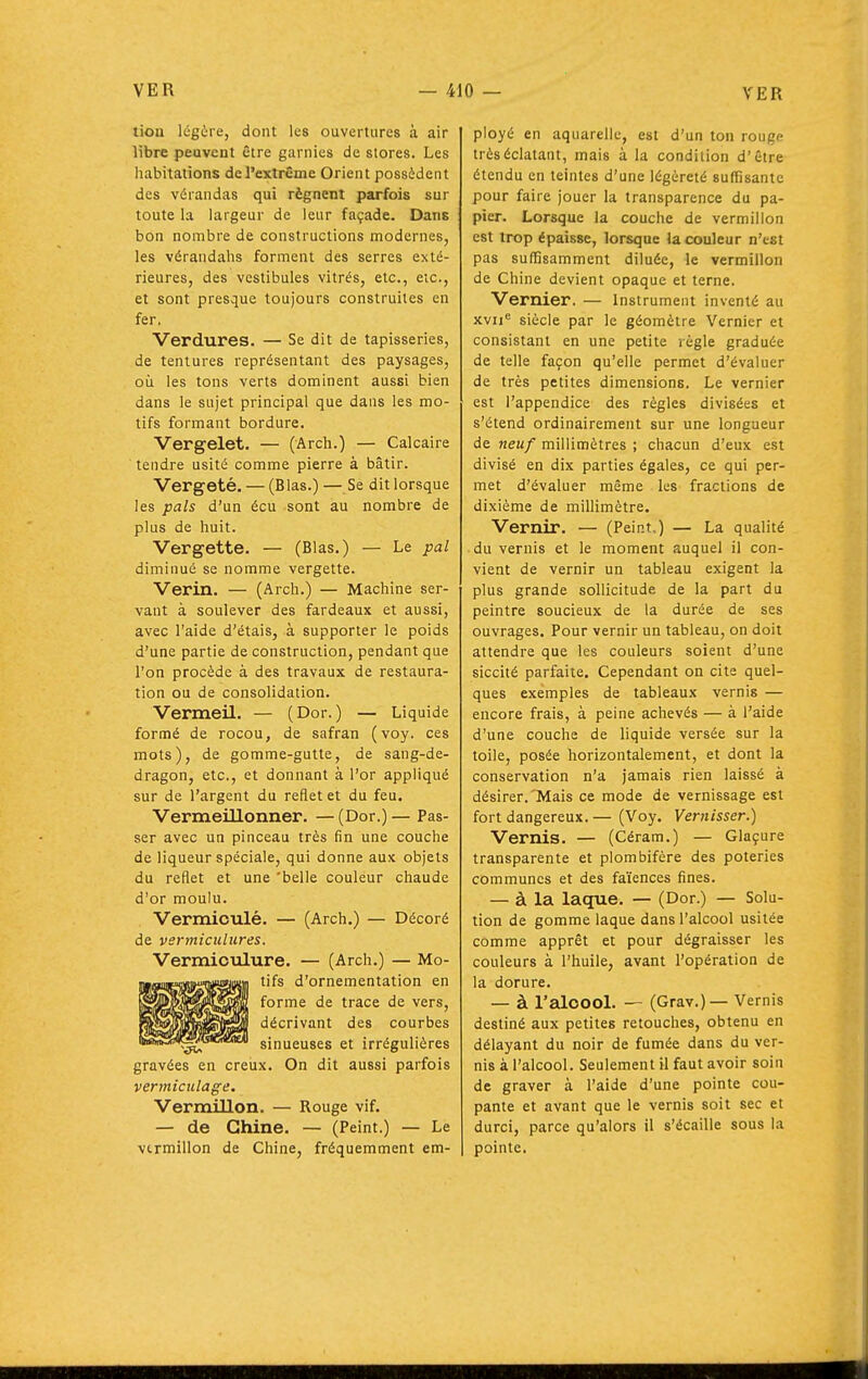 tioa légère, dont les ouvertures à air libre peuvent être garnies de stores. Les habitations del'extrême Orient possèdent des vérandas qui régnent parfois sur toute la largeur de leur façade. Dans bon nombre de constructions modernes, les vérandahs forment des serres exté- rieures, des vestibules vitrés, etc., etc., et sont presque toujours construites en fer, Verdures. — Se dit de tapisseries, de tentures représentant des paysages, où les tons verts dominent aussi bien dans le sujet principal que dans les mo- tifs formant bordure. Vergelet. — (Arch.) — Calcaire tendre usité comme pierre à bâtir. Vergeté. — (Blas.) — Se dit lorsque les pals d'un écu sont au nombre de plus de huit. Vergette. — (Blas.) — Le pal diminué se nomme vergette. Vérin. — (Arch.) — Machine ser- vant à soulever des fardeaux et aussi, avec l'aide d'étais, à supporter le poids d'une partie de construction, pendant que l'on procède à des travaux de restaura- tion ou de consolidation. Vermeil. — (Dor. ) — Liquide formé de rocou, de safran (voy. ces mots), de gomme-gutte, de sang-de- dragon, etc., et donnant à l'or appliqué sur de l'argent du reflet et du feu. Vermeillonner. —(Dor.)— Pas- ser avec un pinceau très fin une couche de liqueur spéciale, qui donne aux objets du reflet et une 'belle couleur chaude d'or moulu. Vermioulé. — (Arch.) — Décoré de verniiciilures. Vermioulure. — (Arch.) — Mo- tifs d'ornementation en forme de trace de vers, décrivant des courbes sinueuses et irrégulières gravées en creux. On dit aussi parfois vermictilage. Vermillon. — Rouge vif. — de Chine. — (Peint.) — Le vtrmillon de Chine, fréquemment em- ployé en aquarelle, est d'un ton rouge très éclatant, mais à la condition d'être étendu en teintes d'une légèreté suffisante pour faire jouer la transparence du pa- pier. Lorsque la couche de vermillon est trop épaisse, lorsque la couleur n'est pas suffisamment diluée, le vermillon de Chine devient opaque et terne. Vernier. — Instrument inventé au xvii siècle par le géomètre Vernier et consistant en une petite règle graduée de telle façon qu'elle permet d'évaluer de très petites dimensions. Le vernier est l'appendice des règles divisées et s'étend ordinairement sur une longueur de neuf millimètres ; chacun d'eux est divisé en dix parties égales, ce qui per- met d'évaluer même les fractions de dixième de millimètre. Vernir. — (Peint,.) — La qualité du vernis et le moment auquel il con- vient de vernir un tableau exigent la plus grande sollicitude de la part du peintre soucieux de la durée de ses ouvrages. Pour vernir un tableau, on doit attendre que les couleurs soient d'une siccité parfaite. Cependant on cite quel- ques exemples de tableaux vernis — encore frais, à peine achevés — à l'aide d'une couche de liquide versée sur la toile, posée horizontalement, et dont la conservation n'a jamais rien laissé à désirer.'Mais ce mode de vernissage est fort dangereux.— (Voy. Vernisser.) Vernis. — (Céram.) — Glaçure transparente et plombifère des poteries communes et des faïences fines. — à la laque. — (Dor.) — Solu- tion de gomme laque dans l'alcool usitée comme apprêt et pour dégraisser les couleurs à l'huile, avant l'opération de la dorure. — à l'aloool. — (Grav.) — Vernis destiné aux petites retouches, obtenu en délayant du noir de fumée dans du ver- nis à l'alcool. Seulement il faut avoir soin de graver à l'aide d'une pointe cou- pante et avant que le vernis soit sec et durci, parce qu'alors il s'écaille sous la pointe.