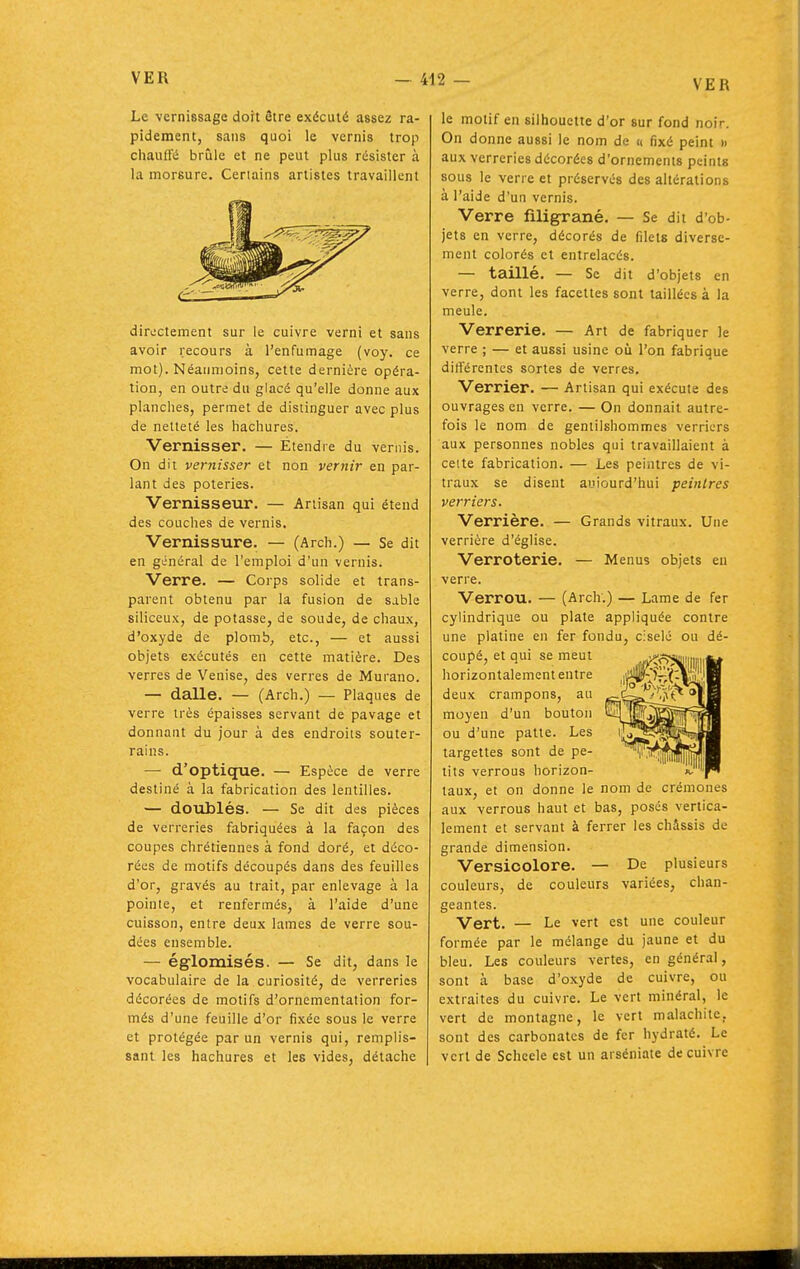 VER Le vernissage dort être exécuté assez ra- pidement, sans quoi le vernis trop cliauffé brûle et ne peut plus résister à la morsure. Certains artistes travaillent directement sur le cuivre verni et sans avoir recours à l'enfumage (voy. ce mot). Néanmoins, cette dernière opéra- lion, en outre du glacé qu'elle donne aux planches, permet de dislinguer avec plus de netteté les hachures. Vernisser. — Etendre du vernis. On dit vernisser et non vernir en par- lant des poteries. Vernisseur. — Artisan qui étend des couches de vernis. Vernissure. — (Arch.) — Se dit en général de l'emploi d'un vernis. Verre. — Corps solide et trans- parent obtenu par la fusion de sable siliceux, de potasse, de soude, de chaux, d'oxyde de plomb, etc., — et aussi objets exécutés en cette matière. Des verres de Venise, des verres de Murano. — dalle. — (Arch.) — Plaques de verre très épaisses servant de pavage et donnant du jour à des endroits souter- rains. — d'optique. — Espèce de verre destiné à la fabrication des lentilles. — doiiblés. — Se dit des pièces de verreries fabriquées à la façon des coupes chrétiennes à fond doré, et déco- rées de motifs découpés dans des feuilles d'or, gravés au trait, par enlevage à la pointe, et renfermés, à l'aide d'une cuisson, entre deux lames de verre sou- dées ensemble. — églomisés. — Se dit, dans le vocabulaire de la curiosité, de verreries décorées de motifs d'ornementation for- més d'une feuille d'or fixée sous le verre et protégée par un vernis qui, remplis- sant les hachures et les vides, détache le motif en silhouette d'or sur fond noir. On donne aussi le nom de « fixé peint » aux verreries décorées d'ornements peints sous le verre et préservés des altérations à l'aide d'un vernis. Verre filigrané. — Se dit d'ob- jets en verre, décorés de filets diverse- ment colorés et entrelacés. — taillé. — Se dit d'objets en verre, dont les facettes sont taillées à la meule. Verrerie. — Art de fabriquer le verre ; — et aussi usine où l'on fabrique différentes sortes de verres. Verrier. — Artisan qui exécute des ouvrages en verre. — On donnait autre- fois le nom de gentilshommes verriers aux personnes nobles qui travaillaient à cette fabrication. — Les peintres de vi- traux se disent auiourd'hui peintres verriers. Verrière. — Grands vitraux. Une verrière d'église. Verroterie. — Menus objets en verre. Verrou. — (Arch.) — Lame de fer cylindrique ou plate appliquée contre une platine en fer fondu, ciselé ou dé- coupé, et qui se meut horizontalement entre deux crampons, au moyen d'un bouton ou d'une patte. Les targettes sont de pe- tits verrous horizon- taux, et on donne le nom de crémones aux verrous haut et bas, poses vertica- lement et servant à ferrer les châssis de grande dimension. Versicolore. — De plusieurs couleurs, de couleurs variées, chan- geantes. Vert. — Le vert est une couleur formée par le mélange du jaune et du bleu. Les couleurs vertes, en général, sont à base d'oxyde de cuivre, ou extraites du cuivre. Le vert minéral, le vert de montagne, le vert malachite, sont des carbonates de fer hydraté. Le vert de Schcele est un arséniate de cuivre