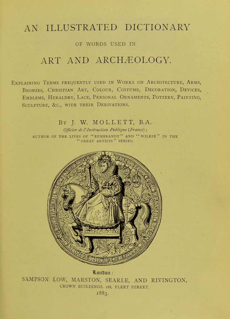 OF WORDS USED IN ART AND ARCHEOLOGY. Explaining Terms frequently used in Works on Architecture, Arms, Bronzes, Christian Art, Colour, Costume, Decoration, Devices, Emblems, Heraldry, Lace, Personal Ornaments, Pottery, Painting, Sculpture, &c., with their Derivations. By J. W. MOLLETT, B.A. Ofjicicr de VInstnution PtMique {France); AUTHOR OF THE LIVES OF REMBRANDT AND  WILKIE  IN THE  GREAT ARTISTS  SERIES. SAMPSON LOW, MARSTON, SEARLE, AND RIVINGTON, crown buildings, i88, FLEET STREET. 1883.