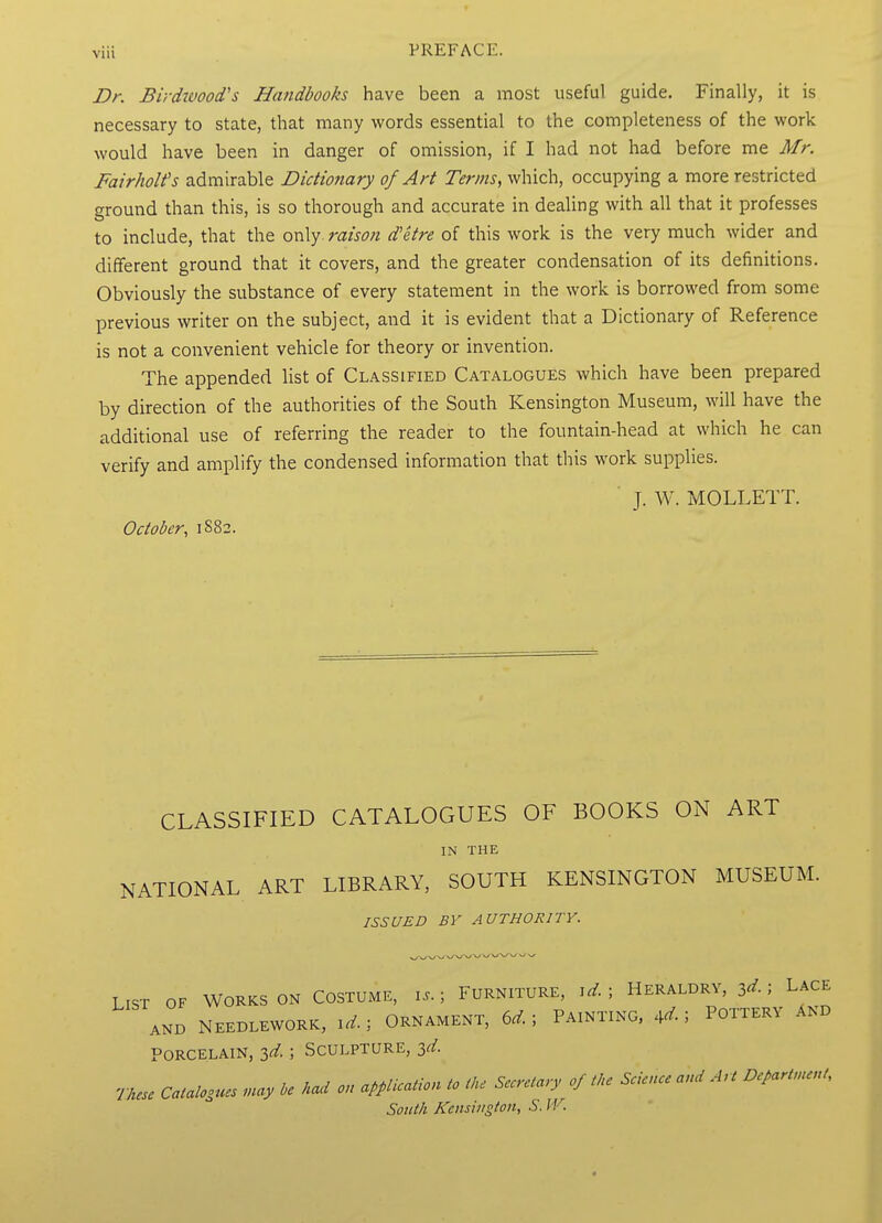 Dr. Birdwood's Handbooks have been a most useful guide. Finally, it is necessary to state, that many words essential to the completeness of the work would have been in danger of omission, if I had not had before me Mr. Fairholt's admirable Dictionary of Art Terms, which, occupying a more restricted ground than this, is so thorough and accurate in dealing with all that it professes to include, that the only, raison d'etre of this work is the very much wider and different ground that it covers, and the greater condensation of its definitions. Obviously the substance of every statement in the work is borrowed from some previous writer on the subject, and it is evident that a Dictionary of Reference is not a convenient vehicle for theory or invention. The appended list of Classified Catalogues which have been prepared by direction of the authorities of the South Kensington Museum, will have the additional use of referring the reader to the fountain-head at which he can verify and amplify the condensed information that this work supplies. J. W. MOLLETT. October, 1882. CLASSIFIED CATALOGUES OF BOOKS ON ART IN THE NATIONAL ART LIBRARY, SOUTH KENSINGTON MUSEUM. ISSUED BV AUTHORITY. LIST OF WORKS ON COSTUME, I.. ; FURNITURE, I^. ; HERALDRY, 3^- ; LACE AND NEEDLEWORK, .d. , ORNAMENT, 6d. ; PAINTING, ^d. ; POTTERV AND PORCELAIN, 3d ; SCULPTURE, 3d mese Caialooues ..ay he had on application to the Secretary of tke Science and Art Departn.eut,