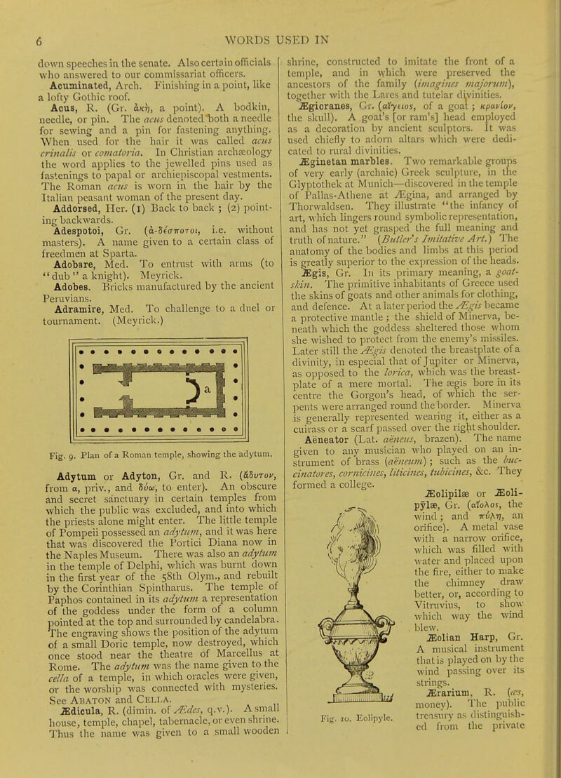 down speeches in the senate. Also certoin officials who answered to our commissariat officers. Acuminated, Arch. Finishing in a point, like a lofty Gothic roof. Acus, R. (Gr. ajcrj, a point). A bodkin, needle, or pin. The ««« denotedl^oth a needle for sewing and a pin for fastening anything. When used for the hair it was called acus crinalis or comatoria. In Christian archeology the word applies to the jewelled pins used as fastenings to papal or archiepiscopal vestments. The Roman acus is worn in the hair by the Italian peasant woman of the present day. Addorsed, Her. (i) Back to back ; (2) point- ing backwards. Adespotoi, Gr. (d-5e'(nroToi, i.e. without masters). A name given to a certain class of freedmen at Sparta. Adohare, Med. To entrust with arms (to  dub  a knight). Meyrick. Adohes. Bricks manufactured by the ancient Peruvians. Adramire, Med. To challenge to a duel or tournament. (Meyrick.) Fig. p. Plan of a Roman temple, showing the adytum. Adytum or Adyton, Gr. and R. {tiZurov, from o, priv., and Suto, to enter). An obscure and secret sanctuary in certain temples from which the public was excluded, and into which the priests alone might enter. The little temple of Pompeii possessed an adytum, and it was here that was discovered the Portici Diana now in the Naples Museum. There was also an adytum in the temple of Delphi, which was burnt down in the first year of the 58th Olym., and rebuilt by the Corinthian Spintharus. The temple of Paphos contained in its adytum a representation of the goddess under the form of a column pointed at the top and surrounded by candelabra. The engraving shows the position of the adytum of a small Doric temple, now destroyed, which once stood near the theatre of Marcellus at Rome. The adytum was the name given to the cella of a temple, in which oracles were given, or the worship was connected with mysteries. See Abaton and Cella. JEdicula, R. (dimin. o'i Mdes, q.v.). A small house, temple, chapel, tabernacle, or even shrine. Thus the name was given to a small wooden shrine, constnicted to imitate the front of a temple, and in which M'ere preserved the ancestors of the family {imagines majoruvi), together with the Laves and tutelar di^vinities. .ffigicranes, Cr. {t^ynos, of a goat; Kpavlou, the skull). A goat's [or ram's] head employed as a decoration by ancient sculptors. It was used chiefly to adorn altars which were dedi- cated to rural divinities. .ffiginetan marbles. Two remarkable groups of very early (archaic) Greek sculpture, in the Glyi^tothek at Munich—discovered in the temple of Pallas-Athene at /Egina, and arranged by Thorwaldsen. They illustrate the infancy of art, which lingers round symbolic representation, and has not yet grasped the full meaning and truth of nature. {Butler''s Imitative Art.) The anatomy of the bodies and limbs at this period is greatly superior to the expression of the heads. .ffigis, Gr. In its primaiy meaning, a goat- skin. The primitive inhabitants of Greece used the skins of goats and other animals for clothing, and defence. At a later period the ALgis became a protective mantle ; the shield of Minerva, be- neath which the goddess sheltered those whom she wished to protect from the enemy's missiles. Later still the^^w denoted the breastplate of a divinity, in especial that of Jupiter or Minerva, as opposed to the lorica, which was the breast- plate of a mere mortal. The Jegis bore in its centre the Gorgon's head, of which the ser- pents were arranged round the border. IMinerva is generally represented wearing it, either as a cuirass or a scarf passed over the rig^it .shoulder. Aeneator (Lat. aeneus, brazen). The name given to any musician who played on an in- strument of brass {aeiieum); such as the Imc- cinatores, corniciiies, liticines, tubicines, &c. They formed a college. .ZEolipilse or .ZEoli- pylae, Gr. (aiof^os, the wind; and ttuAtj, an orifice). A metal vase with a narrow orifice, which was filled with water and placed upon the fire, either to make the chimney draw better, or, according to Vitnivius, to show \\'hich way the wind blew. .ffiolian Harp, Gr. A musical instrument that is played on by the wind passing over its strings. .Erarium, R. {fs, money). The public treasury as distinguish- ed from the private Fig. 10. Eolipyle.