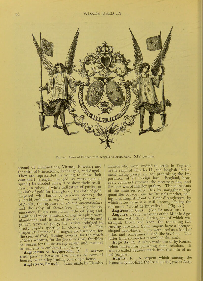 Fig. 24. Arms of France with Angels as supporters. XIV. centuri'. second of Dominations, Virtues, Powers ; and the third of Princedoms, Archangels, and Angels. They are represented as young, to show their continued strength; winged as messengers of speed ; barefooted and girt to show their readi- ness ; in robes of white indicative of purity, or in cloth of gold for their glory ; the cloth of gold diapered with bands of precious stones ; the emerald, emblem of imfadingyouth; the ciystal, of fiirity; the sapphire, of celestial contemplation; and the ruby, of divine love. During the re- naissance, Pugin complains, the edifying and traditional representations of angelic spirits were abandoned, and, in lieu of the albe of purity and golden vests of glory, the artists indulged \\\ pretty cupids sporting in clouds, &c. The proper attributes of the angels are trumpets, for the voice of God; flaming swords, for the wrath of God; sceptres, for the poiver of God; thuribles or censers for the prayers of saints, and musical instruments to emblem \\\^\x felicity. Angiportus or Angiportum, R. A narrow road passing between two houses or rows of houses, or an alley leading to a single house. Angleterre, Point d'. Lace made by Flemish makers who were invited to settle in England in the reign of Charles II., the English Parlia- ment having passed an act prohibiting the im- portation of all foreign lace. England, how- ever, could not produce the necessaiy flax, and the lace was of inferior quality. The merchants of the time remedied this by smuggling large quantities of lace from the Brussels market, sell- ing it as English Point or Point d'Angleterre, by which latter name it is still known, effacing the old name Point deBruxelles. (Fig. 25.) Anglicanum Opus. (See Embroidery.) Angones. French weapons of the Middle Ages furnished with three blades, one of which was straight, broad and keen, the remaining two curving outwards. Some angons have a lozenge- shaped head-blade. They were used as a kind of pike, and sometimes hurled like javelins. The latter kind somewhat resembled the aclis. Anguilla, R. A whip made use of by Roman schoolmasters for puuishing their scholars. It was so called because made from the skin of an eel {anguis). Anguis, R. A serpent which among the