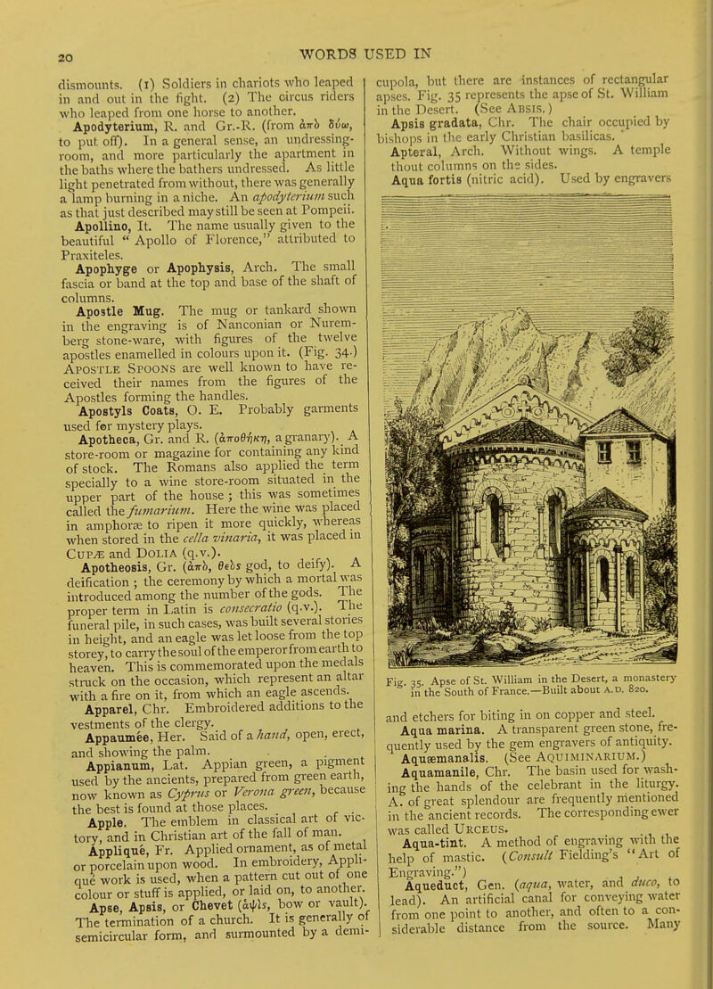 dismounts. (l) Soldiers in cliariots who leaped in and out in the fight. (2) The circus riders who leaped from one horse to another. Apodyterium, R. and Gr.-R. (from oiTrb Sia, to put off). In a general sense, an undressing- room, and more particularly the apartment in the baths where the bathers undressed. As little light penetrated from without, there was generally a lamp burning in a niche. An apodyterium such as that just described may still be seen at Pompeii. ApoUino, It. The name usually given to the beautiful  Apollo of Florence, attributed to Praxiteles. Apophyge or Apophysis, Arch- The small fascia or band at the top and base of the shaft of columns. Apostle Mug. The mug or tankard shown in the engraving is of Nanconian or Nurem- berg stone-ware, with figures of the twelve apostles enamelled in colours upon it. (Fig. 34.) Apostle Spoons are well known to have re- ceived their names from the figures of the Apostles forming the handles. Apostyls Coats, O. E. Probably garments used for mystery plays. Apotheca, Gr. and R. (airoefiKT], agi-anarj')- A store-room or magazine for containing any kind of stock. The Romans also applied the term specially to a wine store-room situated in the upper part of the house ; this was sometimes called the fumariwn. Here the wine was placed in amphora to ripen it more quickly, whereas when stored in the cc/la vinaria, it was placed m CUP^ and DOLIA (q.v.). Apotheosis, Gr. {airh, Behs god, to deify). A deification ; the ceremony by which a mortal was introduced among the number of the gods. The proper term in Latin is consecratio (q-v.). The funeral pile, in such cases, was built several stones in height, and an eagle was let loose from the top storey, to carry thesouloftheemperorfrom earth to heaven. This is commemorated upon the medals sti-uck on the occasion, which represent an altar with a fire on it, from which an eagle ascends. Apparel, Chr. Embroidered additions to the vestments of the clergy. Appaumee, Her. Said of a hand, open, erect, and showing the palm. Appianum, Lat. Appian green, a pigment used by the ancients, prepared from gi-een earth, now known as Cyprus or Verona gi-een, because the best is found at those places. Apple. The emblem in classical art ot vic- tory, and in Christian art of the fall of man. Applique, Fr. Apphed ornament, as of metal or porcelain upon wood. In embroidery, Apph- que work is used, when a pattern cut out of one colour or stuff is applied, or laid on, to another. Apse, Apsis, or Chevet [a^h, bow or vault). The termination of a church. It is generally ot semicircular form, and surmounted by a demi- cupola, but there are instances of rectangular apses. Fig. 35 represents the apse of St. William in the Desert. (See Absis. ) Apsis gradata, Chr. The chair occupied by bishops in the early Christian basilicas. ' Apteral, Arch. Without wings. A temple thout columns on the sides. Aqua fortis (nitric acid). Used by engravers Fie 35 Apse of St. William in the Desert, a monastery in the South of France.—Built about a.d. 820. and etchers for biting in on copper and steel. Aqua marina. A transparent green stone, fre- quently used by the gem engi-avers of antiquity. AquEemanalis. (See Aquiminarium.) Aquamanile, Chr. The basin used for wash- ing the hands of the celebrant in the liturgy. A. of great splendour are frequently mentioned in the ancient records. The corresponding ewer was called Urceus. Aqua-tiat. A method of engraving with the help of mastic. (Cfww/if Fielding's Art of Engraving.) Aqueduct, Gen. {,aqiia, water, and duco, to lead). An artificial canal for conveying water from one point to another, and often to a con- siderable distance from the source. Many