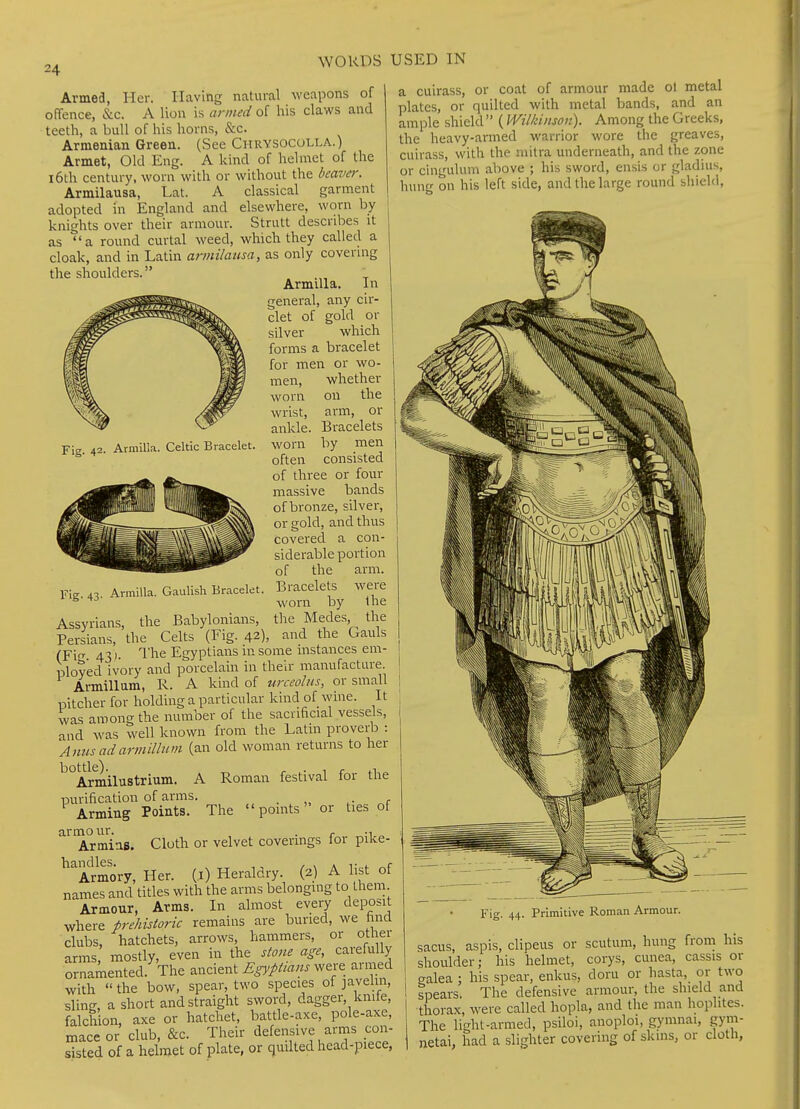 Fig. 42. Armilla. Celtic Bracelet. Armed, Her. Having natural weapons of offence, &c. A lion is armed of his claws and teeth, a bull of his horns, &c. Armenian Green. (See Chrysocolla.) Armet, Old Eng. A kind of helmet of the 16th century, worn with or without the beaver. Armilausa, Lat. A classical garment adopted in England and elsewhere, worn by knights over their armour. Strutt describes it as a round curtal weed, which they called a cloak, and in Latin armilausa, as only covering the shoulders. ArmiUa. In general, any cir- clet of gold or silver which forms a bracelet for men or wo- men, whether worn on the wrist, arm, or ankle. Bracelets worn by men often consisted of three or four massive bands of bronze, silver, or gold, and thus covered a con- siderable portion of the arm. Fig. 43. ArmiUa. Gaulish Bracelet. Bracelets were ^ worn by Ihe Assyrians, the Babylonians, the Medes, the Persians, the Celts (Fig. 42), and the Gauls (Fio- 43 : The Egyptians in some instances em- ployed ivory and porcelain in their manufacture Armillum, R. A kind of urceolus, or small pitcher for holding a particular kind of wine. It was among the number of the sacrificial vessels, and was well known from the Latin proverb : Amis ad armillum (an old woman returns to her ^°Armilustrium. A Roman festival for the purification of arms. Arming Points. The points or ties of armo ur. ArminB. ^Imory, Her. (i) Heraldry. (2) A list of names and titles with the arms belonging to them. Armour, Arms. In almost every deposit where prehistoric remains are buried, we hnd clubs, hatchets, arrows, hammers, or other arms mostly, even in the stone age, carefully ornamented. The ancient Egyptians were armed with  the bow, spear, two species of javehn, sling, a short and straight sword, dagger, knile, falchion, axe or hatchet, battle-axe, pole-axe, mace or club, &c. Their defensive arms con- sisted of a helmet of plate, or quilted head-piece, a cuirass, or coat of armour made ol metal plates, or quilted with metal bands, and an ample shield (Wilkinson). Among the Greeks, the heavy-armed warrior wore the greaves, cuirass, with the mitra underneath, and the zone or cinguhim above ; his sword, ensis or gladius, hung on his left side, and the large round shield, Cloth or velvet coverings for pike- i ^ Fig. 44. Primitive Roman Armour. sacus, aspis, clipeus or scutum, hung froni his shoulder; his helmet, corys, cunea, cassis or galea ; his spear, enkus, doru or hasta, or two ipears. The defensive armour, the shield and thorax, were called hopla, and the man hophtes. The light-armed, psiloi, anoploi, gymnai, gym- netai, had a slighter covering of skins, or cloth,