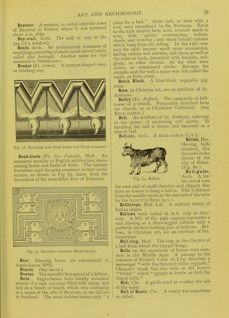 Bayonet. A weapon, so called after the town of Bayoune in France, where it waS invented about A.D. 1650. . Bay-stall, Arch. The stall or seat m the bay (of a window). Beads, Arch. An architectural ornament ot mouldings consisting of small round carved beads, _ called also Astragal. Another name for this ornament is Paternosters. Beaker (Fr. cornet). A trumpet-shaped vase, or drinking-cup. Fig. 78. Moulding with Beak-heads and Tooth-ornament. Beak-heads (Fr. bees d'oiseau), Mod. An ornament peculiar to English architecture, repre- senting heads and beaks of birds. The ancient Peruvians used the same ornament in their archi- tecture, as shown in Fig. 79, taken from the decoratiori of the monolithic door of Tianuaco. Fig. 79. Peruvian ornament (Beak-heads). Bear. Dancing bears are represented in Anglo-Saxon MSS. Beards. (See barbaj) Beaver. The movable face-guard of a helmet. Beds. Anglo-Saxon beds usually consisted merely of a sack {scsccing) filled with straw, and laid on a bench or board, which was ordinarily in a recess at the side of the room, as we still see in Scotland. The word bedsteadmetms only  a place for a bed. Tester beds, or beds with a roof, were introduced by the Normans. Early in the 13th century beds were covered much as now, with 'quilte,' counterpane, bolster, sheets, and coverlet; and stood behind curtains which'hung from the ceiling. In the 15th cen- tury the beds became much more ornamental, having canopy and curtains, and these, as well as the tester or back, decorated with heraldic, reli- gious, or other devices. At the sides were costers, or ornamental cloths. Between the curtains and the wall a space was left called the ruette, or little street. Beech Black. A blue-black vegetable pig- ment. -, r o Bees, in Christian art, are an attribute of St. Belfry (Fr. Beffroi). The campanile or bell- tower of a church. Frequently detached from the church, as at Chichester Cathedral. (See Bell-GABLE.) Bell. An attribute of St. Anthony, referring to his power of exorcising evil spirits. In heraldry, the bell is drawn and bkzoned as a church bell. Bell-c6c, Arch. A bell-gable (q.v.). Belled, Her. Having bells attached, like the cows in the device of the city of Bearn. (Fig. 80.) Bell-gable, Arch. A tur- ret raised over the west end of small churches and chapels that have no towers to hang a bell in. This is distinct from the smaller turret at the east end of the nave for the Sanctus Bell (q.v.). Bellicrepa, Med. Lat. A military dance, of Italian origin. Bellows were called in A.S. bcelg or blast- bcelg. A MS. of the 14th century represents a man blowing at a three-legged caldron with a perfectly modern-looking pair of bellows. Bel- lows, in Christian art, are an attribute of Ste. Genevieve. Bell-ring, Mod. The ring in the Crown of a bell from which the clapper hangs. Bells on the caparisons of horses were com- mon in the Middle Ages. A passage in the romance of Richard Coeur de Lion describes a messenger with five hundred belles rygande. Chaucer's monk has, also bells on his horse's  bridel  which  gyngle as lowde as doth the chapel belle. Belt, Chr. A girdle used to confine the alb at the waist. Belt of Beads, Chr. A rosary was sometimes so called. Fig. 3o. Belled.