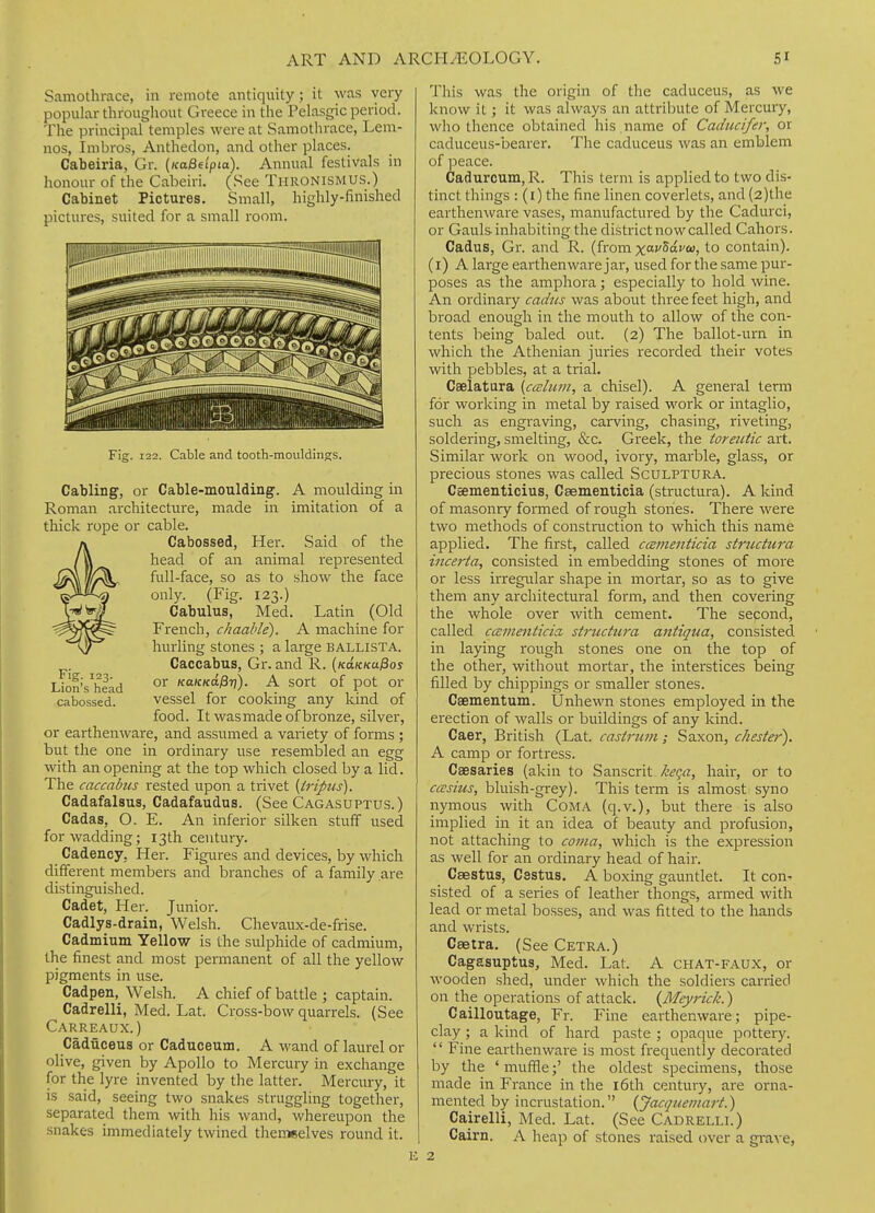 Samothrace, in remote antiquity ; it was very popular throughout Greece in the Pelasgic period. The principal temples were at Samothrace, Lem- nos, Imbros, Anthedon, and other places. Cabeiria, Gr. (KaBdpta). Annual festivals in honour of the Cabeiri. (See TiiRONiSMUS.) Cabinet Pictures. Small, highly-finished pictures, suited for a small room. Fig. 123. Lion's head cabossed. Fig. 122. Cable and tooth-mouldings. Cabling, or Cable-moulding. A moulding in Roman architecture, made in imitation of a thick rope or cable. Cabossed, Her. Said of the head of an animal represented full-face, so as to show the face only. (Fig. 123.) Cabulus, Med. Latin (Old French, chaable). A machine for hurling stones ; a large BALLISTA. Caccabus, Gr. and R. {KaKKufios or KaKKa^ri). A sort of pot or vessel for cooking any kind of food. It was made of bronze, silver, or earthenware, and assumed a variety of forms ; but the one in ordinary use resembled an egg with an opening at the top which closed by a lid. The caccabus rested upon a trivet {trifus). Cadafalsus, Cadafaudus. (See Cagasuptus.) Cadas, O. E. An inferior silken stuff used for wadding; 13th century. Cadency, Her. Figures and devices, by which different members and branches of a family are distinguished. Cadet, Her. Junior. Cadlys-drain, Welsh. Chevaux-de-frise. Cadmium Yellow is the sulphide of cadmium, the finest and most permanent of all the yellow pigments in use. Cadpen, Welsh. A chief of battle ; captain. Cadrelli, Med. Lat. Cross-bow quarrels. (See Carreaux.) CadHceus or Caduceum. A wand of laurel or olive, given by Apollo to Mercury in exchange for the lyre invented by the latter. Mercmy, it is said, seeing two snakes struggling together, separated them with his wand, whereupon the snakes immediately twined themeelves round it. This was the origin of the caduceus, as we know it; it was always an attribute of Mercury, who thence obtained his , name of Caducifer, or caduceus-bearer. The caduceus was an emblem of peace. Cadurcum, R. This term is applied to two dis- tinct things : (i) the fine linen coverlets, and (2)the earthenware vases, manufactured by the Cadurci, or Gauls inhabiting the district now called Cahors. Cadus, Gr. and R. (from xofSafco, to contain), (i) A large earthenware jar, used for the same pur- poses as the amphora; especially to hold wine. An ordinary cadus was about three feet high, and broad enough in the mouth to allow of the con- tents being baled out. (2) The ballot-urn in which the Athenian juries recorded their votes with pebbles, at a trial. Caelatura [ccclum, a chisel). A general term for working in metal by raised work or intaglio, such as engraving, carving, chasing, riveting, soldering, smelting, &c. Greek, the toreutic art. Similar work on wood, ivory, marble, glass, or precious stones was called Sculptura. Csementicius, Caementicia (structura). A kind of masonry formed of rough stones. There were two methods of construction to which this name applied. The first, called cismenticia structura incerta, consisted in embedding stones of more or less irregular shape in mortar, so as to give them any architectural form, and then covering the whole over with cement. The second, called ccEmenticia, structura antiqua, consisted in laying rough stones one on the top of the other, without mortar, the interstices being filled by chippings or smaller stones. Caementum. Unhewn stones employed in the erection of walls or buildings of any kind. Caer, British (Lat. castrum; Saxon, cheste}'). A camp or fortress. Caesaries (akin to Sanscrit keqa, hair, or to cccsius, bluish-grey). This term is almost syno nymous with CoMA (q.v.), but there is also implied in it an idea of beauty and profusion, not attaching to coma, which is the expression as well for an ordinary head of hair. Caestus, Cestus. A boxing gauntlet. It con. sisted of a series of leather thongs, armed with lead or metal bosses, and was fitted to the hands and wrists. Caetra. (See Cetra.) Cagasuptus, Med. Lat. A chat-faux, or wooden shed, under which the soldiers carried on the operations of attack. {Meyrick.) Cailloutage, Fr. Fine earthenware; pipe- clay ; a kind of hard paste ; opaque pottery. '' Fine earthenware is most frequently decorated by the ' muffle;' the oldest specimens, those made in France in the i6th century, are orna- mented by incrustation. {Jacqueinart.) Cairelli, Med. Lat. (See Cadrelli.) Cairn. A heap of stones raised t)ver a grave,