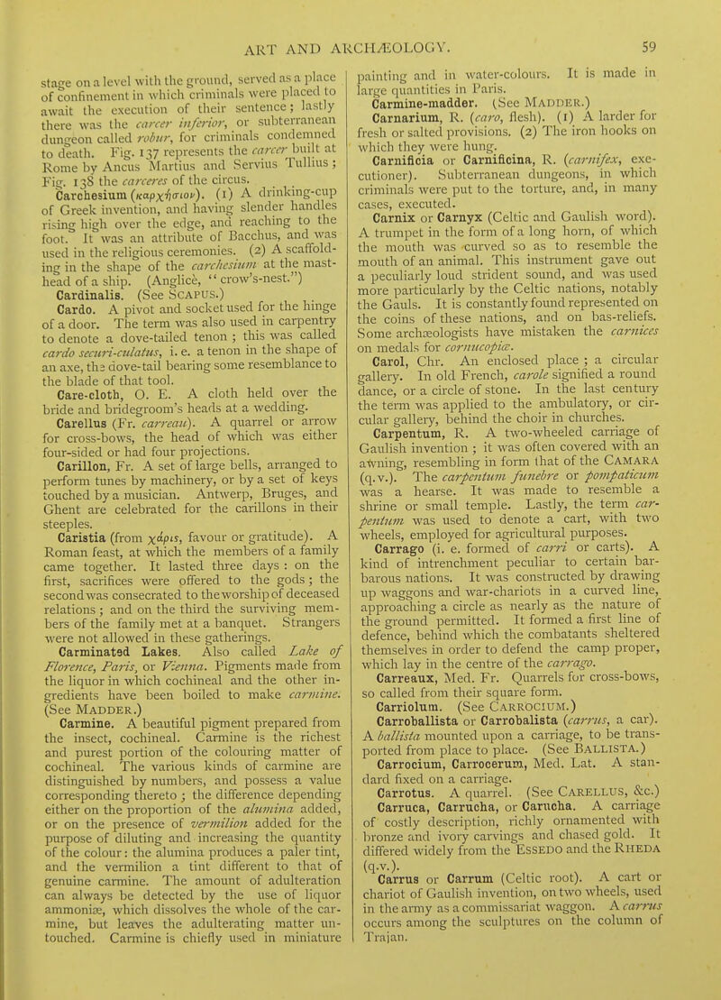 stage on a level with the ground, served as a place of confinement in which criminals were placed to await the execution of their sentence; lastly there was the career inferior, or subterranean dungeon called robiir, for criminals condemned to death. Fig. 137 represents the career^ built at Rome by Ancus Martins and Servius Tullius ; Fig. 138 the f(7«ww of the circus. Carchesium (KapxTJiriof). (i) A drinking-cup of Greek invention, and having slender handles rising high over the edge, and reaching to the foot. It was an attribute of Bacchus, and was used in the religious ceremonies. (2) A scaffold- ing in the shape of the carchcsiuin at the mast- head of a ship. (Anglice,  crow's-nest.) Cardinalis. (See Scapus.) Cardo. A pivot and socket used for the hmge of a door. The term was also used in carpentry to denote a dove-tailed tenon ; this was called cardo seciiri-culatus, i. e. a tenon in the shape of an axe, ths dove-tail bearing some resemblance to the blade of that tool. Care-cloth, O. E. A cloth held over the bride and bridegroom's heads at a wedding. Carellus (Fr. carreau). A quarrel or arrow for cross-bows, the head of which was either four-sided or had four projections. Carillon, Fr. A set of large bells, arranged to perform tunes by machinery, or by a set of keys touched by a musician. Antwerp, Bruges, and Ghent are celebrated for the carillons in their steeples. Caristia (from x/^> favour or gratitude). A Roman feast, at which the members of a family came together. It lasted three days : on the first, sacrifices were offered to the gods ; the second was consecrated to the worship of deceased relations ; and on the third the surviving mem- bers of the family met at a banquet. Strangers were not allowed in these gatherings. Carminatsd Lakes. Also called La/ce of Florence, Paris, or Vienna. Pigments made from the liquor in which cochineal and the other in- gredients have been boiled to make carmine. (See Madder.) Carmine. A beautiful pigment prepared from the insect, cochineal. Carmine is the richest and purest portion of the colouring matter of cochineal. The various kinds of carmine are distinguished by numbers, and possess a value corresponding thereto ; the difference depending either on the proportion of the ahiinina added, or on the presence of vermilion added for the purpose of diluting and increasing the quantity of the colour: the alumina produces a paler tint, and the vermilion a tint different to that of genuine carmine. The amount of adulteration can always be detected by the use of liquor ammonia;, which dissolves the whole of the car- mine, but leaves the adulterating matter un- touched. Carmine is chiefly used in miniature painting and in water-colours. It is made in large quantities in Paris. Carmine-madder. (.See Madder.) Carnarium, R. {caro, flesh), (i) A larder for fresh or salted provisions. (2) The iron hooks on which they were hung. Carnificia or Carnificina, R. {carnifex, exe- cutioner). Subterranean dungeons, in which criminals were put to the torture, and, in many cases, executed. Carnix or Carnyx (Celtic and Gaulish word). A trumpet in the form of a long horn, of which the mouth was curved so as to resemble the mouth of an animal. This instrument gave out a peculiarly loud strident sound, and was used more particularly by the Celtic nations, notably the Gauls. It is constantly found represented on the coins of these nations, and on bas-reliefs. Some archaeologists have mistaken the carnices on medals for cormicopia:. Carol, Chr. An enclosed place ; a circular gallery. In old French, carole signified a round dance, or a circle of stone. In the last century the tenn was applied to the ambulatoiy, or cir- cular galleiy, behind the choir in churches. Carpentum, R. A two-wheeled carriage of Gaulish invention ; it was often covered with an atvning, resembling in form that of the Camara (q.v.). The carfcntum funebre or pompaticunt was a hearse. It was made to resemble a shrine or small temple. Lastly, the term car- pentmn was used to denote a cart, with two wheels, employed for agricultural purposes. Carrago (i. e. formed of carri or carts). A kind of intrenchment peculiar to certain bar- barous nations. It was constracted by drav^ing up waggons and war-chariots in a curved line, approaching a circle as nearly as the nature of the ground permitted. It formed a first line of defence, behind which the combatants sheltered themselves in order to defend the camp proper, which lay in the centre of the carrago. Carreaux, Med. Fr. Quarrels for cross-bows, so called from their square form. Carriolum. (See Carrocium.) Carroballista or Carrobalista {carrus, a cai-)- A ballista mounted upon a carriage, to be trans- ported from place to place. (See Ballista.) Carrocium, Carrocerum, Med. Lat. A stan- dard fixed on a carriage. Carrotus. A quarrel. (See Carellus, &c.) Carruca, Carrucha, or Canicha. A carriage of costly description, richly ornamented with bronze and ivory carvings and chased gold. It differed widely from the EsSEDO and the Rheda (q.v.). Carrus or Carrum (Celtic root). A cart or chariot of Gaulish invention, on two wheels, used in the army as a commissariat waggon. A carms occurs among the sculptures on the column of Trajan.