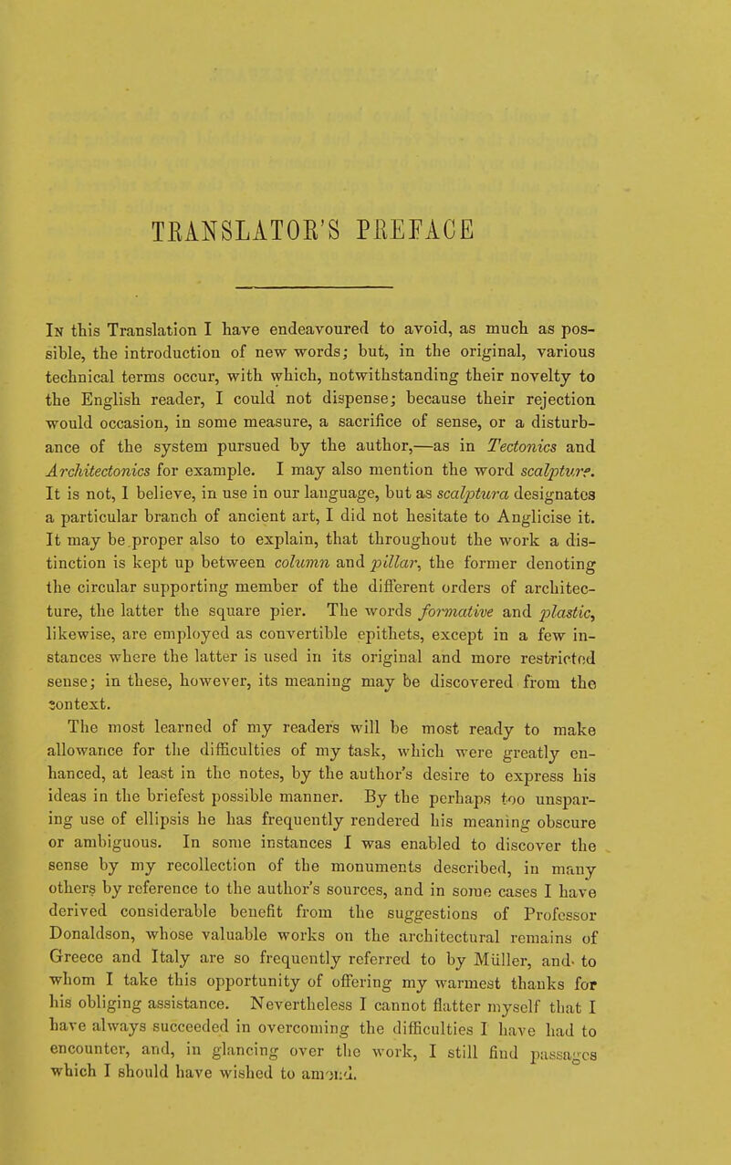 TKANSLATOK'S PEEFACE In this Translation I have endeavoured to avoid, as much as pos- sible, the introduction of new words; but, in the original, various technical terms occur, with which, notwithstanding their novelty to the English reader, I could not dispense; because their rejection would occasion, in some measure, a sacrifice of sense, or a disturb- ance of the system pursued by the author,—as in Tectonics and Architectonics for example. I may also mention the word scalptvre. It is not, I believe, in use in our language, but as scalptura designates a particular branch of ancient art, I did not hesitate to Anglicise it. It may be.proper also to explain, that throughout the work a dis- tinction is kept up between column and pillar, the former denoting the circular supporting member of the different orders of architec- ture, the latter the square pier. The words formative and p)lastic, likewise, are employed as convertible epithets, except in a few in- stances where the latter is used in its original and more restricted sense; in these, however, its meaning may be discovered from the context. The most learned of my readers will be most ready to make allowance for the difficulties of my task, which were greatly en- hanced, at least in the notes, by the author's desire to express his ideas in the briefest possible manner. By the perhaps too unspar- ing use of ellipsis he has frequently rendered his meaning obscure or ambiguous. In some instances I was enabled to discover the sense by my recollection of the monuments described, in many others by reference to the author's sources, and in some cases I have derived considerable benefit from the suggestions of Professor Donaldson, whose valuable works on the architectural remains of Greece and Italy are so frequently referred to by MUller, and- to whom I take this opportunity of offering my warmest thanks for his obliging assistance. Nevertheless I cannot flatter myself that I have always succeeded in overcoming the difficulties I have had to encounter, and, in glancing over the work, I still find passages which I should have wished to anriiiu.