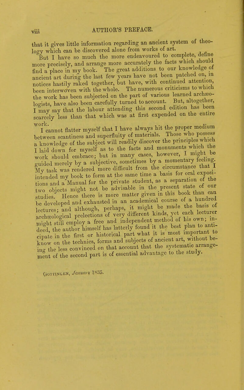 VUl that it gives little information regarding an ancient system of theo- loo'v which can be discovered alone from works of art. But I have so much the more endeavoured to complete, dehne more precisely, and arrange more accurately the facts which should find a place in my book. The great additions to our knowledge ot ancient art during the last few years have not been patched on, in notices hastily raked together, but have, with continued attention been interwtfven with the whole. The numerous criticisms to which the work has been subjected on the part of various learned archaeo- logists, have also been carefully turned to account. But, altogether, I may say that the labour attending this second edition has been scarcely less than that which was at first expended on the entire cannot flatter myself that I have always hit the proper medium between scantiness and superfluity of materials. Those who possess a knowledge of the subject will readily discover the principles wh ch I laid down for myself as to the facts and monuments which the work should embrace; but in many cases, however, I might be guided merely by a subjective, sometimes by a momentary feeling My task was rendered more difiicult from the circumstance that I intended my book to form at the same time a basis for oral exposi- Ins and a Manual for the pm^te student as a sepai-ation of the two obiects might not be advisable m the present state of our srudies Hence there is more matter given m this book than can be devdoped and exhausted in an academical course o a hundred lectures and although, perhaps, it might be made the basis of aichro ^gical prelections of very different kinds, yet each lecturer t i 'ht fu employ a free and independent method o his own; in- deed the author himself has latterly found it the best plan to anti- Se n the first or historical part what it is most important to know on the technics, forms and subjects of ancient art, without be- ingThe less convinced on that account that the systematic arrange- ment of the second part is of essential advantage to the study. GrOTrtN&EN, January l«a5.