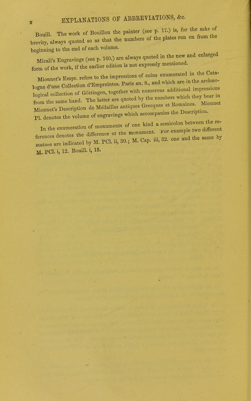 Bourn. The work of Bouillon the painter (see p. 17.) is, for the sake of »lways .noted so as that the nu^hers of the plates run on fVo:n the beginning to the end of each volume. ^ on .n 1 fifi ^ are always quoted in the new and enlarged Micali's Engravings (see p. 160.; aie aiwayb quu form of the work, if the earlier edition is not expressly mentioned. Mionnet's Empr. refers to the impressions of coins enumerated in the Cata. loreTune Con^^^^ d'Empreintes. Paris an. 8., and which are mthe arch. - lojcal collection of G5ttingen, together with numerous additional impres.o . irthe same hand. The latter are quoted by the numbers which they bear in rnrt:«n.eMe.ail^ PI denotes the volume of engravings which accompanies the Description. X. the enumeration of monuments of one^nd a ^^^^^^^^^^ ferences denotes the difference o. the m—^ . --p^ ^^^^ statues are indicated by M. PCI. u, 30.; M. Cap. ui, M. PCI. i, 12. Bouill. i, 15.