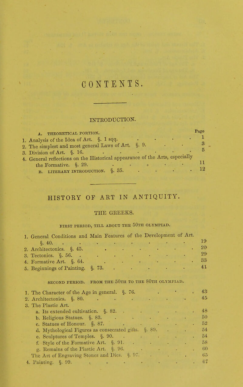 CONTENTS. DTTRODUCTION. A. THEORETICAL PORTION. 1. Analysis of the Idea of Art. §. 1 sqq. . . . • 2. The simplest and most general Laws of Art. §.9. 3. Division of Art. §.16. . • • • • _ * 4. General reflections on the Historical appearance of the Arts, especially the Formative. §.29. ..<!•• B. LITERARY INTROUUCTION. §. 35. . HISTORY OF ART IN ANTIQUITY. THE GREEKS. FIRST PERIOD, TILL ABOUT THE 50tH OLYMPIAD. 1. General Conditions and Main Features of the Development of Art. §. 40. . 2. Architectonics. §.4:5. 3. Tectonics. §. 56. . 4. Formative Art. §.64. 5. Beginnings of Painting. §. 73. . SECOND PERIOD. FROM THE 50TH TO THE 80tH OLYMPIAD. 1. The Character of the Age in general. §. 76. . • . 43 2. Architectonics. §. 80. . . . • • • 45 3. The Plastic Art. a. Its extended cultivation. §. 82. . . . . .48 b. Religious Statues. §. 83. .... • 50 c. Statues of Honour. §.87. . . . . .52 d. Mythological Figures as consecrated gifts. §. 89. . . 64 e. Sculptures of Temples. §. 90. . . . . .54 f. Style of the Formative Art. §. 91. . . . . 58 g. Remains of the Plastic Art. §. 9G. . . . .60 Tlie Art of Engraving Stones and Dies. §. 97. . . . 05 4. Painting. §. 90. ....... 6T 19 20 29 33 41