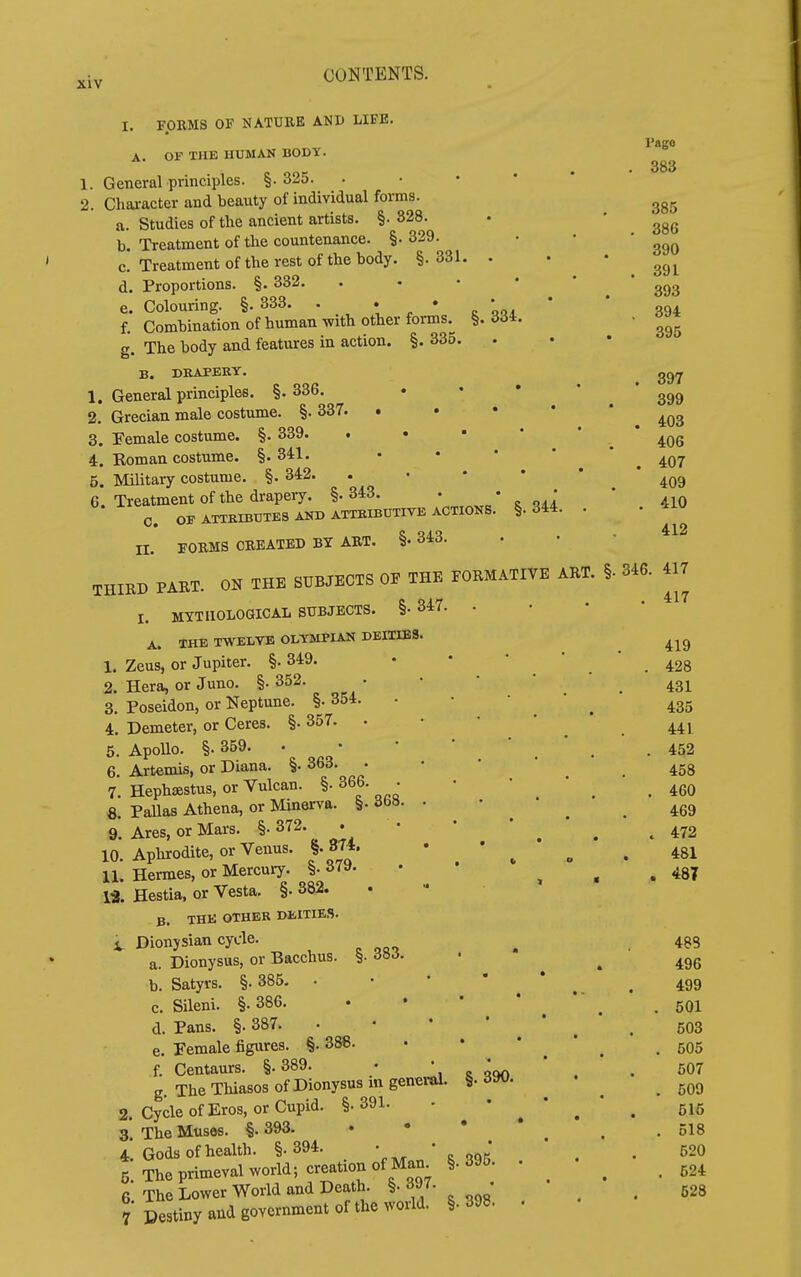 334. 1. 2. 3 1. FORMS OF NATURE AND LIFE. A. OF THE HUMAN BOOT. 1. General principles. §.325. 2. Character and beauty of individual forms. a. Studies of the ancient artists. §. 328. b. Treatment of the countenance. §• 329. c. Treatment of the rest of the body. §. 331. d. Proportions. §. 332. e. Colouring. §. 333. . * » * c f. Combination of human with other forms. ^ g. The body and features in action. §. 335. B. DKAPERY, General principles. §. 336. . . • Grecian male costume. §. 337. . . • • * Female costume. §. 339. i. Koman costume. §.341. 5. Military costume. §. 342. . • • • * 6 Treatment of the drapery. §. 343. • * o oil C. OFATTKIBTJTESAlTDATmiBUTIVEACTIOKB. §.344. . ir. FORMS CREATED BY ART. §• 343. THIRD PAET. ON THE SUBJECTS OF THE FORMATIVE ART. §. I. MYTHOLOGICAL SUBJECTS. §• 347. . A. IHE TWELVE OLYMPIAN DEITIES 1. Zeus, or Jupiter. §. 349. 2. Hera, or Juno. §. 352. 3. Poseidon, or Neptune. §. 354. 4. Demeter, or Ceres. §• 357. • Apollo. §.359. • Artemis, or Diana. §• 363. • Hephsestus, or Vulcan. §. 366. - Pallas Athena, or Minerva. §• ibH. Ares, or Mars. §• 372. 10. Aphrodite, or Venus. §. 374. 11. Hermes, or Mercury. §. 379. 13. Hestia, or Vesta. §. 382. B. THE OTHER DEITIES. V Dionysian cycle. a. Dionysus, or Bacchus. §• <J».J- b. Satyrs. §. 385. • • • * c. Sileni. §. 386. d. Pans. §. 387. • • ' ' e. Female figures. §. 388. f. Centaurs. §. 389. • *, r ooo g. The Thiasos of Dionysus in genei-al. §. 390 2. Cycle of Eros, or Cupid. §.391. - ^ • 3 The Muses. §. 393. 4. Gods of health. §.394. ' ' . 395 5. The primeval world; creation of Man §• 395. 6 The Lower World and Death. §.397. • 7 Destiny and government of the world. §• 398. 5. 6. 7. 8. 9. Pago . 383 385 . 386 390 . 391 393 . 394 395 . 397 399 . 403 406 . 407 409 . 410 412 346. 417 . 417 419 . 428 431 435 441 . 452 458 . 460 469 » 472 481 . 487 48S 496 499 501 503 505 507 609 515 518 520 524 528