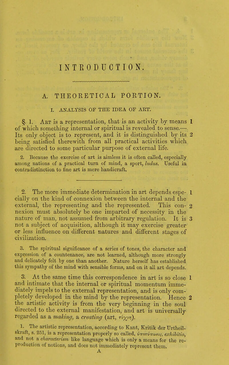 INTRODUCTION. A. THEORETICAL PORTION. I. A2SrAI.YSIS OF THE IDEA OE ART. §. 1. Art is a representation, that is an activity by means 1 of which something internal or spiritual is revealed to sense.— Its only object is to represent, and it is distinguished by its 2 being satisfied therewith from all practical activities which are directed to some particular purpose of external life. 2. Because the exercise of art is aimless it is often called, especially among nations of a practical turn of mind, a sport, ludus. Useful in contradistinction to fine art is mere handicraft. 2. The more immediate determination in art depends espe- 1 cially on the kind of connexion between the internal and the external, the representing and the represented. This con- 2 nexion must absolutely be one imparted of necessity in the nature of man, not assumed from arbitrary regulation. It is 3 not a subject of acquisition, although it may exercise greater or less influence on d.ilFerent natures and different stages of civilization. 3. The spiritual significance of a series of tones, the character and expression of a countenance, are not learned, although more strongly and delicately felt by one than another. Nature herself has established this sympathy of the mind with sensible forms, and on it all art depends. 3. ^ At the same time this correspondence in art is so close 1 and intimate that the internal or spiritual momentum imme- diately impels to the external representation, and is only com- pletely developed in the mind by the representation. Hence 2 the artistic activity is from the very beginning in the soul directed to the external manifestation, and art is universally regarded as a making, a creating (art, rsyr/ri). 1. The artistic representation, according to Kant, Kritik der Urtheil- skraft, 8. 251, is a representation properly so called, v'TrorvTruai^, exhihitio, and not a characterism like language which is only a means for the re- production of notions, and docs not immediately represent them. A