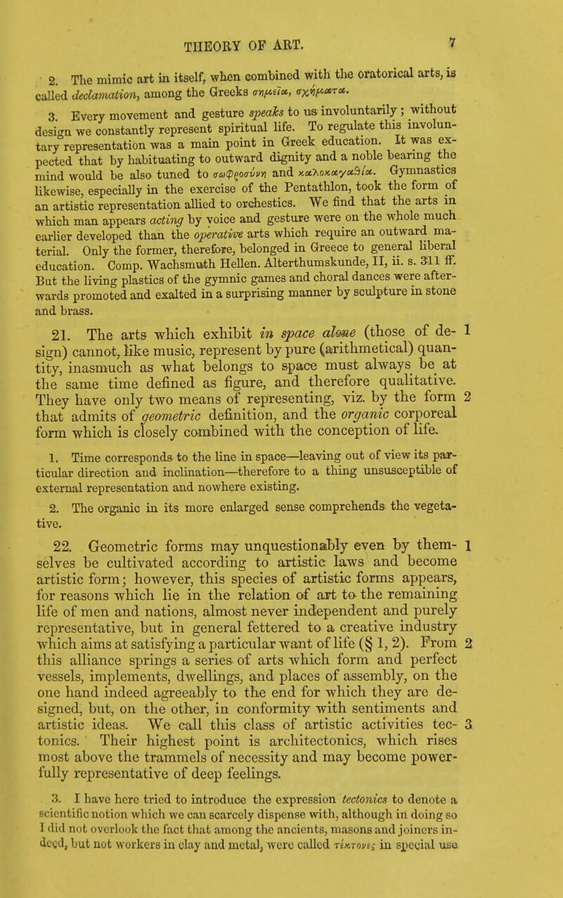 2. The mimic art in itself, when combined with the oratorical arts, is called declamation, among the Greeks ayif<.ucc, ax'^if^ra. 3 Every movement and gesture speaks to us involuntarily ; without desi<^n we constantly represent spiritual life. To regulate this involun- tary representation was a main point in Greek education. It was ex- pected that by habituating to outward dignity and a noble bearing the mind would be also tuned to aacp^oavvn and KciT.ox.ctyci'^iot.. Gymnastics likewise, especially in the exercise of the Pentathlon, took the form of an artistic representation aUied to orchestics. We find that the arts in which man appears actirig by voice and gesture were on the whole much eai-lier developed than the operative arts which require an outward ma- terial. Only the former, therefore, belonged in Greece to general Uberal education. Comp. Wachsmuth Hellen. Alterthumskunde, II, ii. s. 311 ff. But the living plastics of the gymnic games and choral dances were after- wards promoted and exalted in a surprising manner by sculpture in stone and brass. 21. The arts whicli exhibit in space dime (those of de- sign) cannot, like music, represent by pure (arithmetical) quan- tity, inasmuch as what belongs to space must always be at the same time defined as figure, and therefore qualitative. They have only two means of representing, viz. by the form that admits of geometric definition, and the organic corporeal form which is closely combined with the conception of life. 1. Time corresponds, to the line in space—leaving out of view its par- ticular direction and inclination—therefore to a thing unsusceptible of external representation and nowhere existing. 2. The organic in its more enlarged sense comprehends the vegeta- tive. 22. Geometric forms may unquestionably even by them- selves be cultivated according to artistic laws and become artistic form; however, this species of artistic forms appears, for reasons which lie in the relation of art to the remaining life of men and nations, almost never independent and purely representative, but in general fettered to a creative industry which aims at satisfying a particular want of life (§ 1, 2). From this alliance springs a series of arts which form and perfect vessels, implements, dwellings, and places of assembly, on the one hand indeed agreeably to the end for which they are de- signed, but, on the other, in conformity with sentiments and artistic ideas. We call this class of artistic activities tec- tonics. Their highest point is architectonics, which rises most above the trammels of necessity and may become power- fully representative of deep feelings. 3. I have here tried to introduce the expression tectonics to denote a scientific notion which we can scarcely dispense with, although in doing so I did not overlook the fact that among the ancients, masons and joiners in- dcQd, but not workers in clay and metal, were called riicTovti in special uso
