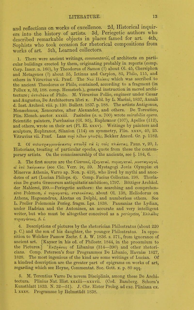 and reflections on works of excellence. 2d, Historical inquir- ers into the history of artists. 3d, Periegetic authors who described remarkable objects in places famed for art 4th, Sophists who took occasion for rhetorical compositions from works of art. 5th, Learned collectors. 1. Tliere were ancient writings, commentarii, of architects on parti- cular buildings erected by them, originating probably in reports (comp, Corp. Inscr. n. 160), by Theodorus of Samos (?) about 01. 45, Chersiphon and Metagenes (?) about 55, Ictinus and Carpion, 85, Philo, 115, and others in Vitruvius vii. Prjef. The Nesj Uoimis which was ascribed to the ancient Theodorus or Philo, contained, according to a fragment (in Pollux X, 52, 188. comp. Hemsterh.), general instruction in sacred archi- tecture ; oVaoS^jcj) of Philo. M. Vitruvius Pollio, engineer under Ca3sar and Augustus, De Architectura hbri x. Publ. by L. Marini, 1837, Annali d. Inst. Archeol. viii. p. 130. Bullett. 1837. p. 188. The artists Antigonus, Mensechmus, Xenocrates, after Alexander, and others. De Toreutice, PUn. Elench. auctor. xxxiii. Pasiteles (a. u. 700) wrote mirabilia opera. Scientific painters, Parrhasius (01. 95), Euphranor (107), Apelles (112), and others, wrote on their art (PI. El. xxxv). Writings by painters and sculptors, Euphranor, Silanion (114) on symmetry, Plin. xxxv, 40, 25. Vitruvius vii. Prsef. Laas ^regi T^i^uu yXt^ipjjj, Bekker Anecd. Gr. p. 1182. 2. 0/ TroKvTr^cC'/i^ovijaoi.vrii aTrovhri rci kg rovg •nr'Ka.arxg, Paus. V, 20, 1. Historians, treating of particular epochs, quote from these the contem- porary artists. On the connoisseursliip of the ancients, see §. 184, 6. 3. The first source are the Ciceroni, s^yiyyirx}, TrsQinyYirxl, fivaretyayol, oi ettI Bccv^xffiu (see Cic. Verr. iv, 59. Mystagogi Jovis Olympiae et Minervaj Athenis, Varro ap. Non. p. 419), who lived by mythi and anec- dotes of art (Lucian Philops. 4). Comp. Facius CoUectan. 198. Thorla- cius De gustu Graecorum antiquitatis ambitioso, 1797. Bottiger Archaol. der Mahlerei, 299.—Periegetic authors: the searching and comprehen- sive Polemon, 6 -Tve^iYiyriTvig, aryihox,6Trcit,i, about 01. 138, Heliodorus on Athens, Hegesandrus, Alcetas on Delphi, and numberless others. See L. Preller Polemonis Perieg. fragm. Lpz. 1838. Pausanias the Lydian, under Hadrian and the Antonines, an accurate and very intelligent writer, but who must be altogether conceived as a perieffetes/ET^hx^os TTi^iYiy/iaicj;, /3. /. 4. Descriptions of pictures by the rhetorician Philostratus (about 220 p. C.) and the son of his daughter, the younger Philostratus. In oppo- sition to Welcker Passow Zschr. f. A. W. 1836. s. 571., from ignorance of ancient art. [Kayser in his ed. of Philostr. 1844, in the prooemium to the Pictures.] 'Ex.(pQa.aet; of Libanius (314—390) and other rhetori- cians. Comp. Petersen's four Programmes De Libanio, Havniae 1827, 1828. The most ingenious of the kind ai'e some writings of Lucian. Of a kindred description are the greater part of epigrams on works of art, regarding which see Heyne, Commentat. Soc. Gott. x. p. 80 sqq. 6. M. Terentius Varro De novem Disciplinis, among these De Archi- tectura. Plinius Nat. Hist, xxxiii—xxxvii. (Cod. Bamberg. Schorn'g Kunstblatt 1833. N. 32—51). J. Chr. Elster Prolog, ad exc. Pliniana ex. 1. xxxv. Programme by Ilelmstadt 1838.