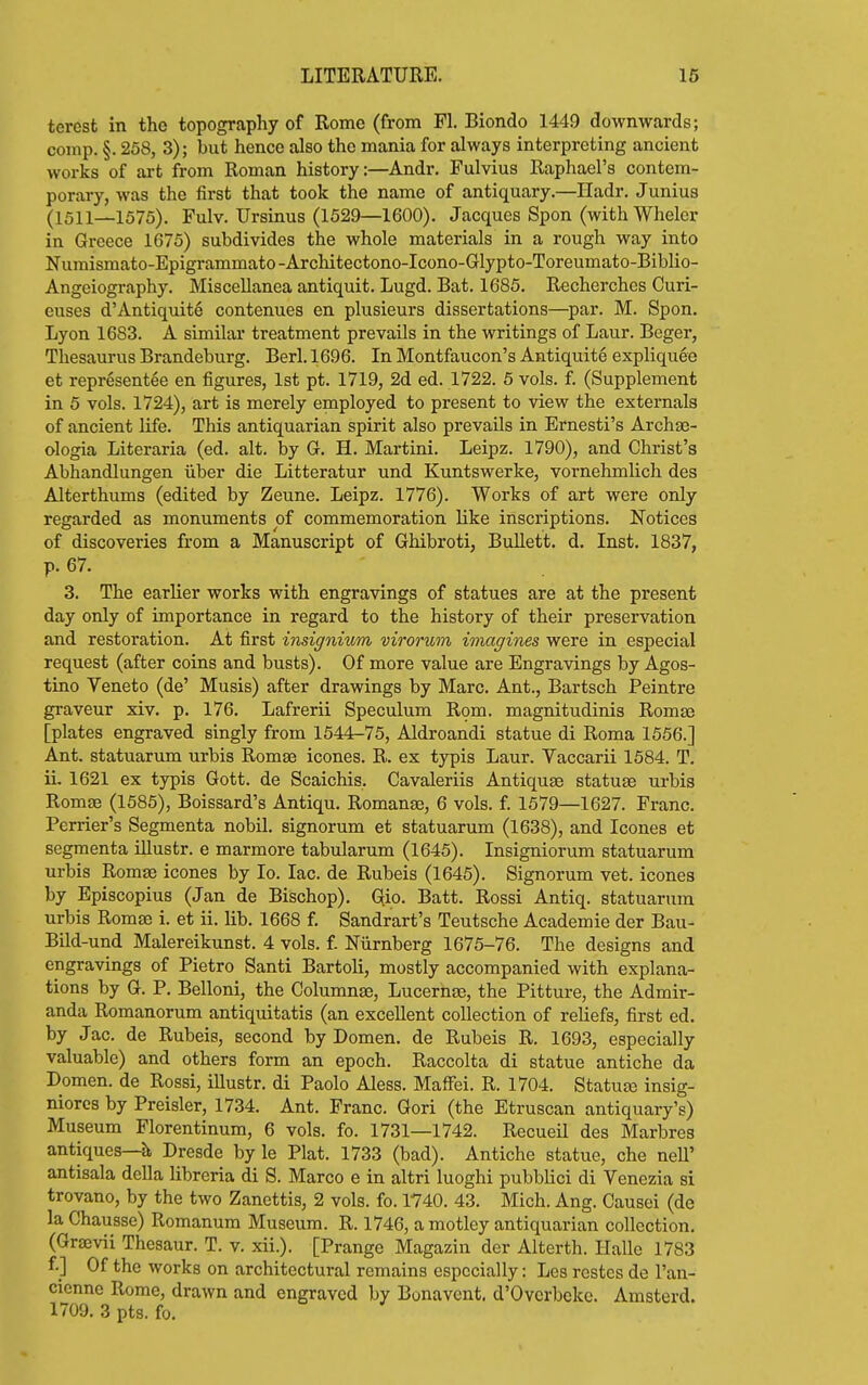 terest in the topography of Rome (from Fl. Biondo 1449 downwards; comp. §. 258, 3); but hence also the mania for always interpreting ancient works of ai-t from Roman history:—Andr. Fulvius Raphael's contem- porary, was the first that took the name of antiquary.—Hadr. Junius (1511—1575). Fulv. Ursinus (1529—1600). Jacques Spon (with Wheler in Greece 1675) subdivides the whole materials in a rough way into Numismato-Epigrammato-Architectono-Icono-Glypto-Toreumato-Biblio- Angeiography. Miscellanea antiquit. Lugd. Bat. 1685. Recherches Curi- euses d'Antiquity contenues en plusieurs dissertations—par. M. Spon. Lyon 1683. A similar treatment prevails in the writings of Laur. Beger, Thesaurus Brandeburg. Berl.1696. In Montfaucon's Antiquite expliquee et representee en figures, 1st pt. 1719, 2d ed. 1722. 6 vols. f. (Supplement in 5 vols. 1724), art is merely employed to present to view the externals of ancient life. This antiquarian spirit also prevails in Ernesti's ArchaB- ologia Literaria (ed. alt. by G. H. Martini. Leipz. 1790), and Christ's Abhandlungen iiber die Litteratur und Kuntswerke, vornehmlich des Alterthums (edited by Zeune. Leipz. 1776). Works of art were only regarded as monuments of commemoration like inscriptions. Notices of discoveries from a Manuscript of Ghibroti, Bullett. d. Inst. 1837, p. 67. 3. The earlier works with engravings of statues are at the present day only of importance in regard to the history of their preservation and restoration. At first insignium virorum imagines were in especial request (after coins and busts). Of more value are Engravings by Agos- tino Veneto (de' Musis) after drawings by Marc. Ant., Bartsch Peintre graveur xiv. p. 176. Lafrerii Speculum Rom. magnitudinis Romas [plates engraved singly from 1544^75, Aldroandi statue di Roma 1556.] Ant. statuarum urbis Romse icones. R. ex typis Laur. Vaccarii 1584. T. ii. 1621 ex typis Gott. de Scaichis. Cavaleriis Antiques statuse urbis Romae (1585), Boissard's Antiqu. Romanse, 6 vols. f. 1579—1627. Franc. Perrier's Segmenta nobil. signorum et statuarum (1638), and Icones et segmenta Ulustr. e marmore tabularum (1645). Insigniorum statuarum urbis Romas icones by lo. lac. de Rubeis (1645). Signorum vet. icones by Episcopius (Jan de Bischop). Gio. Batt. Rossi Antiq. statuarum urbis Romae i. et ii. lib. 1668 f. Sandrart's Teutsche Academie der Bau- Bild-und Malereikunst. 4 vols, f Niirnberg 1675-76. The designs and engravings of Pietro Santi Bartoli, mostly accompanied with explana- tions by G. P. Belloni, the Columnse, Lucernae, the Pitture, the Admir- anda Romanorum antiquitatis (an excellent collection of reliefs, first ed. by Jac. de Rubeis, second by Domen. de Rubeis R. 1693, especially valuable) and others form an epoch. Raccolta di statue antiche da Domen. de Rossi, illustr. di Paolo Aless. Maffei. R. 1704. Statuas insig- niorcs by Preisler, 1734. Ant. Franc. Gori (the Etruscan antiquary's) Museum Florentinum, 6 vols. fo. 1731—1742. Recueil des Marbres antiques—h, Dresde by le Plat. 1733 (bad). Antiche statue, che neU' antisala della Kbreria di S. Marco e in altri luoghi pubblici di Venezia si trovano, by the two Zancttis, 2 vols. fo. 1740. 43. Mich. Ang. Causoi (de la Chaussc) Romanum Museum. R. 1746, a motley antiquarian collection, (GrjBvii Thesaur. T. v. xii.). [Prange Magazin der Alterth. Halle 1783 f.] Of the works on architectural remains especially: Les rcstes de I'an- cicnne Rome, drawn and engraved by Bonavcnt. d'Ovcrbekc. Amsterd.