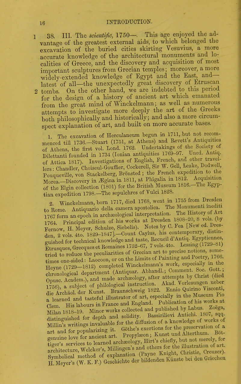 38. III. The scientific, 1750—. This age enjoyed the ad- vantage of the greatest external aids, to which belonged the excavation of the buried cities skirting Vesuvius, a more accurate knowledge of the architectural monuments and lo- calities of Greece, and the discovery and acquisition of most important sculptures from Grecian temples; moreover, a more widely-extended knowledge of Egypt and the East, and— latest of all—the unexpectedly great discovery of Etruscan tombs. On the other hand, we are indebted to this period for the design of a history of ancient art which emanated from the great mind of Winckelmann; as well as numerous attempts to investigate more deeply the art of the Greeks both philosophically and historically; and also a more circum- spect explanation of art, and built on more accurate bases. 1 The excavation of Herculaneum begun in 1711, but not recom- menced tm 1736.-Stuart (1751, at Athens) and Revett's Antiquities of Athens, the first vol. Lond. 1762. Undertakings of the Society of Dilettanti founded in 1734 (Ionian antiquities 1769-97. Uned. Antiq. of Attica 1817). Investigations of English, French, and other travel- lers- Chandler, Choiseul-Gouffier, Cockerell, Sir W. Gell, Leake, Dodwell, PouqueviUe, von Stackelberg, Bronsted; the French expedition to the Morea.-Discovery in ^gina in 1811, at Phigalia in 1812 Acquisition of the Elgin coUection (1801) for the British Museum I816.-The Egyp- tian expedition 1798.—The sepulchres of Vulci 1828. 2 Winckelmann, born 1717, died 1768, went in 1755 from Dresden to Rome. Antiquario della camera apostohca. The Monumenti inediti 1767 form an epoch in arch^ological interpretation. The History of Art 1764 Principal edition of his works at Dresden 1808-20, 8 vols^(by Fernow, H. Meyer, Schulze, SiebeHs). Notes by C. Fea [New ed. Dres- den 2 vols. 4to. 1829-1847].-Count Caylus, his contemporary, distin- guished for technical knowledge and taste, Racueil d'Antiq. Egyptiemxes Itrusques, Grecques et Romaines 1752-67, 7 vols. 4to. Lessing (1729-81) tried to reduce L peculiarities of Grecian art to precise notions, some- times one-sided : Laocoon, or on the Limits of Painting and Poe ry, 1766. Zne a729-1812) completed Winckelmann's work, especiaUy m the Solog cal department (Antiquar. Abhandl.; Comment. Soc. Gott.; Ssc Academ.) and made archaeology, after attempts by Christ (died S a sublec of philological instruction. Akad. Vorlesungen ueber dL AioVder Kuist. Braunschweig 1822. Emno Quirmo Visconti a learned and tasteful illustrator of art, especially in the Museum Pio Clem His kbours in France and England. Publication of his works at MUan 1818-19 Minor works collected and pubUshed by Labus Zoega, Swshed for depth and solidity. Bassirilievi Antichi. 1807, sqq M SwrSngs invaluable for the diffusion of a knowledge of works of S^nd for popularizing ^p^K^^^^^^^^^^ ^^^^^^^^^ ^^^'y' r ^'^t^ Sitlct™Welcker's, MilUngen s and ^^^^ ^2^^.
