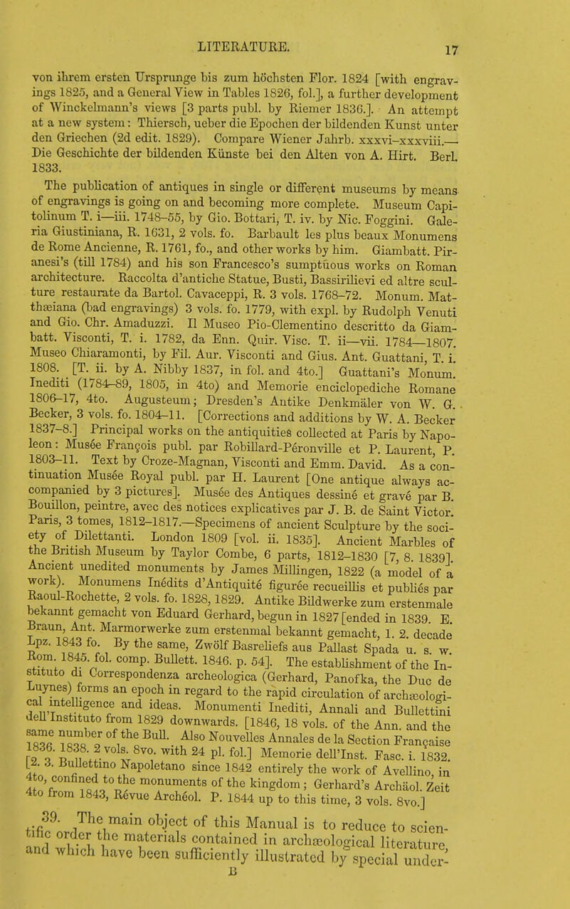 von ibrem ersten Ursprunge bis zum hochsten Flor. 1824 [with engrav- ings 1825, and a General View in Tables 1826, fob], a further development of Winckelmann's views [3 parts publ. by Riemer 183G.]. An attempt at a new system: Thiersch, ueber die Epochen der bildenden Kunst unter den Griechen (2d edit. 1829). Compare Wiener Jahrb. xxxvi-xxxviii. Die Geschichte der bUdenden Kiinste bei den Alten von A. Hirt. Berl 1833. The publication of antiques in single or different museums by means of engravings is going on and becoming more complete. Museum Capi- tolinum T. i—iii. 1748-55, by Gio. Bottari, T. iv. by Nic. Poggini. Gale- ria Giustiniana, R. 1631, 2 vols. fo. Barbault les plus beaux Monumens de Rome Ancienne, R. 1761, fo., and other works by him. Giambatt. Pir- anesi's (tUl 1784) and his son Francesco's sumptuous works on Roman architecture. Raccolta d'antiche Statue, Busti, Bassii-ilievi ed altre scul- ture restaurate da Bartol. Cavaceppi, R. 3 vols. 1768-72. Monum. Mat- thseiana (bad engravings) 3 vols. fo. 1779, with expl. by Rudolph Venuti ajid Gio. Chr. Amaduzzi. II Museo Pio-Clementino descritto da Giam- batt. Visconti, T. i. 1782, da Enn. Quir. Vise. T. ii—vii. 1784—1807. Museo Chiaramonti, by Fil. Aur. Visconti and Gius. Ant. Guattani, T i' 1808. [T. ii. by A. Mbby 1837, in fol. and 4to.] Guattani's Monum* Inediti (1784-89, 1805, in 4to) and Memorie enciclopediche Romane 1806-17, 4to. Augusteum; Dresden's Antike Denkmaler von W G Becker, 3 vols. fo. 1804-11. [Corrections and additions by W. A. Becker 1837-8.] Principal works on the antiquities collected at Paris by Napo- leon : Musee Frangois publ. par Robillard-Peronville et P. Laurent, P. 1803-11. Text by Croze-Magnan, Visconti and Emm. David. As a con- tmuation Mus6e Royal publ. par H. Laurent [One antique always ac- companied by 3 pictures]. Musee des Antiques dessine et grave par B Bouillon, peintre, avec des notices explicatives par J. B. de Saint Victor Pans, 3 tomes, 1812-1817.-Specimens of ancient Sculpture by the soci- ety of Dilettanti. London 1809 [vol. ii. 1835]. Ancient Marbles of the British Museum by Taylor Combe, 6 parts, 1812-1830 [7 8 1839] Ancient unedited monuments by James Millingen, 1822 (a model of a work). Monumens Inedits d'Antiquite figuree recueiUis et pubhes par Raoul-Rochette 2 vols. fo. 1828,1829. Antike Bildwerke zum erstenmale bekannt geraacht von Eduard Gerhard, begun in 1827 [ended in 1839 E T ^^'o.cfi' ^^^^™«^^^^ke zum erstenmal bekannt gemacht, 1. 2. decade Lpz. 1843 fo. By the same, Zwolf Basreliefs aus PaUast Spada u. s. w. Rom 1845. fol. comp. Bullett. 1846. p. 54]. The estabUshment of the In- stitute di Correspondenza archeologica (Gerhard, Panofka, the Due de Luynes) forms an epoch in regard to the rapid circulation of archaDologi- S l'W.T7 'JoSf'I- I>^editi, Annali and BuUettLi deU Instituto from 1829 downwards. [1846, 18 vols, of the Ann. and the 18^6 m8 9 • t'^' ^^^^^^^^ ^^^^^^ ^« Section Frangaise [2. 3. BuUettmo Napoletano since 1842 entirely the work of AveUino, in 4 n'r^ p^' monuments of the kingdom; Gerhard's Archaol. Zeit 4to from 1843, R^vue Archeol. P. 1844 up to this time, 3 vols. 8vo.] t;fif ■ ^N^ct of this Manual is to reduce to scien- nn.f I-I T^ materials contained in archaeological literature and which have been sufficiently illustrated by special under-