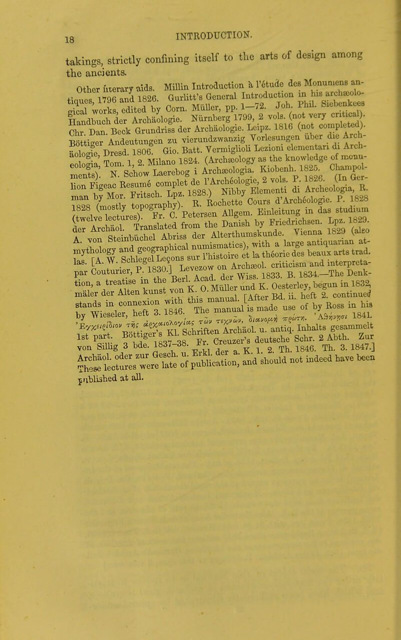 takings, strictly confining itself to tlie arts of design among the ancients. Other fiterary aids. Millin Introduction l'6tude des MonunienB an- Siiger Andeutungen zu vierundzwanzig Vorlesungen uber die Arch- l)tesd 1806 Gio. Batt. VerxniglioU Lezioni elementan di Arch- ! n' rZZ 1 2 Milano 1824. (Archaeology as the knowledge of monu- eologia, 1' 2 JNl^^^^^^^^ . ^rcha^ologia: Kiobenh. 1825. Champol- l^TL^oi^^oXl^^ I'Arch^ofogie, 2 vols. P. 1826. (In Ger- man bfMorFritsch. Lpz. 1828.) Nibby Element A-^^-^^/-' ^3 las. [A. ^^-.^^ p^,„oo i Levezow on Archseol. criticism and mterpreta- par Couturier, P. 1830.] Levezow ^ i834.-The Denk- 1st part. B5tt.g«-s n Sohrto ^ ^ur yon SUlig 3 bde. 1837-38. Fr ^ j3^,j SotrLTerett or fnd *„u.d not indeed .a,e jiiblished at all.