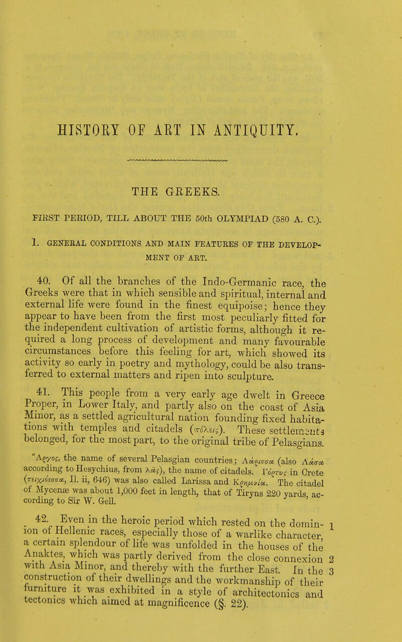 HISTOEY OF AET IN ANTIQUITY. THE GEEEKS. FIKST PERIOD, TILL ABOUT THE 50th OLYMPIAD (580 A. C). 1. GENERAL CONDITIONS AND MAIN FEATURES OF THE DEVELOP- MENT OF ART. 40. Of all the branches of the Indo-Germanic race, the Greeks were that in which sensible and spiritual, internal and external life were found in the finest equipoise; hence they appear to have been from the first most peculiarly fitted for the independent cultivation of artistic forms, although it re- quired a long process of development and many favourable circumstances before this feeling for art, which showed its activity so early in poetry and mythology, could be also trans- ferred to external matters and ripen into sculpture, 41. This people from a very early age dwelt in Greece Proper, in Lower Italy, and partly also on the coast of Asia Minor, as a settled agricultural nation founding fixed habita- tions with temples and citadels (otXe/j). These sottlemcuts belonged, for the most part, to the original tribe of Pelasgians. Agyof, the name of several Pelasgian countries; Ki.^inaci. (also A«^« according to Hesychius, from -K5.g), the name of citadels. Yo^vg in Crete {niXioiaaa., II. ii, 646) was also called Larissa and Kfn^v/a. The citadel of Mycenae was about 1,000 feet in length, that of Tiryns 220 yards ac- cording to Sir W. Gell. ' • T?Tf ^^^Q\<i period which rested on the domin- i ion ot Hellenic races, especially those of a warlike character a certain splendour of life was unfolded in the houses of the Anaktes, which was partly derived from the close connexion 2 with Asia Minor, and thereby with the further East In the 3 construction of their dwellings and the workmanship of their lurmture it was exhibited in a style of architectonics and tectonics which aimed at magnificence (§. 22).