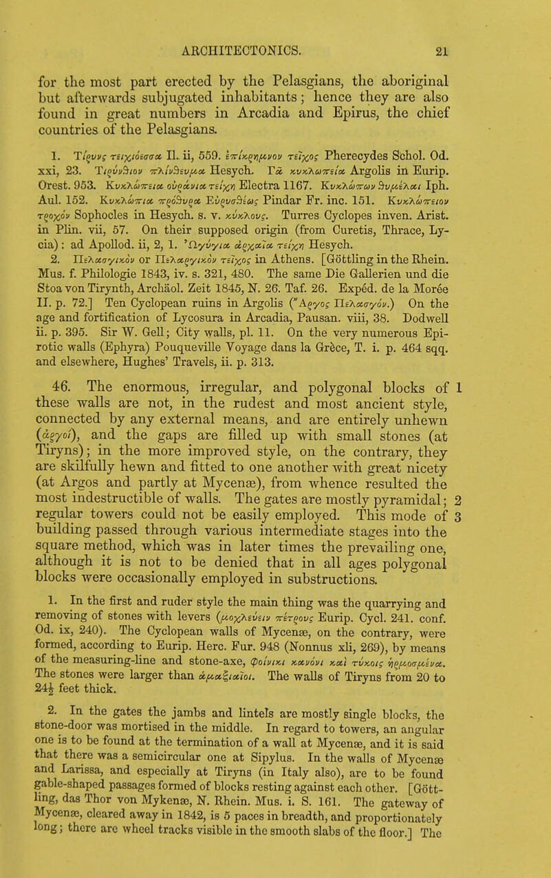 for the most part erected by the Pelasgians, the aboriginal but afterwards subjugated inhabitants; hence they are also found in great numbers in Arcadia and Epirus, the chief countries of the Pelasgians. 1. T/^fVf reixioeacrct IL ii, 559. tTirU^yifivov ruxo? Pherecydes Schol. Od. xxi, 23. TtQvuBioi/ v'KtvSievfiot. Hesyctu Tot xi/xAwtts/* Argolis in Eurip. Orest. 953, Kvx.'hu'Trsioe. ov^xvtoc. reixv Electra 1167. Kvx,7iU7i-uu dv/^ci'hcti Iph. Aul. 152. Y^vKhu-Kioi, 7rgd&u§« 'EvQvaBtag Pindar Fr. inc. 151. KvKT^U'Treiov r^oxov Sophocles in Hesych. s. v. )cvk7^ov;. Turres Cyclopes inven. Arist. in Plin. vii, 57. On their supposed origin (from Curetis, Thrace, Ly- cia) : ad Apollod. ii, 2, 1. ^nyvyix reixn Hesych. 2. Ils'Axayix.ou or IliT^K^yiMi/ ru)cos in Athens. [Gottling in the Rhein. Mus. f. Philologie 1843, iv. s. 321, 480. The same Die Gallerien und die StoavonTirynth, Archaol. Zeit 1845, N. 26. Taf. 26. Exped. de la Moree II. p. 72.] Ten Cyclopean ruins in ArgoKs (A^yof Ui'KKayou.) On the age and fortification of Lycosura in Arcadia, Pausan. viii, 38. Dodwell ii. p. 395. Sir W. Gell; City walls, pi. 11. On the very numerous Epi- rotic walls (Ephyra) Pouqueville Voyage dans la Gr^ce, T. i. p. 464 sqq. and elsewhere, Hughes' Travels, ii. p. 313. 46. The enormous, irregular, and polygonal blocks of 1 these walls are not, in the rudest and most ancient style, connected by any external means, and are entirely unhewn (dgyoi), and the gaps are filled up with small stones (at Tiryns); in the more improved style, on the contrary, they are skilfully hewn and fitted to one another with great nicety (at Argos and partly at Mycenae), from whence resulted the most indestructible of walls. The gates are mostly pyramidal; 2 regular towers could not be easily employed. This mode of 3 building passed through various intermediate stages into the square method, which was in later times the prevailing one, although it is not to be denied that in all ages polygonal blocks were occasionally employed in substructions. 1. In the first and ruder style the main thing was the quarrying and removing of stones with levers {^o-jcKivav Trir^ovg Eurip. Cycl. 241. conf. Od. ix, 240). The Cyclopean walls of Mycenae, on the contrary, were formed, according to Eurip. Here. Pur. 948 (Nonnus xli, 269), by means of the measuring-line and stone-axe, (poiviKi x-xvovt nxl rvx-oig yi^f^oa/^ivK. The stones were larger than x/na.^ict7oi. The walls of Tiryns from 20 to 24^ feet thick. 2. In the gates the jambs and lintels are mostly single blocks, the stone-door was mortised in the middle. In regard to towers, an angular one is to be found at the termination of a wall at Mycenae, and it is said that there was a semicircular one at Sipylus. In the walls of Mycenae and Larissa, and especially at Tiryns (in Italy also), are to be found gable-shaped passages formed of blocks resting against each other. [Gott- ling, das Thor von Mykenaj, N. Rhein. Mus. i. S. 161. The gateway of Mycenae, cleared away in 1842, is 6 paces in breadth, and proportionately long J there are wheel tracks visible in the smooth slabs of the floor.] The
