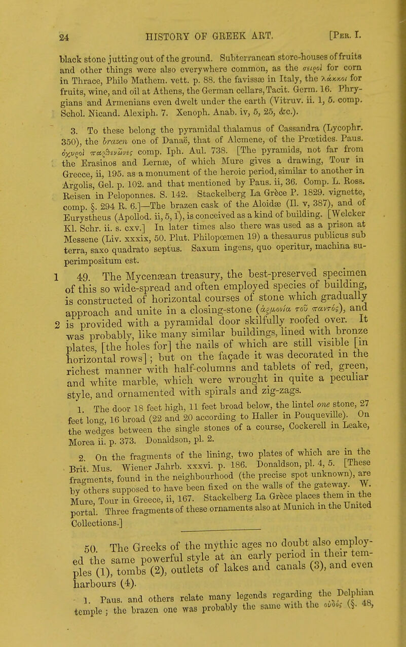 black stone j utting out of the ground. Subterranean store-houses of fruits and other things were also everywhere common, as the atiQol for corn in Thrace, Philo Mathom. vett. p. 88. the favis883 in Italy, the 'amkmi for fruits, wine, and oil at Athens, the German cellars. Tacit. Germ. 16. Phry- gians and Armenians even dwelt under the earth (Vitruv. ii. 1, 5. comp. Schol. Nicand. Alexiph. 7. Xenoph. Anab. iv, 6, 25, &c.). 3. To these belong the pyramidal thalamus of Cassandra (Lycophr. 350), the brazen one of Danae, that of Alcraene, of the Proetides. Pans. oxvQol ■77a,'^^i'ju'jii comp. Iph. Aul. 738. [The pyramids, not far from ; the Erasinos and Lernse, of which Mure gives a drawing, Tour in Greece, ii, 195. as a monument of the heroic period, similar to another in Argolis, Gel. p. 102. and that mentioned by Pans, ii, 36. Comp. L. Ross. Reisen in Peloponnes. S. 142. Stackelberg La Gr^ce P. 1829. vignette, comp. §. 294 R. 6.]—The brazen cask of the Aloidse (II. v, 387), and of Eurystheus (ApoUod. ii, 5, l), is conceived as a kind of building. [Welcker Kl. Schr. ii. s. cxv.] In later times also there was used as a prison at Messene (Liv. xxxix, 50. Plut. Philopoemen 19) a thesaurus publicus sub terra, saxo quadrato septus. Saxum ingens, quo operitur, machina su- perimpositum est. 1 49 The MycenjBan treasury, the best-preserved specimen of this so wide-spread and often employed species of building, is constructed of horizontal courses of stone which gradually approach and unite in a closing-stone (ag//-owa roO Travro's), and 2 is provided with a pyramidal door skilfully roofed over. It was probably, like many similar buildings, Imed with bronze plates [the holes for] the nails of which are still visible [m horizontal rows] ; but on the fagade it was decorated m the richest manner with half-columns and tablets of red, green, and white marble, which were wrought m quite a pecuhar style, and ornamented with spirals and zig-zags. 1 The door 18 feet high, 11 feet broad below, the lintel ow stone, 27 feet long, 16 broad (22 and 20 according to HaHer in Pouquevdle) On the wedges between the single stones of a course, CockereH m Leake, Morea ii. p. 373. Donaldson, pi. 2. 2 On the fragments of the Hning, two plates of which are in the . Brit Mus. Wiener Jahrb. xxxvi. p. 186. Donaldson, pi. 4 5. [These fragments, found in the neighbourhood (the precise spot unknown), are by others supposed to have been fixed on the waUs of the gateway. W. Mure, Tour in Greece, ii, 167. Stackelberg La Grfece places them - he portal Three fragments of these ornaments also at Munich m the Umted Collections.] 50 The Greeks of the mythic ages no doubt also employ- Pfl tlie same powerful style at an early period m their tem- pts (1), (1), outlets of lakes and canals (3), and even harbours (4). 1. Paus. and others relate many legends regarding I><=\pW;^^ temple ; the brazen one was probably the same with the o.So, (§. 48,
